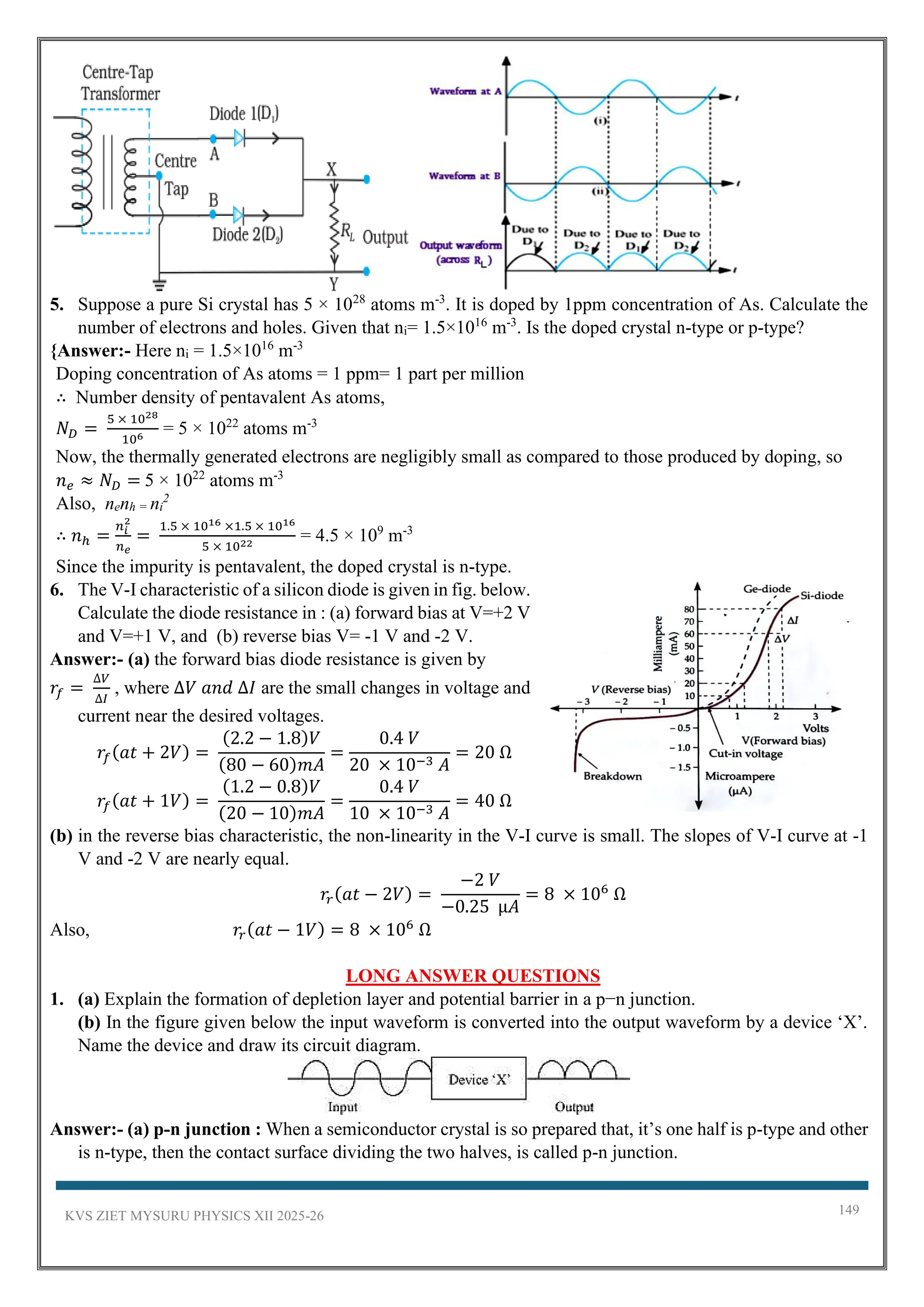 KVS ZIET MYSURU PHYSICS XII 2025-26 149
5. Suppose a pure Si crystal has 5 × 1028
atoms m-3
. It is doped by 1ppm concentration of As. Calculate the
number of electrons and holes. Given that ni= 1.5×1016
m-3
. Is the doped crystal n-type or p-type?
{Answer:- Here ni = 1.5×1016
m-3
Doping concentration of As atoms = 1 ppm= 1 part per million
∴ Number density of pentavalent As atoms,
𝑁𝐷 =
5 × 1028
106
= 5 × 1022
atoms m-3
Now, the thermally generated electrons are negligibly small as compared to those produced by doping, so
𝑛𝑒 ≈ 𝑁𝐷 = 5 × 1022
atoms m-3
Also, nenh = ni
2
∴ 𝑛ℎ =
𝑛𝑖
2
𝑛𝑒
=
1.5 × 1016 ×1.5 × 1016
5 × 1022
= 4.5 × 109
m-3
Since the impurity is pentavalent, the doped crystal is n-type.
6. The V-I characteristic of a silicon diode is given in fig. below.
Calculate the diode resistance in : (a) forward bias at V=+2 V
and V=+1 V, and (b) reverse bias V= -1 V and -2 V.
Answer:- (a) the forward bias diode resistance is given by
𝑟𝑓 =
∆𝑉
∆𝐼
, where ∆𝑉 𝑎𝑛𝑑 ∆𝐼 are the small changes in voltage and
current near the desired voltages.
𝑟𝑓(𝑎𝑡 + 2𝑉) =
(2.2 − 1.8)𝑉
(80 − 60)𝑚𝐴
=
0.4 𝑉
20 × 10−3 𝐴
= 20 Ω
𝑟𝑓(𝑎𝑡 + 1𝑉) =
(1.2 − 0.8)𝑉
(20 − 10)𝑚𝐴
=
0.4 𝑉
10 × 10−3 𝐴
= 40 Ω
(b) in the reverse bias characteristic, the non-linearity in the V-I curve is small. The slopes of V-I curve at -1
V and -2 V are nearly equal.
𝑟𝑟(𝑎𝑡 − 2𝑉) =
−2 𝑉
−0.25 µ𝐴
= 8 × 106
Ω
Also, 𝑟𝑟(𝑎𝑡 − 1𝑉) = 8 × 106
Ω
LONG ANSWER QUESTIONS
1. (a) Explain the formation of depletion layer and potential barrier in a p−n junction.
(b) In the figure given below the input waveform is converted into the output waveform by a device ‘X’.
Name the device and draw its circuit diagram.
Answer:- (a) p-n junction : When a semiconductor crystal is so prepared that, it’s one half is p-type and other
is n-type, then the contact surface dividing the two halves, is called p-n junction.
 