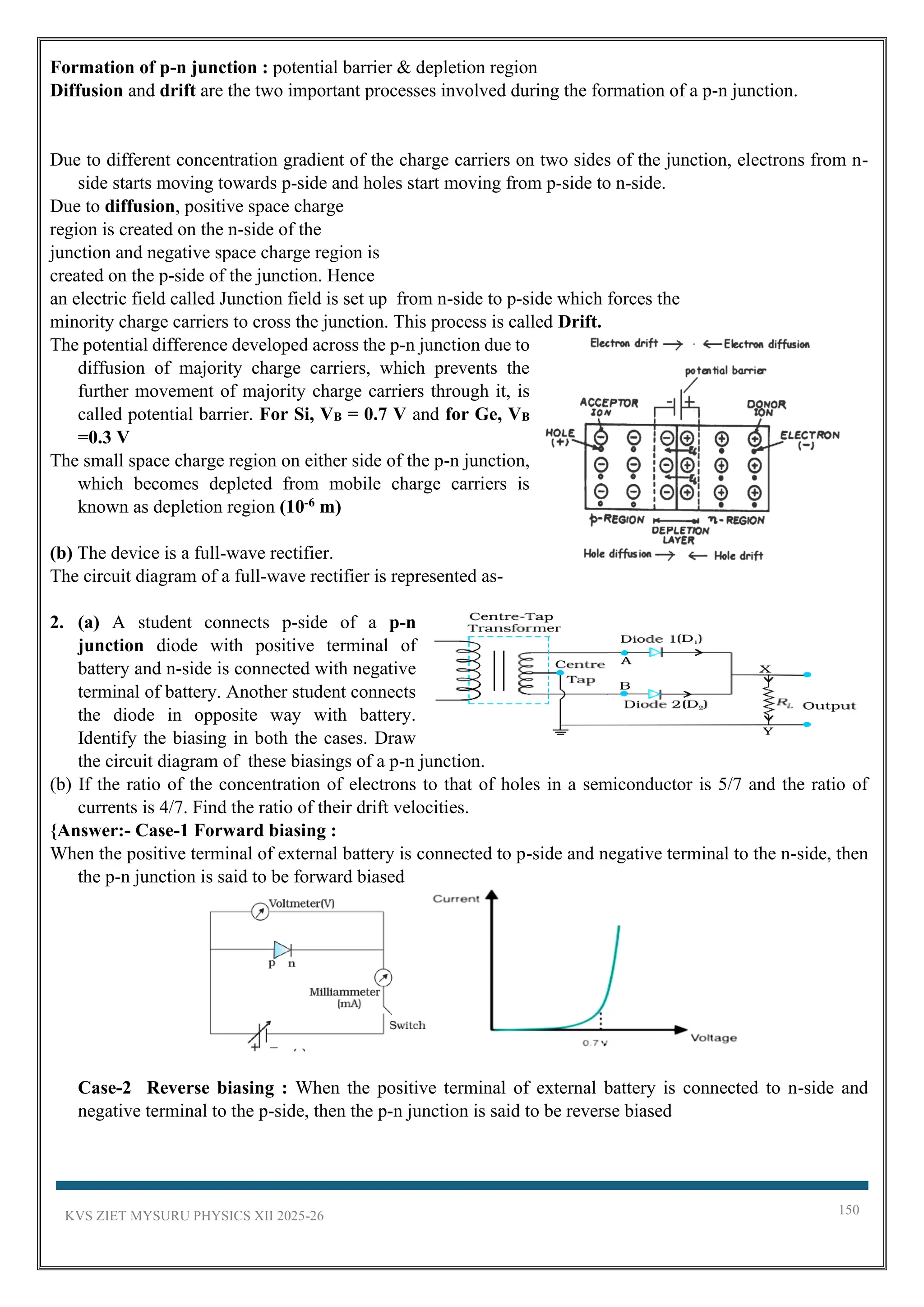 KVS ZIET MYSURU PHYSICS XII 2025-26 150
Formation of p-n junction : potential barrier & depletion region
Diffusion and drift are the two important processes involved during the formation of a p-n junction.
Due to different concentration gradient of the charge carriers on two sides of the junction, electrons from n-
side starts moving towards p-side and holes start moving from p-side to n-side.
Due to diffusion, positive space charge
region is created on the n-side of the
junction and negative space charge region is
created on the p-side of the junction. Hence
an electric field called Junction field is set up from n-side to p-side which forces the
minority charge carriers to cross the junction. This process is called Drift.
The potential difference developed across the p-n junction due to
diffusion of majority charge carriers, which prevents the
further movement of majority charge carriers through it, is
called potential barrier. For Si, VB = 0.7 V and for Ge, VB
=0.3 V
The small space charge region on either side of the p-n junction,
which becomes depleted from mobile charge carriers is
known as depletion region (10-6 m)
(b) The device is a full-wave rectifier.
The circuit diagram of a full-wave rectifier is represented as-
2. (a) A student connects p-side of a p-n
junction diode with positive terminal of
battery and n-side is connected with negative
terminal of battery. Another student connects
the diode in opposite way with battery.
Identify the biasing in both the cases. Draw
the circuit diagram of these biasings of a p-n junction.
(b) If the ratio of the concentration of electrons to that of holes in a semiconductor is 5/7 and the ratio of
currents is 4/7. Find the ratio of their drift velocities.
{Answer:- Case-1 Forward biasing :
When the positive terminal of external battery is connected to p-side and negative terminal to the n-side, then
the p-n junction is said to be forward biased
Case-2 Reverse biasing : When the positive terminal of external battery is connected to n-side and
negative terminal to the p-side, then the p-n junction is said to be reverse biased
 