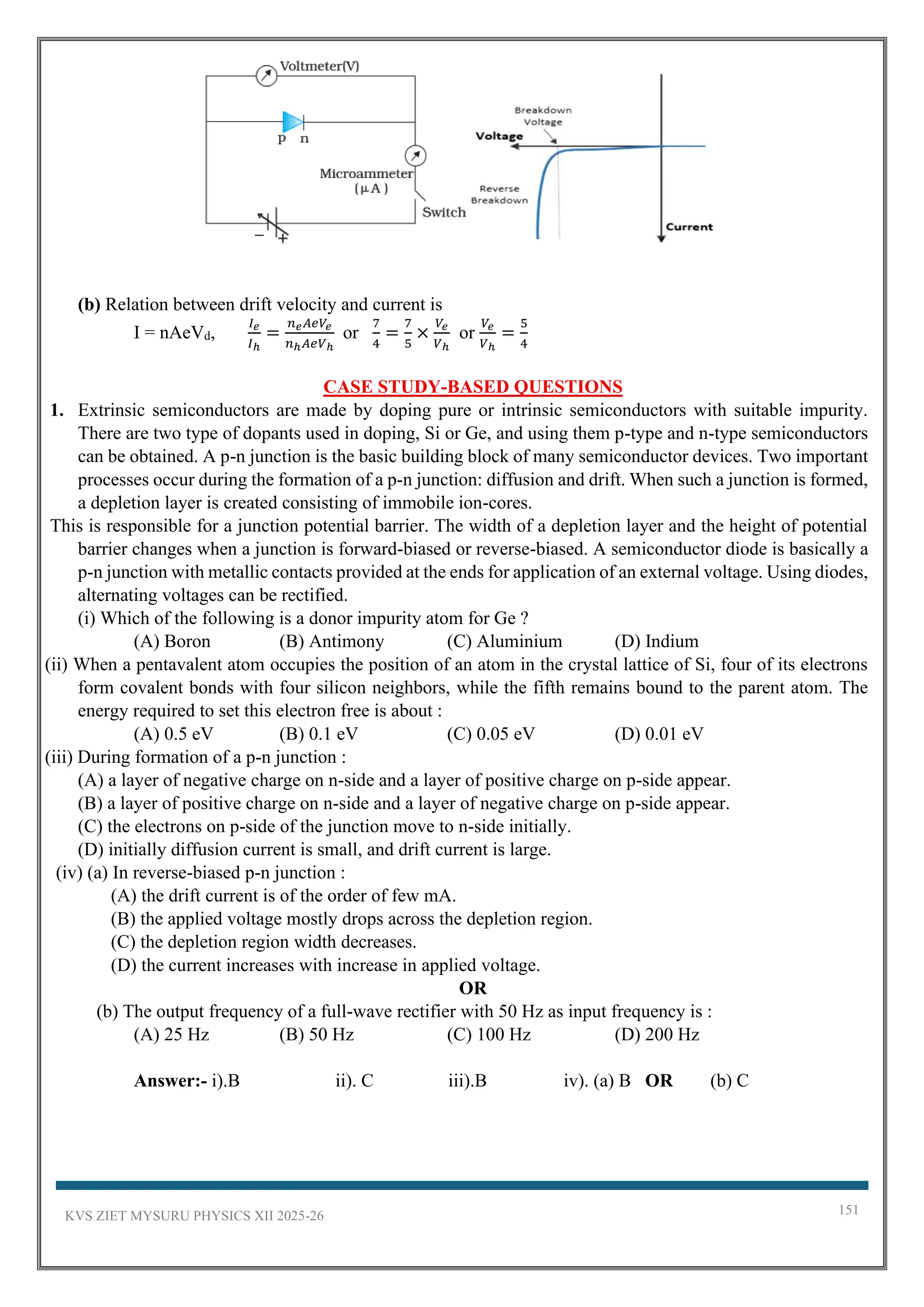KVS ZIET MYSURU PHYSICS XII 2025-26 151
(b) Relation between drift velocity and current is
I = nAeVd,
𝐼𝑒
𝐼ℎ
=
𝑛𝑒𝐴𝑒𝑉𝑒
𝑛ℎ𝐴𝑒𝑉ℎ
or
7
4
=
7
5
×
𝑉𝑒
𝑉ℎ
or
𝑉𝑒
𝑉ℎ
=
5
4
CASE STUDY-BASED QUESTIONS
1. Extrinsic semiconductors are made by doping pure or intrinsic semiconductors with suitable impurity.
There are two type of dopants used in doping, Si or Ge, and using them p-type and n-type semiconductors
can be obtained. A p-n junction is the basic building block of many semiconductor devices. Two important
processes occur during the formation of a p-n junction: diffusion and drift. When such a junction is formed,
a depletion layer is created consisting of immobile ion-cores.
This is responsible for a junction potential barrier. The width of a depletion layer and the height of potential
barrier changes when a junction is forward-biased or reverse-biased. A semiconductor diode is basically a
p-n junction with metallic contacts provided at the ends for application of an external voltage. Using diodes,
alternating voltages can be rectified.
(i) Which of the following is a donor impurity atom for Ge ?
(A) Boron (B) Antimony (C) Aluminium (D) Indium
(ii) When a pentavalent atom occupies the position of an atom in the crystal lattice of Si, four of its electrons
form covalent bonds with four silicon neighbors, while the fifth remains bound to the parent atom. The
energy required to set this electron free is about :
(A) 0.5 eV (B) 0.1 eV (C) 0.05 eV (D) 0.01 eV
(iii) During formation of a p-n junction :
(A) a layer of negative charge on n-side and a layer of positive charge on p-side appear.
(B) a layer of positive charge on n-side and a layer of negative charge on p-side appear.
(C) the electrons on p-side of the junction move to n-side initially.
(D) initially diffusion current is small, and drift current is large.
(iv) (a) In reverse-biased p-n junction :
(A) the drift current is of the order of few mA.
(B) the applied voltage mostly drops across the depletion region.
(C) the depletion region width decreases.
(D) the current increases with increase in applied voltage.
OR
(b) The output frequency of a full-wave rectifier with 50 Hz as input frequency is :
(A) 25 Hz (B) 50 Hz (C) 100 Hz (D) 200 Hz
Answer:- i).B ii). C iii).B iv). (a) B OR (b) C
 
