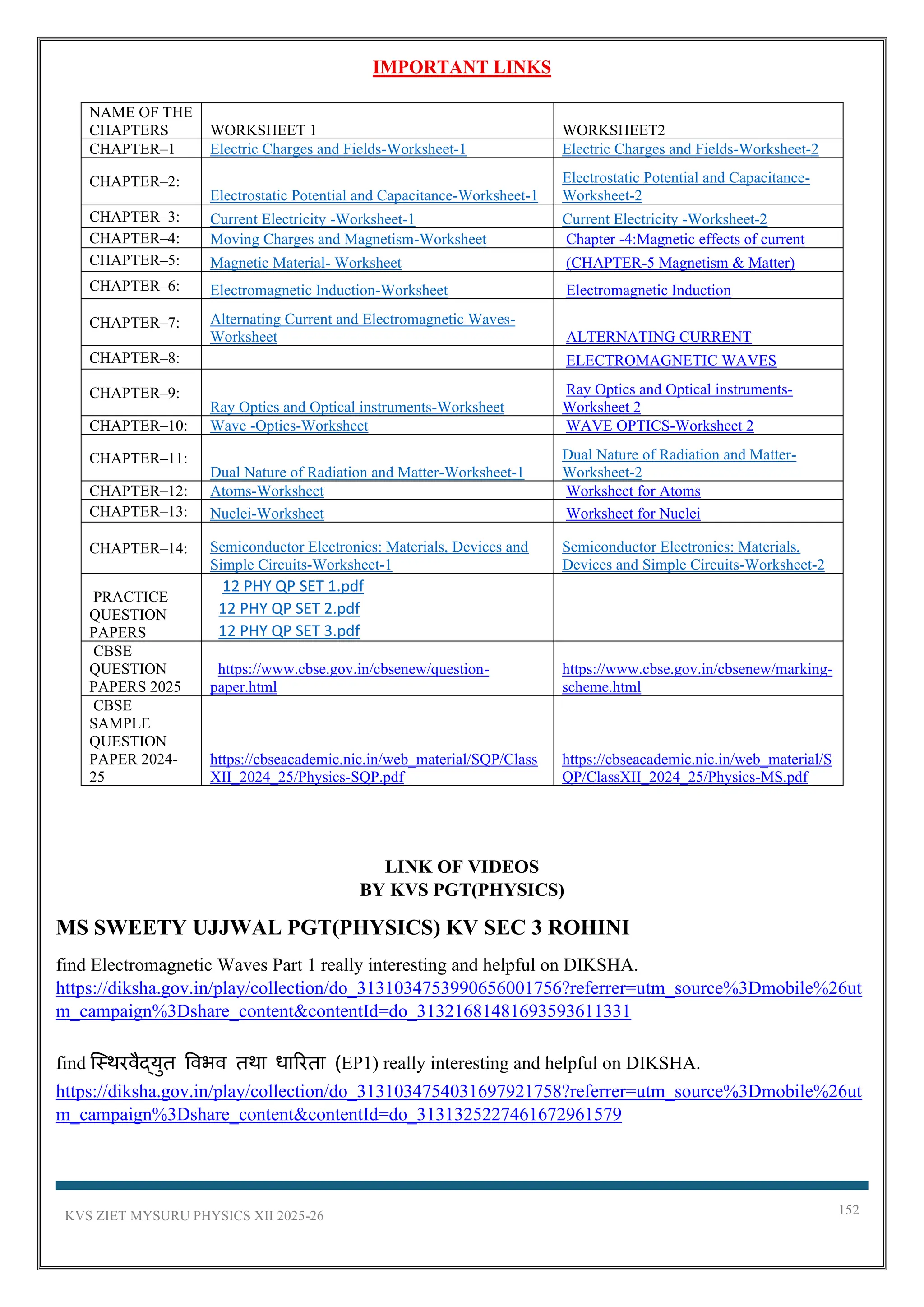 KVS ZIET MYSURU PHYSICS XII 2025-26 152
IMPORTANT LINKS
NAME OF THE
CHAPTERS WORKSHEET 1 WORKSHEET2
CHAPTER–1 Electric Charges and Fields-Worksheet-1 Electric Charges and Fields-Worksheet-2
CHAPTER–2:
Electrostatic Potential and Capacitance-Worksheet-1
Electrostatic Potential and Capacitance-
Worksheet-2
CHAPTER–3: Current Electricity -Worksheet-1 Current Electricity -Worksheet-2
CHAPTER–4: Moving Charges and Magnetism-Worksheet Chapter -4:Magnetic effects of current
CHAPTER–5: Magnetic Material- Worksheet (CHAPTER-5 Magnetism & Matter)
CHAPTER–6: Electromagnetic Induction-Worksheet Electromagnetic Induction
CHAPTER–7: Alternating Current and Electromagnetic Waves-
Worksheet ALTERNATING CURRENT
CHAPTER–8: ELECTROMAGNETIC WAVES
CHAPTER–9:
Ray Optics and Optical instruments-Worksheet
Ray Optics and Optical instruments-
Worksheet 2
CHAPTER–10: Wave -Optics-Worksheet WAVE OPTICS-Worksheet 2
CHAPTER–11:
Dual Nature of Radiation and Matter-Worksheet-1
Dual Nature of Radiation and Matter-
Worksheet-2
CHAPTER–12: Atoms-Worksheet Worksheet for Atoms
CHAPTER–13: Nuclei-Worksheet Worksheet for Nuclei
CHAPTER–14: Semiconductor Electronics: Materials, Devices and
Simple Circuits-Worksheet-1
Semiconductor Electronics: Materials,
Devices and Simple Circuits-Worksheet-2
PRACTICE
QUESTION
PAPERS
12 PHY QP SET 1.pdf
12 PHY QP SET 2.pdf
12 PHY QP SET 3.pdf
CBSE
QUESTION
PAPERS 2025
https://www.cbse.gov.in/cbsenew/question-
paper.html
https://www.cbse.gov.in/cbsenew/marking-
scheme.html
CBSE
SAMPLE
QUESTION
PAPER 2024-
25
https://cbseacademic.nic.in/web_material/SQP/Class
XII_2024_25/Physics-SQP.pdf
https://cbseacademic.nic.in/web_material/S
QP/ClassXII_2024_25/Physics-MS.pdf
LINK OF VIDEOS
BY KVS PGT(PHYSICS)
MS SWEETY UJJWAL PGT(PHYSICS) KV SEC 3 ROHINI
find Electromagnetic Waves Part 1 really interesting and helpful on DIKSHA.
https://diksha.gov.in/play/collection/do_3131034753990656001756?referrer=utm_source%3Dmobile%26ut
m_campaign%3Dshare_content&contentId=do_31321681481693593611331
find स्थिरवैद्युत ववभव तिा धाररता (EP1) really interesting and helpful on DIKSHA.
https://diksha.gov.in/play/collection/do_3131034754031697921758?referrer=utm_source%3Dmobile%26ut
m_campaign%3Dshare_content&contentId=do_3131325227461672961579
 
