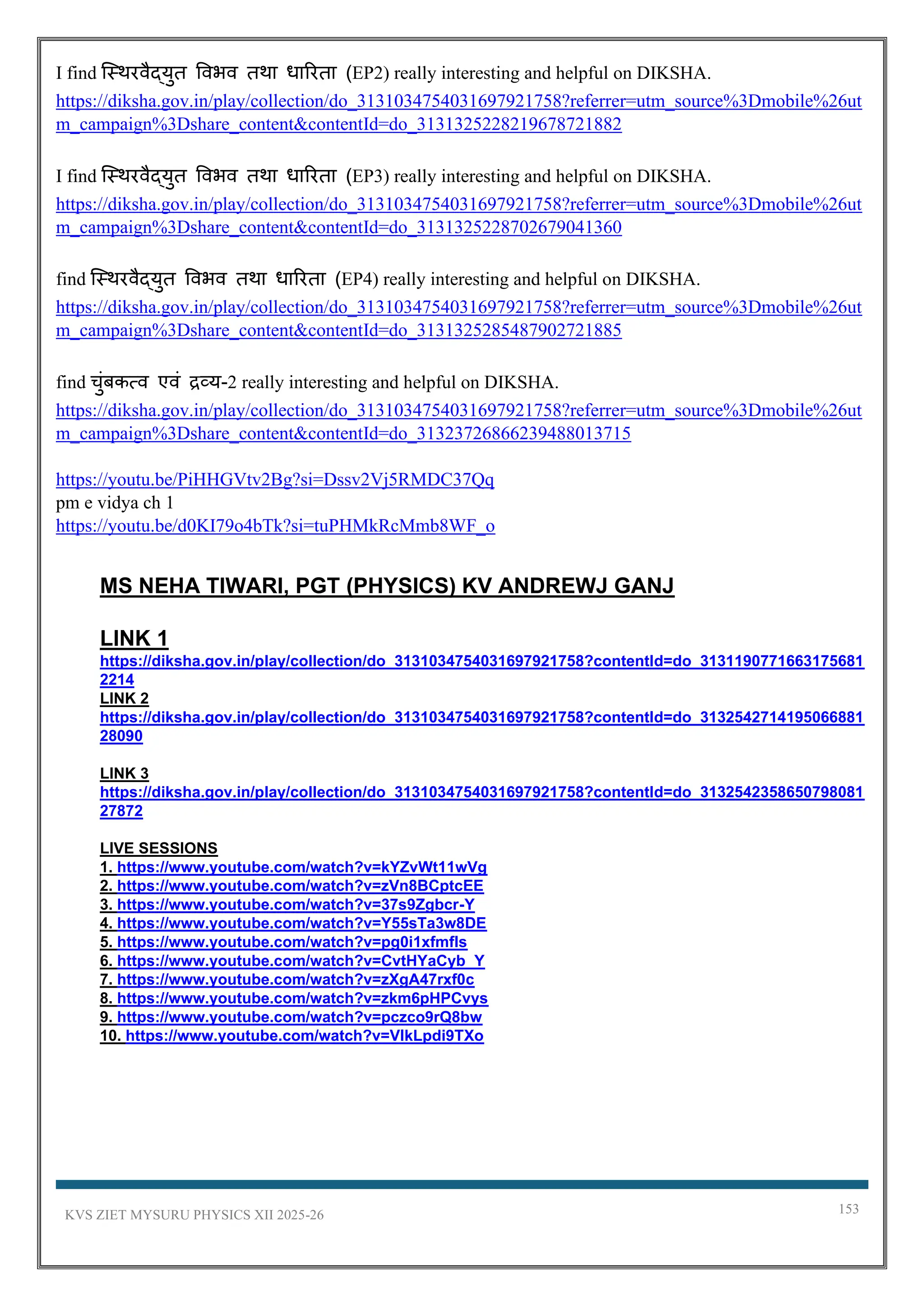 KVS ZIET MYSURU PHYSICS XII 2025-26 153
I find स्थिरवैद्युत ववभव तिा धाररता (EP2) really interesting and helpful on DIKSHA.
https://diksha.gov.in/play/collection/do_3131034754031697921758?referrer=utm_source%3Dmobile%26ut
m_campaign%3Dshare_content&contentId=do_3131325228219678721882
I find स्थिरवैद्युत ववभव तिा धाररता (EP3) really interesting and helpful on DIKSHA.
https://diksha.gov.in/play/collection/do_3131034754031697921758?referrer=utm_source%3Dmobile%26ut
m_campaign%3Dshare_content&contentId=do_3131325228702679041360
find स्थिरवैद्युत ववभव तिा धाररता (EP4) really interesting and helpful on DIKSHA.
https://diksha.gov.in/play/collection/do_3131034754031697921758?referrer=utm_source%3Dmobile%26ut
m_campaign%3Dshare_content&contentId=do_3131325285487902721885
find चुुंबकत्व एवुं द्रव्य-2 really interesting and helpful on DIKSHA.
https://diksha.gov.in/play/collection/do_3131034754031697921758?referrer=utm_source%3Dmobile%26ut
m_campaign%3Dshare_content&contentId=do_31323726866239488013715
https://youtu.be/PiHHGVtv2Bg?si=Dssv2Vj5RMDC37Qq
pm e vidya ch 1
https://youtu.be/d0KI79o4bTk?si=tuPHMkRcMmb8WF_o
MS NEHA TIWARI, PGT (PHYSICS) KV ANDREWJ GANJ
LINK 1
https://diksha.gov.in/play/collection/do_3131034754031697921758?contentId=do_3131190771663175681
2214
LINK 2
https://diksha.gov.in/play/collection/do_3131034754031697921758?contentId=do_3132542714195066881
28090
LINK 3
https://diksha.gov.in/play/collection/do_3131034754031697921758?contentId=do_3132542358650798081
27872
LIVE SESSIONS
1. https://www.youtube.com/watch?v=kYZvWt11wVg
2. https://www.youtube.com/watch?v=zVn8BCptcEE
3. https://www.youtube.com/watch?v=37s9Zgbcr-Y
4. https://www.youtube.com/watch?v=Y55sTa3w8DE
5. https://www.youtube.com/watch?v=pg0i1xfmfls
6. https://www.youtube.com/watch?v=CvtHYaCyb_Y
7. https://www.youtube.com/watch?v=zXgA47rxf0c
8. https://www.youtube.com/watch?v=zkm6pHPCvys
9. https://www.youtube.com/watch?v=pczco9rQ8bw
10. https://www.youtube.com/watch?v=VIkLpdi9TXo
 