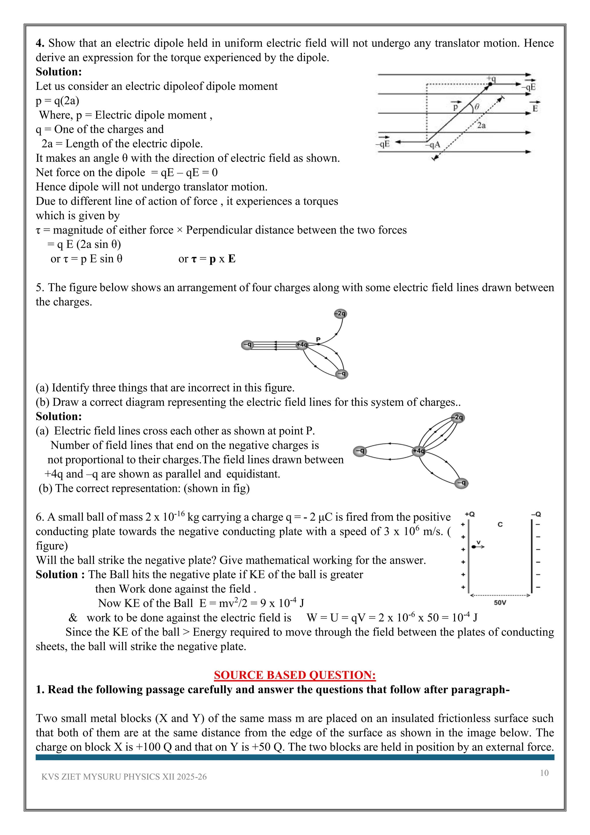 KVS ZIET MYSURU PHYSICS XII 2025-26 10
4. Show that an electric dipole held in uniform electric field will not undergo any translator motion. Hence
derive an expression for the torque experienced by the dipole.
Solution:
Let us consider an electric dipoleof dipole moment
p = q(2a)
Where, p = Electric dipole moment ,
q = One of the charges and
2a = Length of the electric dipole.
It makes an angle θ with the direction of electric field as shown.
Net force on the dipole = qE – qE = 0
Hence dipole will not undergo translator motion.
Due to different line of action of force , it experiences a torques
which is given by
τ = magnitude of either force × Perpendicular distance between the two forces
= q E (2a sin θ)
or τ = p E sin θ or τ = p x E
5. The figure below shows an arrangement of four charges along with some electric field lines drawn between
the charges.
(a) Identify three things that are incorrect in this figure.
(b) Draw a correct diagram representing the electric field lines for this system of charges..
Solution:
(a) Electric field lines cross each other as shown at point P.
Number of field lines that end on the negative charges is
not proportional to their charges.The field lines drawn between
+4q and –q are shown as parallel and equidistant.
(b) The correct representation: (shown in fig)
6. A small ball of mass 2 x 10‐16
kg carrying a charge q = ‐ 2 μC is fired from the positive
conducting plate towards the negative conducting plate with a speed of 3 x 106
m/s. (
figure)
Will the ball strike the negative plate? Give mathematical working for the answer.
Solution : The Ball hits the negative plate if KE of the ball is greater
then Work done against the field .
Now KE of the Ball E = mv2
/2 = 9 x 10‐4
J
& work to be done against the electric field is W = U = qV = 2 x 10‐6
x 50 = 10‐4
J
Since the KE of the ball > Energy required to move through the field between the plates of conducting
sheets, the ball will strike the negative plate.
SOURCE BASED QUESTION:
1. Read the following passage carefully and answer the questions that follow after paragraph-
Two small metal blocks (X and Y) of the same mass m are placed on an insulated frictionless surface such
that both of them are at the same distance from the edge of the surface as shown in the image below. The
charge on block X is +100 Q and that on Y is +50 Q. The two blocks are held in position by an external force.
 