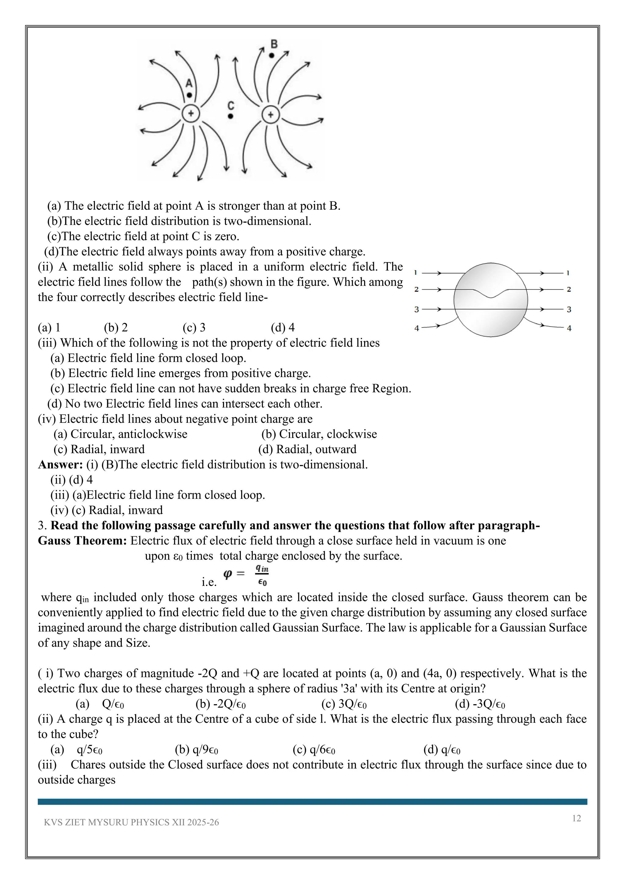 KVS ZIET MYSURU PHYSICS XII 2025-26 12
(a) The electric field at point A is stronger than at point B.
(b)The electric field distribution is two-dimensional.
(c)The electric field at point C is zero.
(d)The electric field always points away from a positive charge.
(ii) A metallic solid sphere is placed in a uniform electric field. The
electric field lines follow the path(s) shown in the figure. Which among
the four correctly describes electric field line-
(a) 1 (b) 2 (c) 3 (d) 4
(iii) Which of the following is not the property of electric field lines
(a) Electric field line form closed loop.
(b) Electric field line emerges from positive charge.
(c) Electric field line can not have sudden breaks in charge free Region.
(d) No two Electric field lines can intersect each other.
(iv) Electric field lines about negative point charge are
(a) Circular, anticlockwise (b) Circular, clockwise
(c) Radial, inward (d) Radial, outward
Answer: (i) (B)The electric field distribution is two-dimensional.
(ii) (d) 4
(iii) (a)Electric field line form closed loop.
(iv) (c) Radial, inward
3. Read the following passage carefully and answer the questions that follow after paragraph-
Gauss Theorem: Electric flux of electric field through a close surface held in vacuum is one
upon ε0 times total charge enclosed by the surface.
i.e.
where qin included only those charges which are located inside the closed surface. Gauss theorem can be
conveniently applied to find electric field due to the given charge distribution by assuming any closed surface
imagined around the charge distribution called Gaussian Surface. The law is applicable for a Gaussian Surface
of any shape and Size.
( i) Two charges of magnitude -2Q and +Q are located at points (a, 0) and (4a, 0) respectively. What is the
electric flux due to these charges through a sphere of radius '3a' with its Centre at origin?
(a) Q/ϵ0 (b) -2Q/ϵ0 (c) 3Q/ϵ0 (d) -3Q/ϵ0
(ii) A charge q is placed at the Centre of a cube of side l. What is the electric flux passing through each face
to the cube?
(a) q/5ϵ0 (b) q/9ϵ0 (c) q/6ϵ0 (d) q/ϵ0
(iii) Chares outside the Closed surface does not contribute in electric flux through the surface since due to
outside charges
 