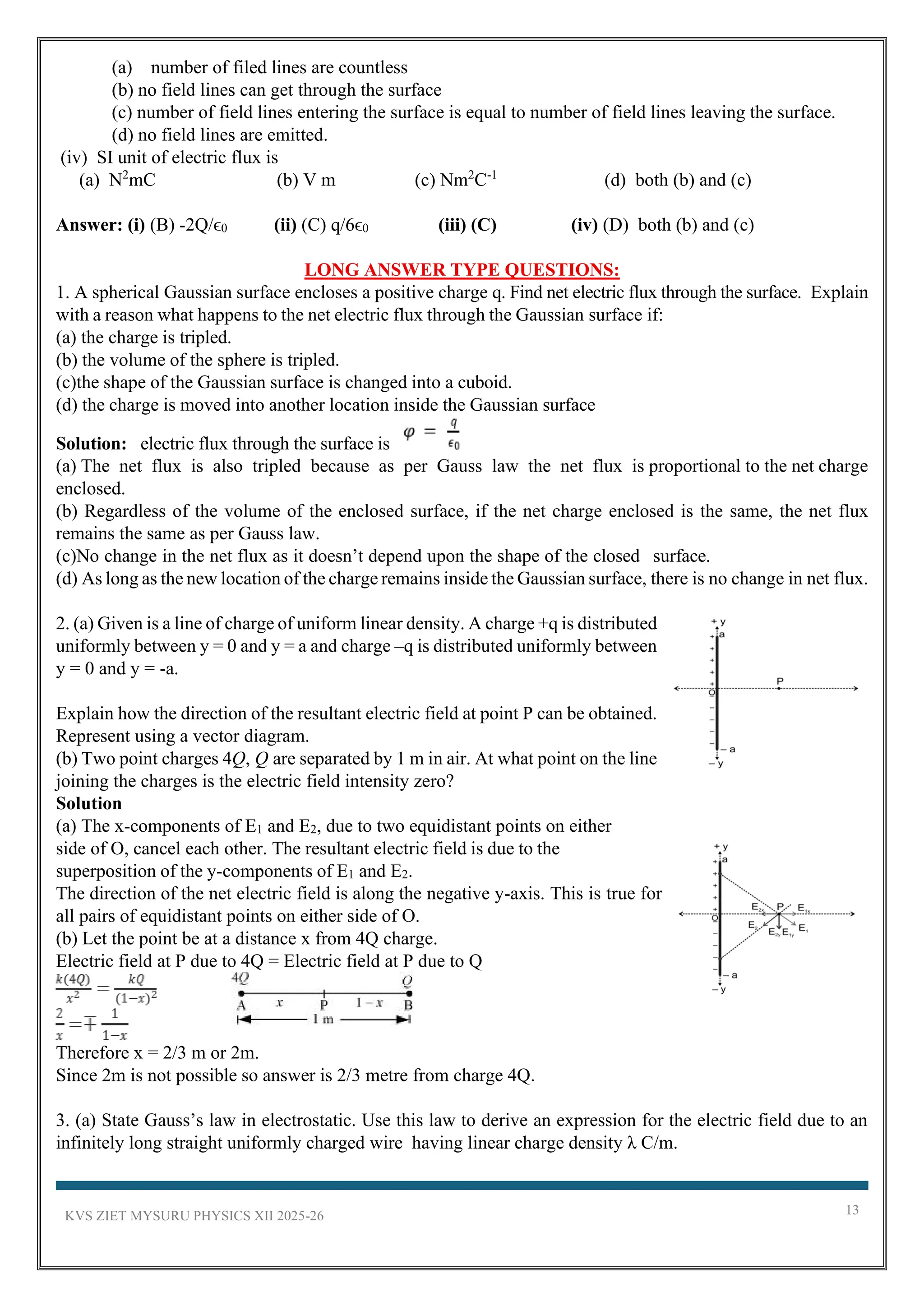 KVS ZIET MYSURU PHYSICS XII 2025-26 13
(a) number of filed lines are countless
(b) no field lines can get through the surface
(c) number of field lines entering the surface is equal to number of field lines leaving the surface.
(d) no field lines are emitted.
(iv) SI unit of electric flux is
(a) N2
mC (b) V m (c) Nm2
C-1
(d) both (b) and (c)
Answer: (i) (B) -2Q/ϵ0 (ii) (C) q/6ϵ0 (iii) (C) (iv) (D) both (b) and (c)
LONG ANSWER TYPE QUESTIONS:
1. A spherical Gaussian surface encloses a positive charge q. Find net electric flux through the surface. Explain
with a reason what happens to the net electric flux through the Gaussian surface if:
(a) the charge is tripled.
(b) the volume of the sphere is tripled.
(c)the shape of the Gaussian surface is changed into a cuboid.
(d) the charge is moved into another location inside the Gaussian surface
Solution: electric flux through the surface is
(a) The net flux is also tripled because as per Gauss law the net flux is proportional to the net charge
enclosed.
(b) Regardless of the volume of the enclosed surface, if the net charge enclosed is the same, the net flux
remains the same as per Gauss law.
(c)No change in the net flux as it doesn’t depend upon the shape of the closed surface.
(d) As long as the new location of the charge remains inside the Gaussian surface, there is no change in net flux.
2. (a) Given is a line of charge of uniform linear density. A charge +q is distributed
uniformly between y = 0 and y = a and charge –q is distributed uniformly between
y = 0 and y = -a.
Explain how the direction of the resultant electric field at point P can be obtained.
Represent using a vector diagram.
(b) Two point charges 4Q, Q are separated by 1 m in air. At what point on the line
joining the charges is the electric field intensity zero?
Solution
(a) The x-components of E1 and E2, due to two equidistant points on either
side of O, cancel each other. The resultant electric field is due to the
superposition of the y-components of E1 and E2.
The direction of the net electric field is along the negative y-axis. This is true for
all pairs of equidistant points on either side of O.
(b) Let the point be at a distance x from 4Q charge.
Electric field at P due to 4Q = Electric field at P due to Q
Therefore x = 2/3 m or 2m.
Since 2m is not possible so answer is 2/3 metre from charge 4Q.
3. (a) State Gauss’s law in electrostatic. Use this law to derive an expression for the electric field due to an
infinitely long straight uniformly charged wire having linear charge density λ C/m.
 