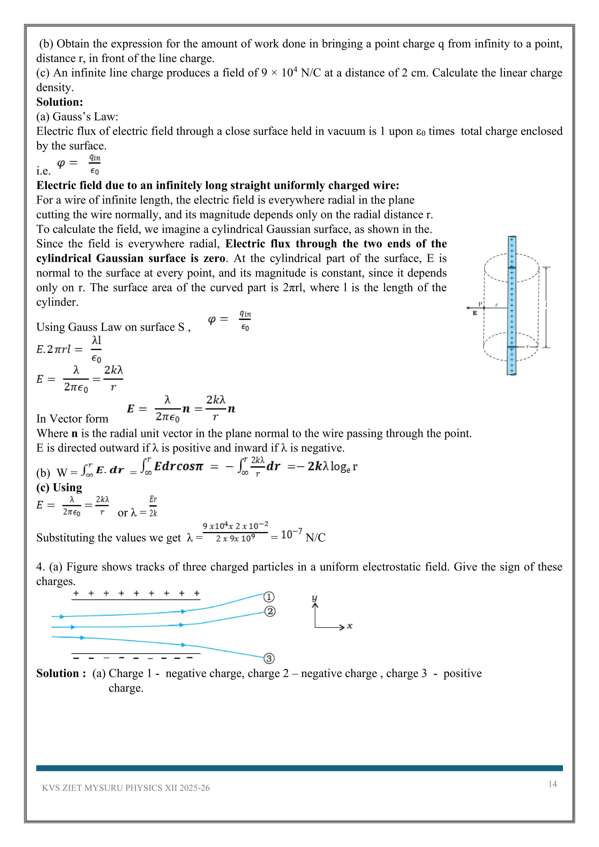 KVS ZIET MYSURU PHYSICS XII 2025-26 14
(b) Obtain the expression for the amount of work done in bringing a point charge q from infinity to a point,
distance r, in front of the line charge.
(c) An infinite line charge produces a field of 9 × 104
N/C at a distance of 2 cm. Calculate the linear charge
density.
Solution:
(a) Gauss’s Law:
Electric flux of electric field through a close surface held in vacuum is 1 upon ε0 times total charge enclosed
by the surface.
i.e.
Electric field due to an infinitely long straight uniformly charged wire:
For a wire of infinite length, the electric field is everywhere radial in the plane
cutting the wire normally, and its magnitude depends only on the radial distance r.
To calculate the field, we imagine a cylindrical Gaussian surface, as shown in the.
Since the field is everywhere radial, Electric flux through the two ends of the
cylindrical Gaussian surface is zero. At the cylindrical part of the surface, E is
normal to the surface at every point, and its magnitude is constant, since it depends
only on r. The surface area of the curved part is 2πrl, where l is the length of the
cylinder.
Using Gauss Law on surface S ,
In Vector form
Where n is the radial unit vector in the plane normal to the wire passing through the point.
E is directed outward if λ is positive and inward if λ is negative.
(b) W = =
(c) Using
or λ =
Substituting the values we get λ = = N/C
4. (a) Figure shows tracks of three charged particles in a uniform electrostatic field. Give the sign of these
charges.
Solution : (a) Charge 1 - negative charge, charge 2 – negative charge , charge 3 - positive
charge.
 