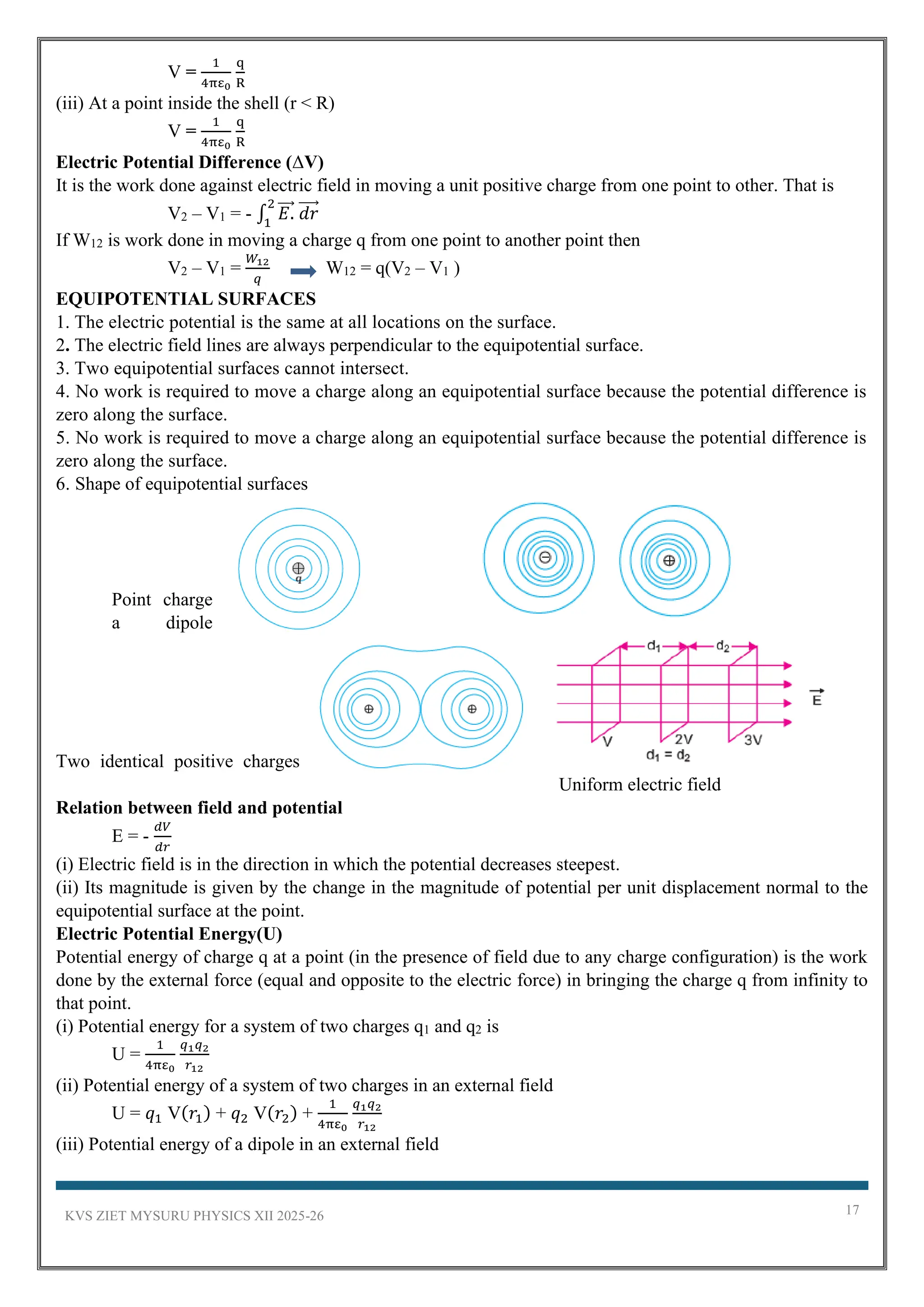 KVS ZIET MYSURU PHYSICS XII 2025-26 17
V =
1
4πε0
q
R
(iii) At a point inside the shell (r < R)
V =
1
4πε0
q
R
Electric Potential Difference (ΔV)
It is the work done against electric field in moving a unit positive charge from one point to other. That is
V2 – V1 = - ∫ 𝐸.
⃗⃗⃗
2
1
𝑑𝑟
⃗⃗⃗⃗
If W12 is work done in moving a charge q from one point to another point then
V2 – V1 =
𝑊12
𝑞
W12 = q(V2 – V1 )
EQUIPOTENTIAL SURFACES
1. The electric potential is the same at all locations on the surface.
2. The electric field lines are always perpendicular to the equipotential surface.
3. Two equipotential surfaces cannot intersect.
4. No work is required to move a charge along an equipotential surface because the potential difference is
zero along the surface.
5. No work is required to move a charge along an equipotential surface because the potential difference is
zero along the surface.
6. Shape of equipotential surfaces
Point charge
a dipole
Two identical positive charges
Uniform electric field
Relation between field and potential
E = -
𝑑𝑉
𝑑𝑟
(i) Electric field is in the direction in which the potential decreases steepest.
(ii) Its magnitude is given by the change in the magnitude of potential per unit displacement normal to the
equipotential surface at the point.
Electric Potential Energy(U)
Potential energy of charge q at a point (in the presence of field due to any charge configuration) is the work
done by the external force (equal and opposite to the electric force) in bringing the charge q from infinity to
that point.
(i) Potential energy for a system of two charges q1 and q2 is
U =
1
4πε0
𝑞1𝑞2
𝑟12
(ii) Potential energy of a system of two charges in an external field
U = 𝑞1 V(𝑟1) + 𝑞2 V(𝑟2) +
1
4πε0
𝑞1𝑞2
𝑟12
(iii) Potential energy of a dipole in an external field
 