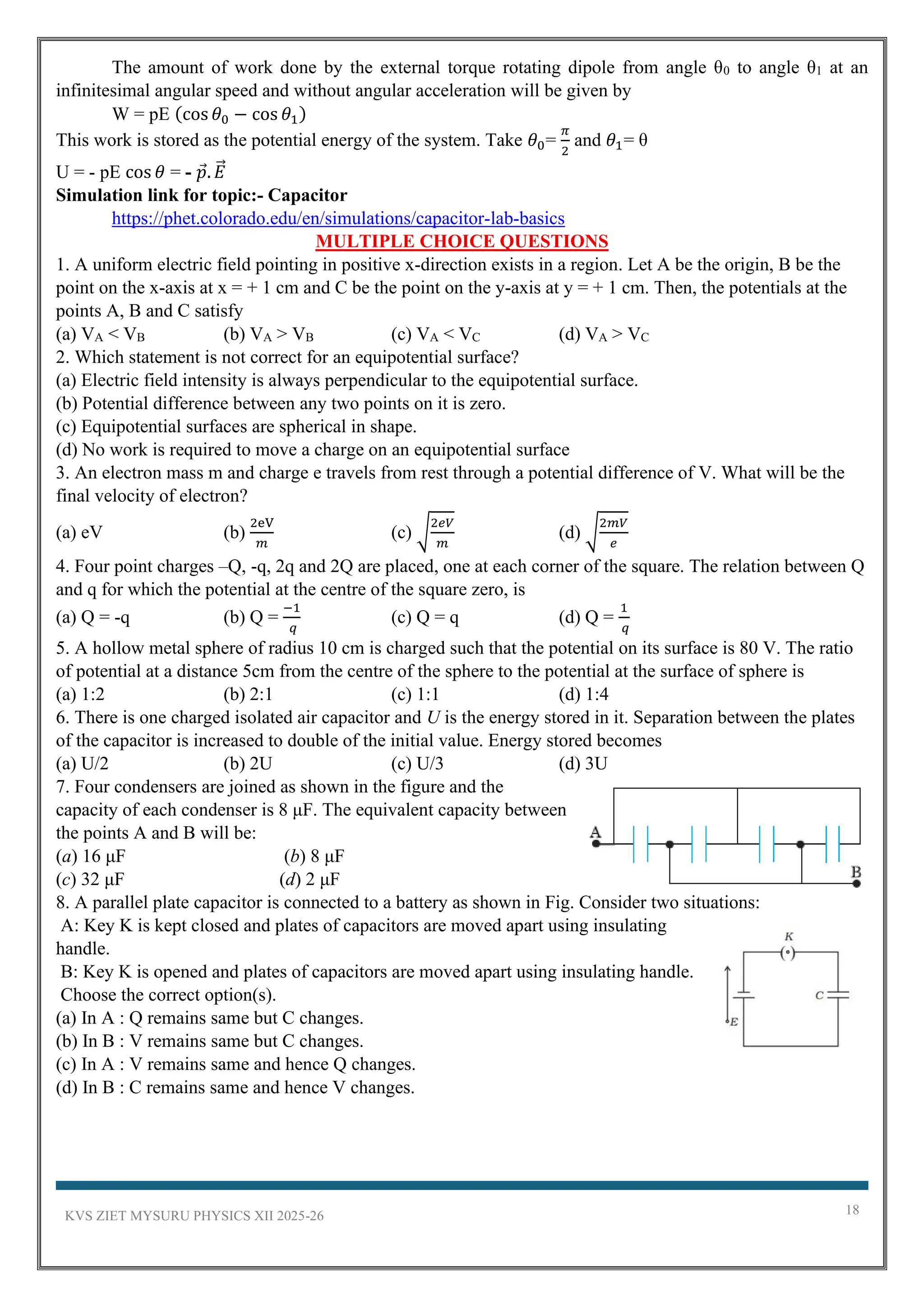 KVS ZIET MYSURU PHYSICS XII 2025-26 18
The amount of work done by the external torque rotating dipole from angle θ0 to angle θ1 at an
infinitesimal angular speed and without angular acceleration will be given by
W = pE (cos 𝜃0 − cos 𝜃1)
This work is stored as the potential energy of the system. Take 𝜃0=
𝜋
2
and 𝜃1= θ
U = - pE cos 𝜃 = - 𝑝. 𝐸
⃗
Simulation link for topic:- Capacitor
https://phet.colorado.edu/en/simulations/capacitor-lab-basics
MULTIPLE CHOICE QUESTIONS
1. A uniform electric field pointing in positive x-direction exists in a region. Let A be the origin, B be the
point on the x-axis at x = + 1 cm and C be the point on the y-axis at y = + 1 cm. Then, the potentials at the
points A, B and C satisfy
(a) VA < VB (b) VA > VB (c) VA < VC (d) VA > VC
2. Which statement is not correct for an equipotential surface?
(a) Electric field intensity is always perpendicular to the equipotential surface.
(b) Potential difference between any two points on it is zero.
(c) Equipotential surfaces are spherical in shape.
(d) No work is required to move a charge on an equipotential surface
3. An electron mass m and charge e travels from rest through a potential difference of V. What will be the
final velocity of electron?
(a) eV (b)
2eV
𝑚
(c) √
2𝑒𝑉
𝑚
(d) √
2𝑚𝑉
𝑒
4. Four point charges –Q, -q, 2q and 2Q are placed, one at each corner of the square. The relation between Q
and q for which the potential at the centre of the square zero, is
(a) Q = -q (b) Q =
−1
𝑞
(c) Q = q (d) Q =
1
𝑞
5. A hollow metal sphere of radius 10 cm is charged such that the potential on its surface is 80 V. The ratio
of potential at a distance 5cm from the centre of the sphere to the potential at the surface of sphere is
(a) 1:2 (b) 2:1 (c) 1:1 (d) 1:4
6. There is one charged isolated air capacitor and U is the energy stored in it. Separation between the plates
of the capacitor is increased to double of the initial value. Energy stored becomes
(a) U/2 (b) 2U (c) U/3 (d) 3U
7. Four condensers are joined as shown in the figure and the
capacity of each condenser is 8 μF. The equivalent capacity between
the points A and B will be:
(a) 16 μF (b) 8 μF
(c) 32 μF (d) 2 μF
8. A parallel plate capacitor is connected to a battery as shown in Fig. Consider two situations:
A: Key K is kept closed and plates of capacitors are moved apart using insulating
handle.
B: Key K is opened and plates of capacitors are moved apart using insulating handle.
Choose the correct option(s).
(a) In A : Q remains same but C changes.
(b) In B : V remains same but C changes.
(c) In A : V remains same and hence Q changes.
(d) In B : C remains same and hence V changes.
 