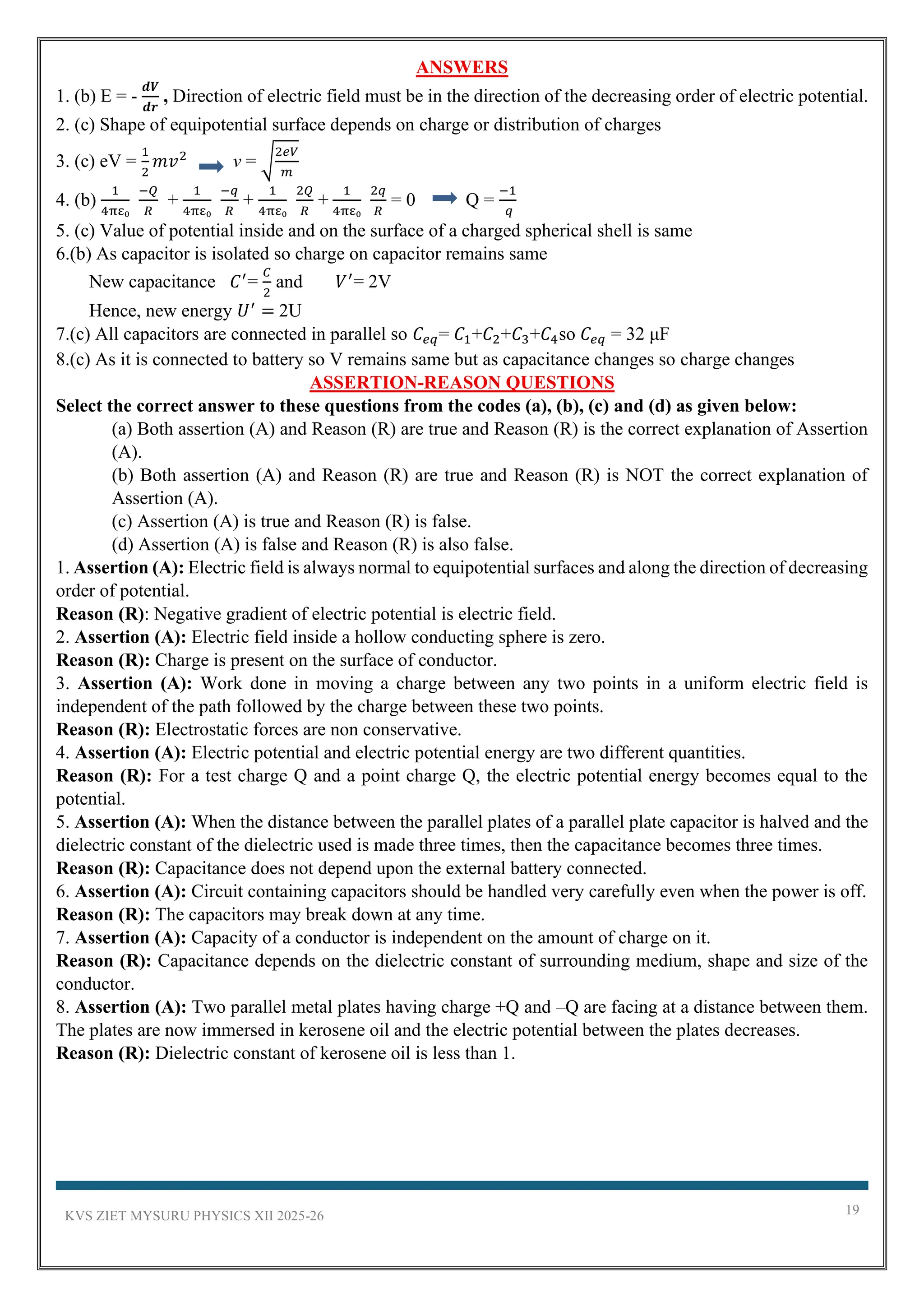 KVS ZIET MYSURU PHYSICS XII 2025-26 19
ANSWERS
1. (b) E = -
𝒅𝑽
𝒅𝒓
, Direction of electric field must be in the direction of the decreasing order of electric potential.
2. (c) Shape of equipotential surface depends on charge or distribution of charges
3. (c) eV =
1
2
𝑚𝑣2
v = √
2𝑒𝑉
𝑚
4. (b)
1
4πε₀
−𝑄
𝑅
+
1
4πε₀
−𝑞
𝑅
+
1
4πε₀
2𝑄
𝑅
+
1
4πε₀
2𝑞
𝑅
= 0 Q =
−1
𝑞
5. (c) Value of potential inside and on the surface of a charged spherical shell is same
6.(b) As capacitor is isolated so charge on capacitor remains same
New capacitance 𝐶′
=
𝐶
2
and 𝑉′
= 2V
Hence, new energy 𝑈′
= 2U
7.(c) All capacitors are connected in parallel so 𝐶𝑒𝑞= 𝐶1+𝐶2+𝐶3+𝐶4so 𝐶𝑒𝑞 = 32 μF
8.(c) As it is connected to battery so V remains same but as capacitance changes so charge changes
ASSERTION-REASON QUESTIONS
Select the correct answer to these questions from the codes (a), (b), (c) and (d) as given below:
(a) Both assertion (A) and Reason (R) are true and Reason (R) is the correct explanation of Assertion
(A).
(b) Both assertion (A) and Reason (R) are true and Reason (R) is NOT the correct explanation of
Assertion (A).
(c) Assertion (A) is true and Reason (R) is false.
(d) Assertion (A) is false and Reason (R) is also false.
1. Assertion (A): Electric field is always normal to equipotential surfaces and along the direction of decreasing
order of potential.
Reason (R): Negative gradient of electric potential is electric field.
2. Assertion (A): Electric field inside a hollow conducting sphere is zero.
Reason (R): Charge is present on the surface of conductor.
3. Assertion (A): Work done in moving a charge between any two points in a uniform electric field is
independent of the path followed by the charge between these two points.
Reason (R): Electrostatic forces are non conservative.
4. Assertion (A): Electric potential and electric potential energy are two different quantities.
Reason (R): For a test charge Q and a point charge Q, the electric potential energy becomes equal to the
potential.
5. Assertion (A): When the distance between the parallel plates of a parallel plate capacitor is halved and the
dielectric constant of the dielectric used is made three times, then the capacitance becomes three times.
Reason (R): Capacitance does not depend upon the external battery connected.
6. Assertion (A): Circuit containing capacitors should be handled very carefully even when the power is off.
Reason (R): The capacitors may break down at any time.
7. Assertion (A): Capacity of a conductor is independent on the amount of charge on it.
Reason (R): Capacitance depends on the dielectric constant of surrounding medium, shape and size of the
conductor.
8. Assertion (A): Two parallel metal plates having charge +Q and –Q are facing at a distance between them.
The plates are now immersed in kerosene oil and the electric potential between the plates decreases.
Reason (R): Dielectric constant of kerosene oil is less than 1.
 