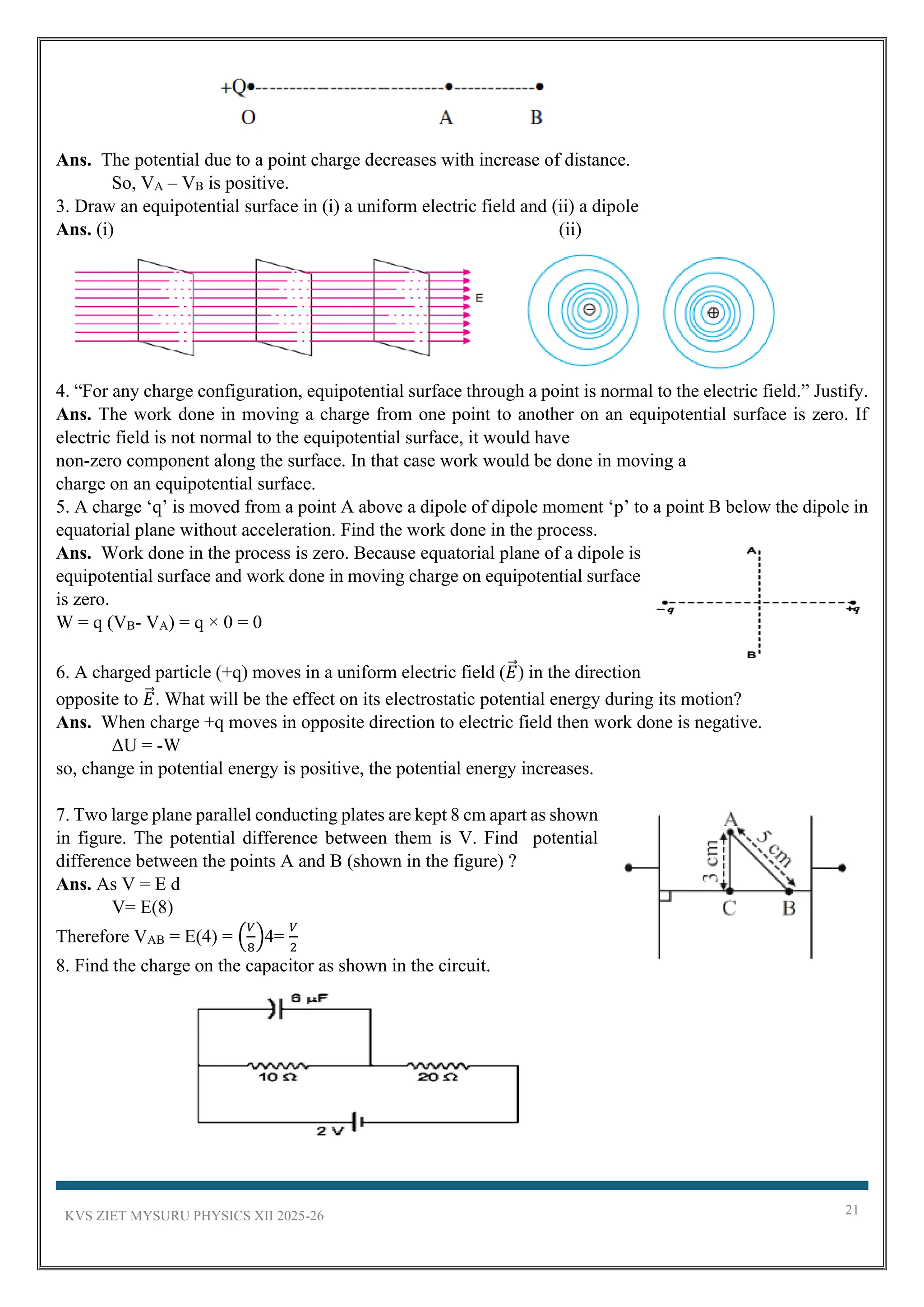 KVS ZIET MYSURU PHYSICS XII 2025-26 21
Ans. The potential due to a point charge decreases with increase of distance.
So, VA – VB is positive.
3. Draw an equipotential surface in (i) a uniform electric field and (ii) a dipole
Ans. (i) (ii)
4. “For any charge configuration, equipotential surface through a point is normal to the electric field.” Justify.
Ans. The work done in moving a charge from one point to another on an equipotential surface is zero. If
electric field is not normal to the equipotential surface, it would have
non-zero component along the surface. In that case work would be done in moving a
charge on an equipotential surface.
5. A charge ‘q’ is moved from a point A above a dipole of dipole moment ‘p’ to a point B below the dipole in
equatorial plane without acceleration. Find the work done in the process.
Ans. Work done in the process is zero. Because equatorial plane of a dipole is
equipotential surface and work done in moving charge on equipotential surface
is zero.
W = q (VB- VA) = q × 0 = 0
6. A charged particle (+q) moves in a uniform electric field (𝐸
⃗ ) in the direction
opposite to 𝐸
⃗ . What will be the effect on its electrostatic potential energy during its motion?
Ans. When charge +q moves in opposite direction to electric field then work done is negative.
ΔU = -W
so, change in potential energy is positive, the potential energy increases.
7. Two large plane parallel conducting plates are kept 8 cm apart as shown
in figure. The potential difference between them is V. Find potential
difference between the points A and B (shown in the figure) ?
Ans. As V = E d
V= E(8)
Therefore VAB = E(4) = (
𝑉
8
)4=
𝑉
2
8. Find the charge on the capacitor as shown in the circuit.
 