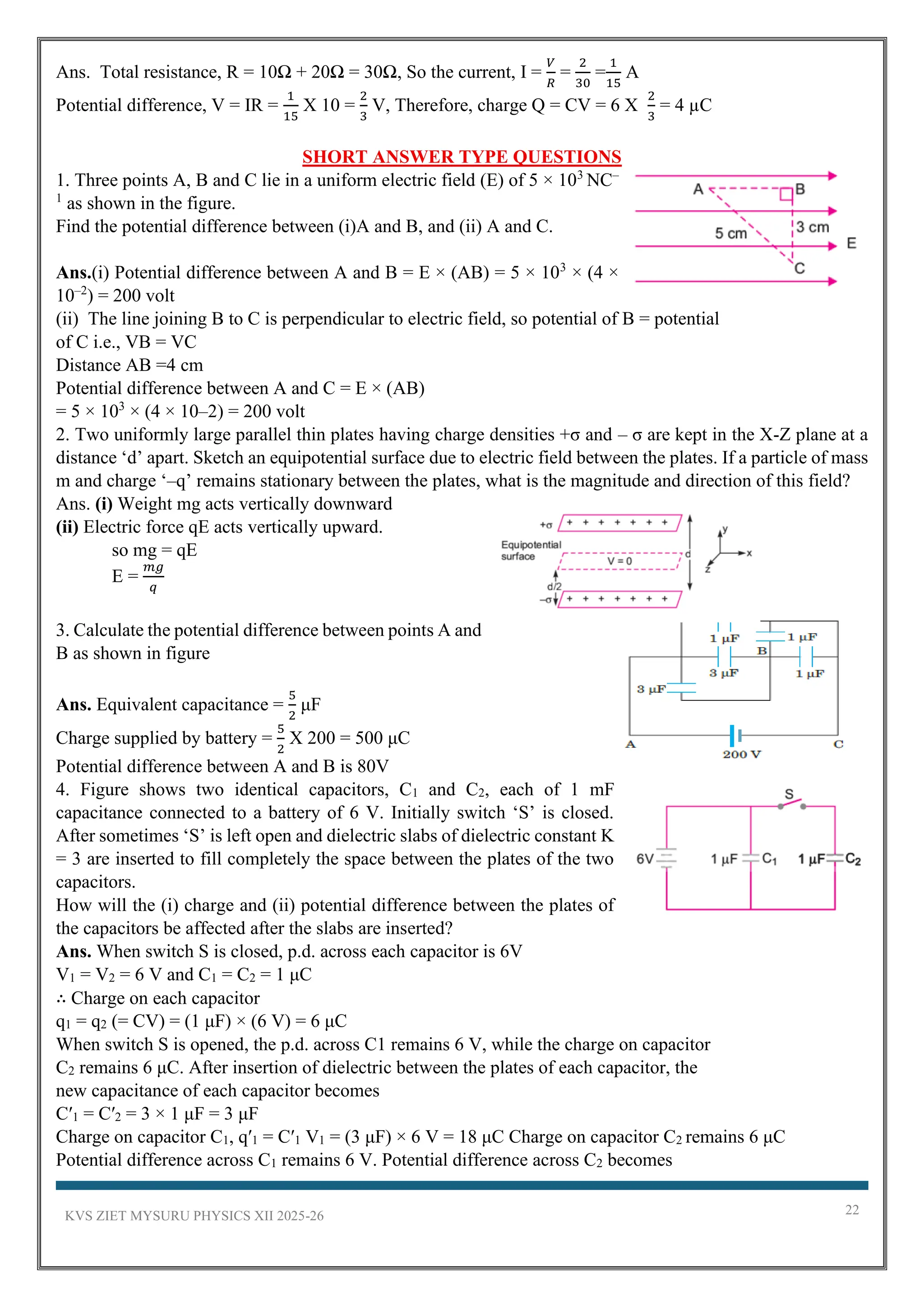KVS ZIET MYSURU PHYSICS XII 2025-26 22
Ans. Total resistance, R = 10Ω + 20Ω = 30Ω, So the current, I =
𝑉
𝑅
=
2
30
=
1
15
A
Potential difference, V = IR =
1
15
X 10 =
2
3
V, Therefore, charge Q = CV = 6 X
2
3
= 4 µC
SHORT ANSWER TYPE QUESTIONS
1. Three points A, B and C lie in a uniform electric field (E) of 5 × 103
NC–
1
as shown in the figure.
Find the potential difference between (i)A and B, and (ii) A and C.
Ans.(i) Potential difference between A and B = E × (AB) = 5 × 103
× (4 ×
10–2
) = 200 volt
(ii) The line joining B to C is perpendicular to electric field, so potential of B = potential
of C i.e., VB = VC
Distance AB =4 cm
Potential difference between A and C = E × (AB)
= 5 × 103
× (4 × 10–2) = 200 volt
2. Two uniformly large parallel thin plates having charge densities +σ and – σ are kept in the X-Z plane at a
distance ‘d’ apart. Sketch an equipotential surface due to electric field between the plates. If a particle of mass
m and charge ‘–q’ remains stationary between the plates, what is the magnitude and direction of this field?
Ans. (i) Weight mg acts vertically downward
(ii) Electric force qE acts vertically upward.
so mg = qE
E =
𝑚𝑔
𝑞
3. Calculate the potential difference between points A and
B as shown in figure
Ans. Equivalent capacitance =
5
2
μF
Charge supplied by battery =
5
2
X 200 = 500 μC
Potential difference between A and B is 80V
4. Figure shows two identical capacitors, C1 and C2, each of 1 mF
capacitance connected to a battery of 6 V. Initially switch ‘S’ is closed.
After sometimes ‘S’ is left open and dielectric slabs of dielectric constant K
= 3 are inserted to fill completely the space between the plates of the two
capacitors.
How will the (i) charge and (ii) potential difference between the plates of
the capacitors be affected after the slabs are inserted?
Ans. When switch S is closed, p.d. across each capacitor is 6V
V1 = V2 = 6 V and C1 = C2 = 1 μC
∴ Charge on each capacitor
q1 = q2 (= CV) = (1 μF) × (6 V) = 6 μC
When switch S is opened, the p.d. across C1 remains 6 V, while the charge on capacitor
C2 remains 6 μC. After insertion of dielectric between the plates of each capacitor, the
new capacitance of each capacitor becomes
C′1 = C′2 = 3 × 1 μF = 3 μF
Charge on capacitor C1, q′1 = C′1 V1 = (3 μF) × 6 V = 18 μC Charge on capacitor C2 remains 6 μC
Potential difference across C1 remains 6 V. Potential difference across C2 becomes
 