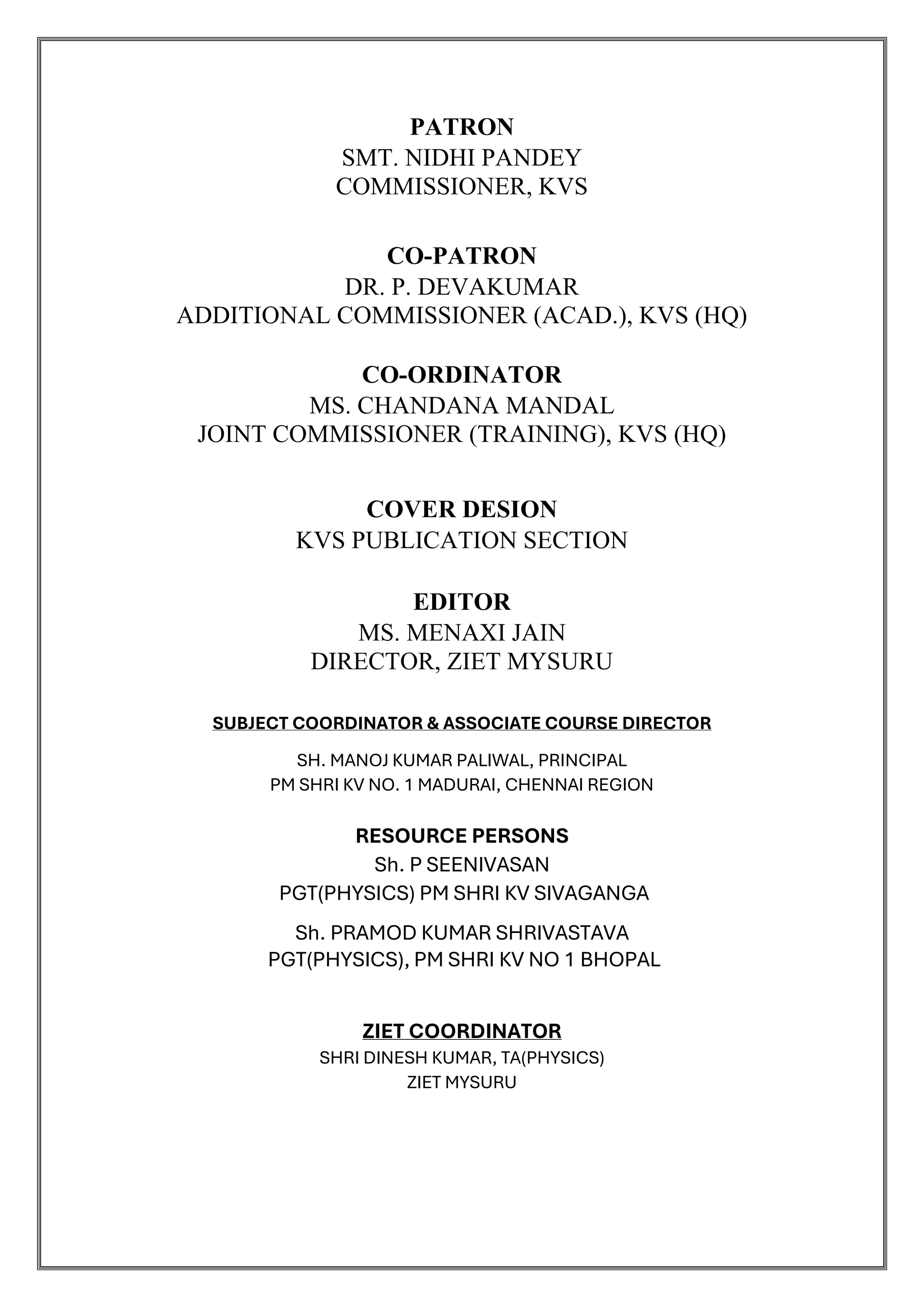 PATRON
SMT. NIDHI PANDEY
COMMISSIONER, KVS
CO-PATRON
DR. P. DEVAKUMAR
ADDITIONAL COMMISSIONER (ACAD.), KVS (HQ)
CO-ORDINATOR
MS. CHANDANA MANDAL
JOINT COMMISSIONER (TRAINING), KVS (HQ)
COVER DESION
KVS PUBLICATION SECTION
EDITOR
MS. MENAXI JAIN
DIRECTOR, ZIET MYSURU
SUBJECT COORDINATOR & ASSOCIATE COURSE DIRECTOR
SH. MANOJ KUMAR PALIWAL, PRINCIPAL
PM SHRI KV NO. 1 MADURAI, CHENNAI REGION
RESOURCE PERSONS
Sh. P SEENIVASAN
PGT(PHYSICS) PM SHRI KV SIVAGANGA
Sh. PRAMOD KUMAR SHRIVASTAVA
PGT(PHYSICS), PM SHRI KV NO 1 BHOPAL
ZIET COORDINATOR
SHRI DINESH KUMAR, TA(PHYSICS)
ZIET MYSURU
 
