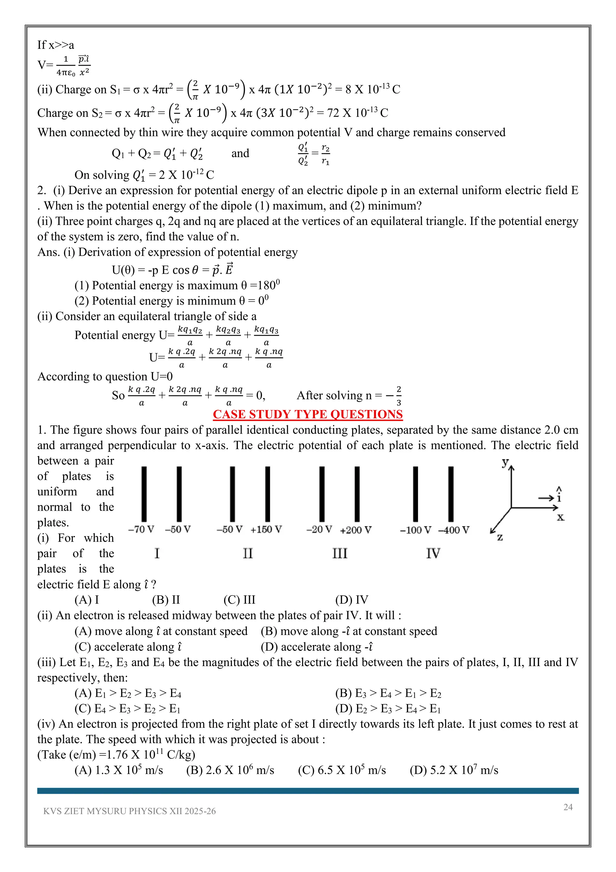 KVS ZIET MYSURU PHYSICS XII 2025-26 24
If x>>a
V=
1
4πε₀
𝑝.
⃗⃗⃗ 𝑖̂
𝑥2
(ii) Charge on S1 = σ x 4πr2
= (
2
𝜋
𝑋 10−9
) x 4π (1𝑋 10−2)2
= 8 X 10-13
C
Charge on S2 = σ x 4πr2
= (
2
𝜋
𝑋 10−9
) x 4π (3𝑋 10−2)2
= 72 X 10-13
C
When connected by thin wire they acquire common potential V and charge remains conserved
Q1 + Q2 = 𝑄1
′
+ 𝑄2
′
and
𝑄1
′
𝑄2
′ =
𝑟2
𝑟1
On solving 𝑄1
′
= 2 X 10-12
C
2. (i) Derive an expression for potential energy of an electric dipole p in an external uniform electric field E
. When is the potential energy of the dipole (1) maximum, and (2) minimum?
(ii) Three point charges q, 2q and nq are placed at the vertices of an equilateral triangle. If the potential energy
of the system is zero, find the value of n.
Ans. (i) Derivation of expression of potential energy
U(θ) = -p E cos 𝜃 = 𝑝. 𝐸
⃗
(1) Potential energy is maximum θ =1800
(2) Potential energy is minimum θ = 00
(ii) Consider an equilateral triangle of side a
Potential energy U=
𝑘𝑞1𝑞2
𝑎
+
𝑘𝑞2𝑞3
𝑎
+
𝑘𝑞1𝑞3
𝑎
U=
𝑘 𝑞 .2𝑞
𝑎
+
𝑘 2𝑞 .𝑛𝑞
𝑎
+
𝑘 𝑞 .𝑛𝑞
𝑎
According to question U=0
So
𝑘 𝑞 .2𝑞
𝑎
+
𝑘 2𝑞 .𝑛𝑞
𝑎
+
𝑘 𝑞 .𝑛𝑞
𝑎
= 0, After solving n = −
2
3
CASE STUDY TYPE QUESTIONS
1. The figure shows four pairs of parallel identical conducting plates, separated by the same distance 2.0 cm
and arranged perpendicular to x-axis. The electric potential of each plate is mentioned. The electric field
between a pair
of plates is
uniform and
normal to the
plates.
(i) For which
pair of the
plates is the
electric field E along 𝑖̂ ?
(A) I (B) II (C) III (D) IV
(ii) An electron is released midway between the plates of pair IV. It will :
(A) move along 𝑖̂ at constant speed (B) move along -𝑖̂ at constant speed
(C) accelerate along 𝑖̂ (D) accelerate along -𝑖̂
(iii) Let E1, E2, E3 and E4 be the magnitudes of the electric field between the pairs of plates, I, II, III and IV
respectively, then:
(A) E1 > E2 > E3 > E4 (B) E3 > E4 > E1 > E2
(C) E4 > E3 > E2 > E1 (D) E2 > E3 > E4 > E1
(iv) An electron is projected from the right plate of set I directly towards its left plate. It just comes to rest at
the plate. The speed with which it was projected is about :
(Take (e/m) =1.76 X 1011
C/kg)
(A) 1.3 X 105
m/s (B) 2.6 X 106
m/s (C) 6.5 X 105
m/s (D) 5.2 X 107
m/s
 