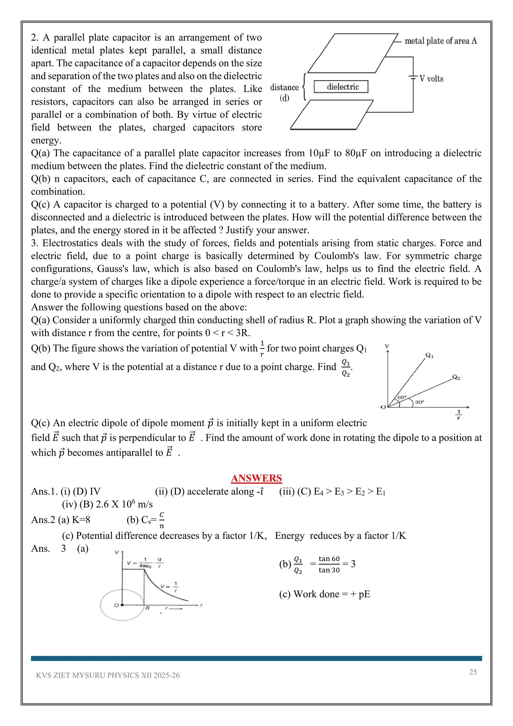 KVS ZIET MYSURU PHYSICS XII 2025-26 25
2. A parallel plate capacitor is an arrangement of two
identical metal plates kept parallel, a small distance
apart. The capacitance of a capacitor depends on the size
and separation of the two plates and also on the dielectric
constant of the medium between the plates. Like
resistors, capacitors can also be arranged in series or
parallel or a combination of both. By virtue of electric
field between the plates, charged capacitors store
energy.
Q(a) The capacitance of a parallel plate capacitor increases from 10µF to 80µF on introducing a dielectric
medium between the plates. Find the dielectric constant of the medium.
Q(b) n capacitors, each of capacitance C, are connected in series. Find the equivalent capacitance of the
combination.
Q(c) A capacitor is charged to a potential (V) by connecting it to a battery. After some time, the battery is
disconnected and a dielectric is introduced between the plates. How will the potential difference between the
plates, and the energy stored in it be affected ? Justify your answer.
3. Electrostatics deals with the study of forces, fields and potentials arising from static charges. Force and
electric field, due to a point charge is basically determined by Coulomb's law. For symmetric charge
configurations, Gauss's law, which is also based on Coulomb's law, helps us to find the electric field. A
charge/a system of charges like a dipole experience a force/torque in an electric field. Work is required to be
done to provide a specific orientation to a dipole with respect to an electric field.
Answer the following questions based on the above:
Q(a) Consider a uniformly charged thin conducting shell of radius R. Plot a graph showing the variation of V
with distance r from the centre, for points 0 < r < 3R.
Q(b) The figure shows the variation of potential V with
1
𝑟
for two point charges Q1
and Q2, where V is the potential at a distance r due to a point charge. Find
𝑄1
𝑄2
.
Q(c) An electric dipole of dipole moment 𝑝 is initially kept in a uniform electric
field 𝐸
⃗ such that 𝑝 is perpendicular to 𝐸
⃗ . Find the amount of work done in rotating the dipole to a position at
which 𝑝 becomes antiparallel to 𝐸
⃗ .
ANSWERS
Ans.1. (i) (D) IV (ii) (D) accelerate along -𝑖̂ (iii) (C) E4 > E3 > E2 > E1
(iv) (B) 2.6 X 106
m/s
Ans.2 (a) K=8 (b) Cs=
𝐶
𝑛
(c) Potential difference decreases by a factor 1/K, Energy reduces by a factor 1/K
Ans. 3 (a)
(b)
𝑄1
𝑄2
=
tan 60
tan 30
= 3
(c) Work done = + pE
 