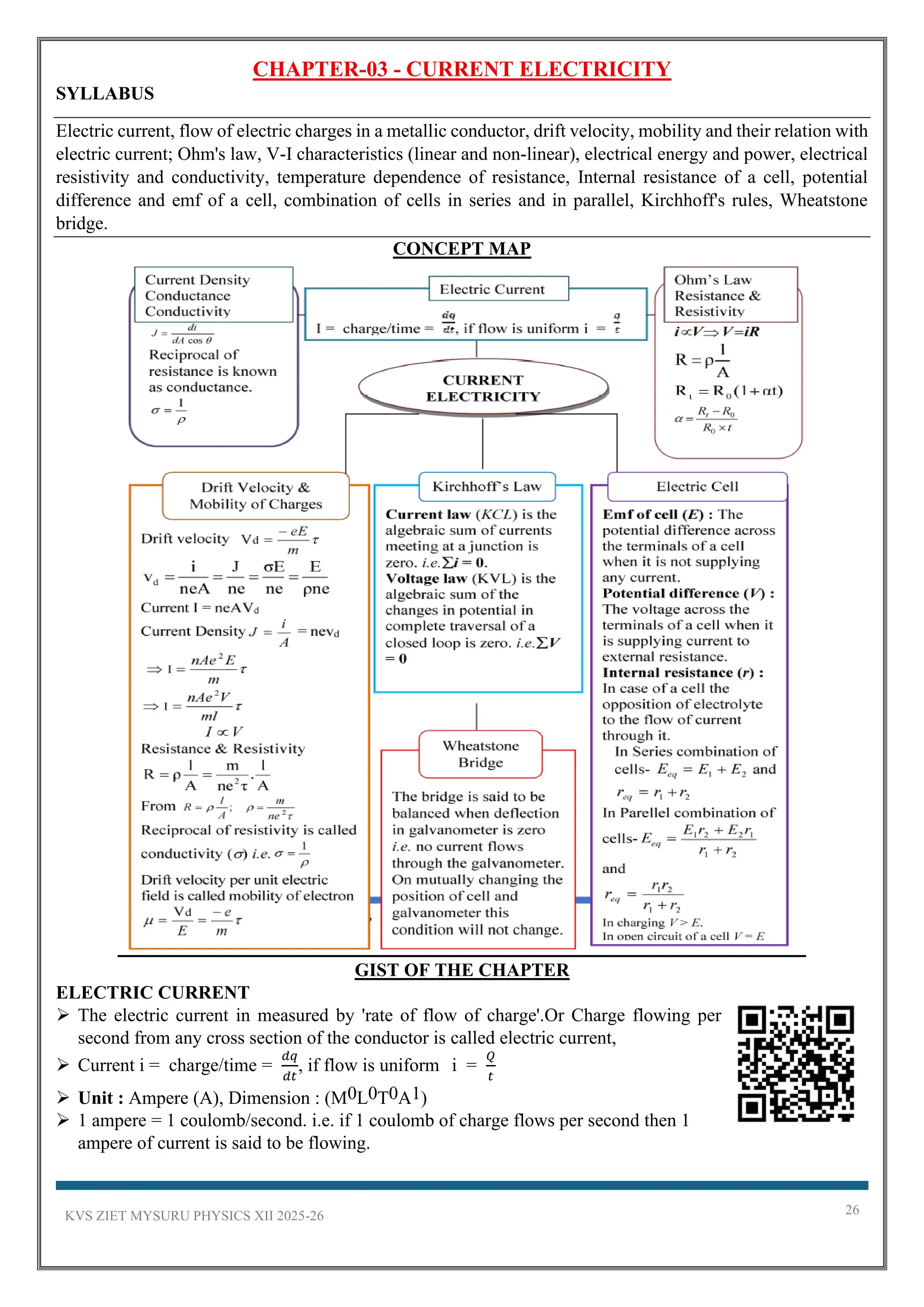 KVS ZIET MYSURU PHYSICS XII 2025-26 26
CHAPTER-03 - CURRENT ELECTRICITY
SYLLABUS
Electric current, flow of electric charges in a metallic conductor, drift velocity, mobility and their relation with
electric current; Ohm's law, V-I characteristics (linear and non-linear), electrical energy and power, electrical
resistivity and conductivity, temperature dependence of resistance, Internal resistance of a cell, potential
difference and emf of a cell, combination of cells in series and in parallel, Kirchhoff's rules, Wheatstone
bridge.
CONCEPT MAP
GIST OF THE CHAPTER
ELECTRIC CURRENT
➢ The electric current in measured by 'rate of flow of charge'.Or Charge flowing per
second from any cross section of the conductor is called electric current,
➢ Current i = charge/time =
𝑑𝑞
𝑑𝑡
, if flow is uniform i =
𝑄
𝑡
➢ Unit : Ampere (A), Dimension : (M0L0T0A1)
➢ 1 ampere = 1 coulomb/second. i.e. if 1 coulomb of charge flows per second then 1
ampere of current is said to be flowing.
 