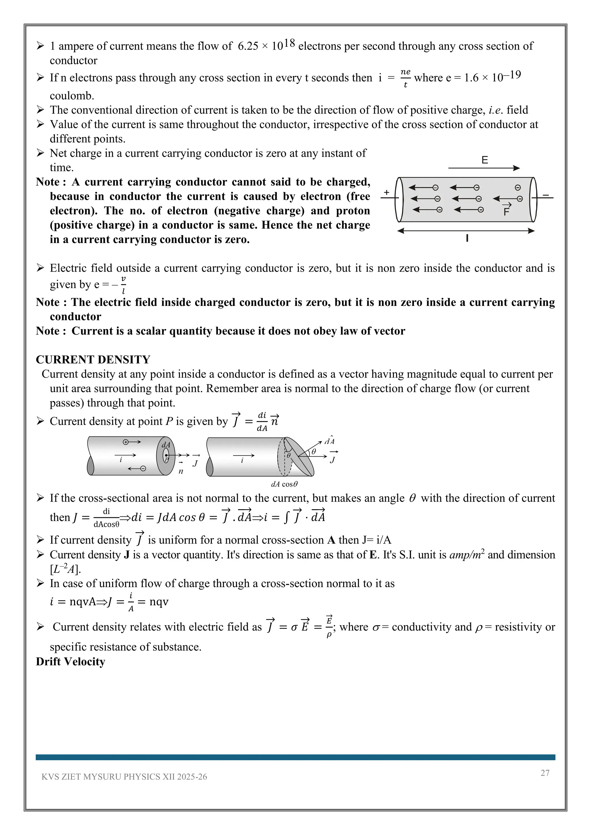 KVS ZIET MYSURU PHYSICS XII 2025-26 27
➢ 1 ampere of current means the flow of 6.25 × 1018 electrons per second through any cross section of
conductor
➢ If n electrons pass through any cross section in every t seconds then i =
𝑛𝑒
𝑡
where e = 1.6 × 10–19
coulomb.
➢ The conventional direction of current is taken to be the direction of flow of positive charge, i.e. field
➢ Value of the current is same throughout the conductor, irrespective of the cross section of conductor at
different points.
➢ Net charge in a current carrying conductor is zero at any instant of
time.
Note : A current carrying conductor cannot said to be charged,
because in conductor the current is caused by electron (free
electron). The no. of electron (negative charge) and proton
(positive charge) in a conductor is same. Hence the net charge
in a current carrying conductor is zero.
➢ Electric field outside a current carrying conductor is zero, but it is non zero inside the conductor and is
given by e = –
𝑣
𝑙
Note : The electric field inside charged conductor is zero, but it is non zero inside a current carrying
conductor
Note : Current is a scalar quantity because it does not obey law of vector
CURRENT DENSITY
Current density at any point inside a conductor is defined as a vector having magnitude equal to current per
unit area surrounding that point. Remember area is normal to the direction of charge flow (or current
passes) through that point.
➢ Current density at point P is given by 𝐽
→
=
𝑑𝑖
𝑑𝐴
𝑛
→
➢ If the cross-sectional area is not normal to the current, but makes an angle  with the direction of current
then 𝐽 =
di
dAcosθ
𝑑𝑖 = 𝐽𝑑𝐴 𝑐𝑜𝑠 𝜃 = 𝐽
→
. 𝑑𝐴
→
𝑖 = ∫ 𝐽
→
⋅ 𝑑𝐴
→
➢ If current density 𝐽
→
is uniform for a normal cross-section A then J= i/A
➢ Current density J is a vector quantity. It's direction is same as that of E. It's S.I. unit is amp/m2
and dimension
[L–2
A].
➢ In case of uniform flow of charge through a cross-section normal to it as
𝑖 = nqvA𝐽 =
𝑖
𝐴
= nqv
➢ Current density relates with electric field as 𝐽
→
= 𝜎 𝐸
→
=
𝐸
→
𝜌
; where  = conductivity and  = resistivity or
specific resistance of substance.
Drift Velocity
dA
P
i
dA cos
i
 
+ –
l
E
F
 