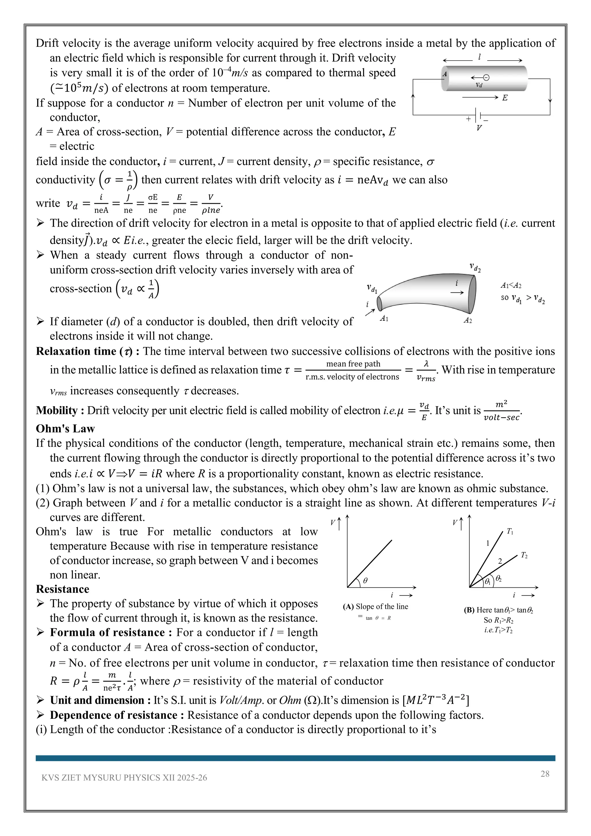 KVS ZIET MYSURU PHYSICS XII 2025-26 28
Drift velocity is the average uniform velocity acquired by free electrons inside a metal by the application of
an electric field which is responsible for current through it. Drift velocity
is very small it is of the order of 10–4
m/s as compared to thermal speed
(−
̃105
𝑚/𝑠) of electrons at room temperature.
If suppose for a conductor n = Number of electron per unit volume of the
conductor,
A = Area of cross-section, V = potential difference across the conductor, E
= electric
field inside the conductor, i = current, J = current density,  = specific resistance, 
conductivity (𝜎 =
1
𝜌
) then current relates with drift velocity as 𝑖 = neAv𝑑 we can also
write 𝑣𝑑 =
𝑖
neA
=
𝐽
ne
=
σE
ne
=
𝐸
ρne
=
𝑉
𝜌𝑙𝑛𝑒
.
➢ The direction of drift velocity for electron in a metal is opposite to that of applied electric field (i.e. current
density𝐽).𝑣𝑑 ∝ 𝐸i.e., greater the elecic field, larger will be the drift velocity.
➢ When a steady current flows through a conductor of non-
uniform cross-section drift velocity varies inversely with area of
cross-section (𝑣𝑑 ∝
1
𝐴
)
➢ If diameter (d) of a conductor is doubled, then drift velocity of
electrons inside it will not change.
Relaxation time () : The time interval between two successive collisions of electrons with the positive ions
in the metallic lattice is defined as relaxation time 𝜏 =
mean free path
r.m.s. velocity of electrons
=
𝜆
𝑣𝑟𝑚𝑠
. With rise in temperature
vrms increases consequently  decreases.
Mobility : Drift velocity per unit electric field is called mobility of electron i.e.𝜇 =
𝑣𝑑
𝐸
. It’s unit is
𝑚2
𝑣𝑜𝑙𝑡−𝑠𝑒𝑐
.
Ohm's Law
If the physical conditions of the conductor (length, temperature, mechanical strain etc.) remains some, then
the current flowing through the conductor is directly proportional to the potential difference across it’s two
ends i.e.𝑖 ∝ 𝑉𝑉 = 𝑖𝑅 where R is a proportionality constant, known as electric resistance.
(1) Ohm’s law is not a universal law, the substances, which obey ohm’s law are known as ohmic substance.
(2) Graph between V and i for a metallic conductor is a straight line as shown. At different temperatures V-i
curves are different.
Ohm's law is true For metallic conductors at low
temperature Because with rise in temperature resistance
of conductor increase, so graph between V and i becomes
non linear.
Resistance
➢ The property of substance by virtue of which it opposes
the flow of current through it, is known as the resistance.
➢ Formula of resistance : For a conductor if l = length
of a conductor A = Area of cross-section of conductor,
n = No. of free electrons per unit volume in conductor,  = relaxation time then resistance of conductor
𝑅 = 𝜌
𝑙
𝐴
=
𝑚
ne2𝜏
.
𝑙
𝐴
; where  = resistivity of the material of conductor
➢ Unit and dimension : It’s S.I. unit is Volt/Amp. or Ohm ().It’s dimension is [𝑀𝐿2
𝑇−3
𝐴−2
]
➢ Dependence of resistance : Resistance of a conductor depends upon the following factors.
(i) Length of the conductor :Resistance of a conductor is directly proportional to it’s
(A) Slope of the line
=

V
i
(B) Here tan1> tan2
So R1>R2
i.e.T1>T2
T2
V
i
T1
1
2
2
1
 