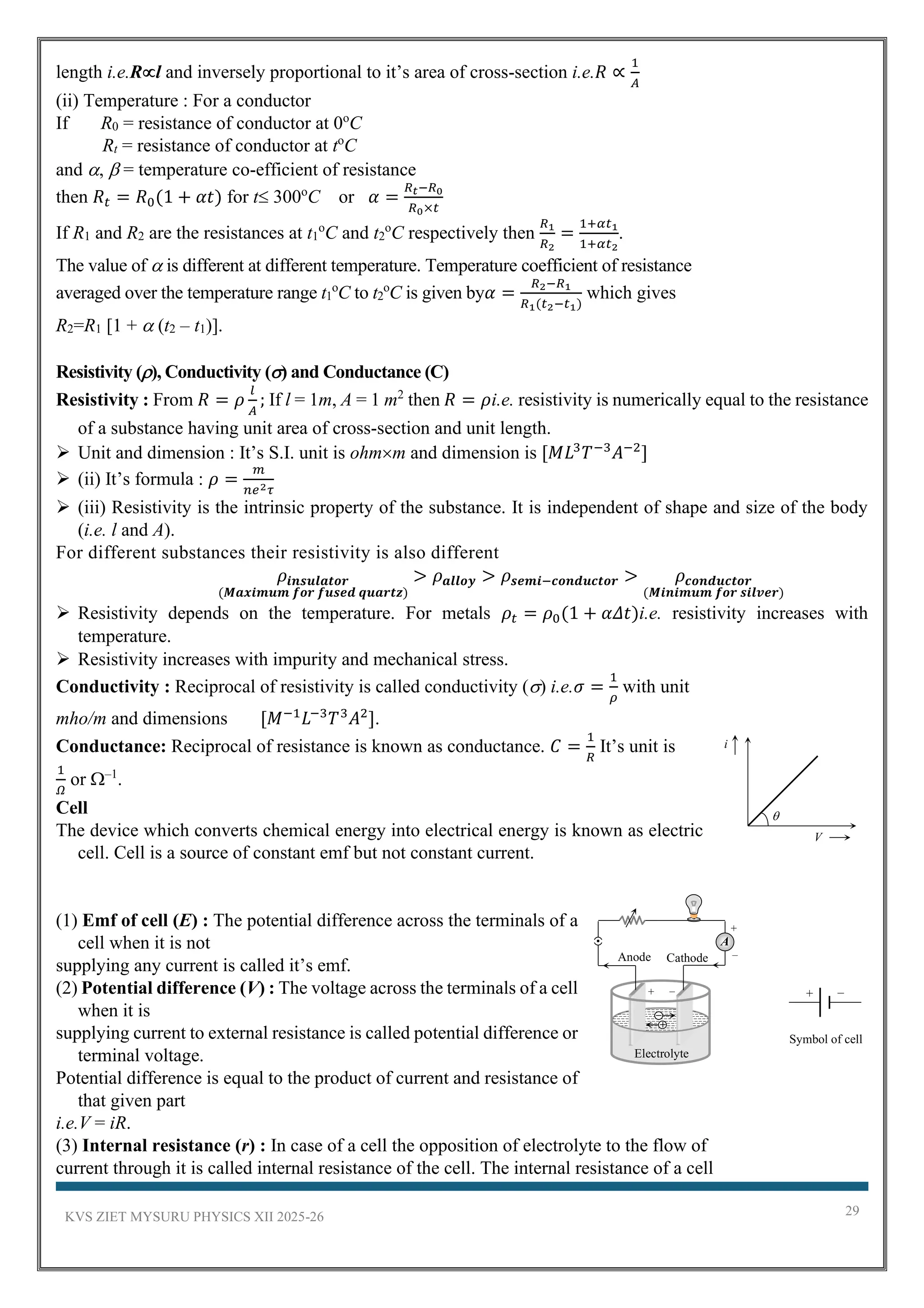 KVS ZIET MYSURU PHYSICS XII 2025-26 29
length i.e.Rl and inversely proportional to it’s area of cross-section i.e.𝑅 ∝
1
𝐴
(ii) Temperature : For a conductor
If R0 = resistance of conductor at 0o
C
Rt = resistance of conductor at to
C
and ,  = temperature co-efficient of resistance
then 𝑅𝑡 = 𝑅0(1 + 𝛼𝑡) for t 300o
C or 𝛼 =
𝑅𝑡−𝑅0
𝑅0×𝑡
If R1 and R2 are the resistances at t1
o
C and t2
o
C respectively then
𝑅1
𝑅2
=
1+𝛼𝑡1
1+𝛼𝑡2
.
The value of  is different at different temperature. Temperature coefficient of resistance
averaged over the temperature range t1
o
C to t2
o
C is given by𝛼 =
𝑅2−𝑅1
𝑅1(𝑡2−𝑡1)
which gives
R2=R1 [1 +  (t2 – t1)].
Resistivity (), Conductivity () and Conductance (C)
Resistivity : From 𝑅 = 𝜌
𝑙
𝐴
; If l = 1m, A = 1 m2
then 𝑅 = 𝜌i.e. resistivity is numerically equal to the resistance
of a substance having unit area of cross-section and unit length.
➢ Unit and dimension : It’s S.I. unit is ohmm and dimension is [𝑀𝐿3
𝑇−3
𝐴−2
]
➢ (ii) It’s formula : 𝜌 =
𝑚
𝑛𝑒2𝜏
➢ (iii) Resistivity is the intrinsic property of the substance. It is independent of shape and size of the body
(i.e. l and A).
For different substances their resistivity is also different
𝜌𝒊𝒏𝒔𝒖𝒍𝒂𝒕𝒐𝒓
(𝑴𝒂𝒙𝒊𝒎𝒖𝒎 𝒇𝒐𝒓 𝒇𝒖𝒔𝒆𝒅 𝒒𝒖𝒂𝒓𝒕𝒛)
> 𝜌𝒂𝒍𝒍𝒐𝒚 > 𝜌𝒔𝒆𝒎𝒊−𝒄𝒐𝒏𝒅𝒖𝒄𝒕𝒐𝒓 > 𝜌𝒄𝒐𝒏𝒅𝒖𝒄𝒕𝒐𝒓
(𝑴𝒊𝒏𝒊𝒎𝒖𝒎 𝒇𝒐𝒓 𝒔𝒊𝒍𝒗𝒆𝒓)
➢ Resistivity depends on the temperature. For metals 𝜌𝑡 = 𝜌0(1 + 𝛼𝛥𝑡)i.e. resistivity increases with
temperature.
➢ Resistivity increases with impurity and mechanical stress.
Conductivity : Reciprocal of resistivity is called conductivity () i.e.𝜎 =
1
𝜌
with unit
mho/m and dimensions [𝑀−1
𝐿−3
𝑇3
𝐴2
].
Conductance: Reciprocal of resistance is known as conductance. 𝐶 =
1
𝑅
It’s unit is
1
𝛺
or –1
.
Cell
The device which converts chemical energy into electrical energy is known as electric
cell. Cell is a source of constant emf but not constant current.
(1) Emf of cell (E) : The potential difference across the terminals of a
cell when it is not
supplying any current is called it’s emf.
(2) Potential difference (V) : The voltage across the terminals of a cell
when it is
supplying current to external resistance is called potential difference or
terminal voltage.
Potential difference is equal to the product of current and resistance of
that given part
i.e.V = iR.
(3) Internal resistance (r) : In case of a cell the opposition of electrolyte to the flow of
current through it is called internal resistance of the cell. The internal resistance of a cell

i
V
Symbol of cell
–
+
Cathode
Anode
+ –
+
Electrolyte
–
A
–
+
 