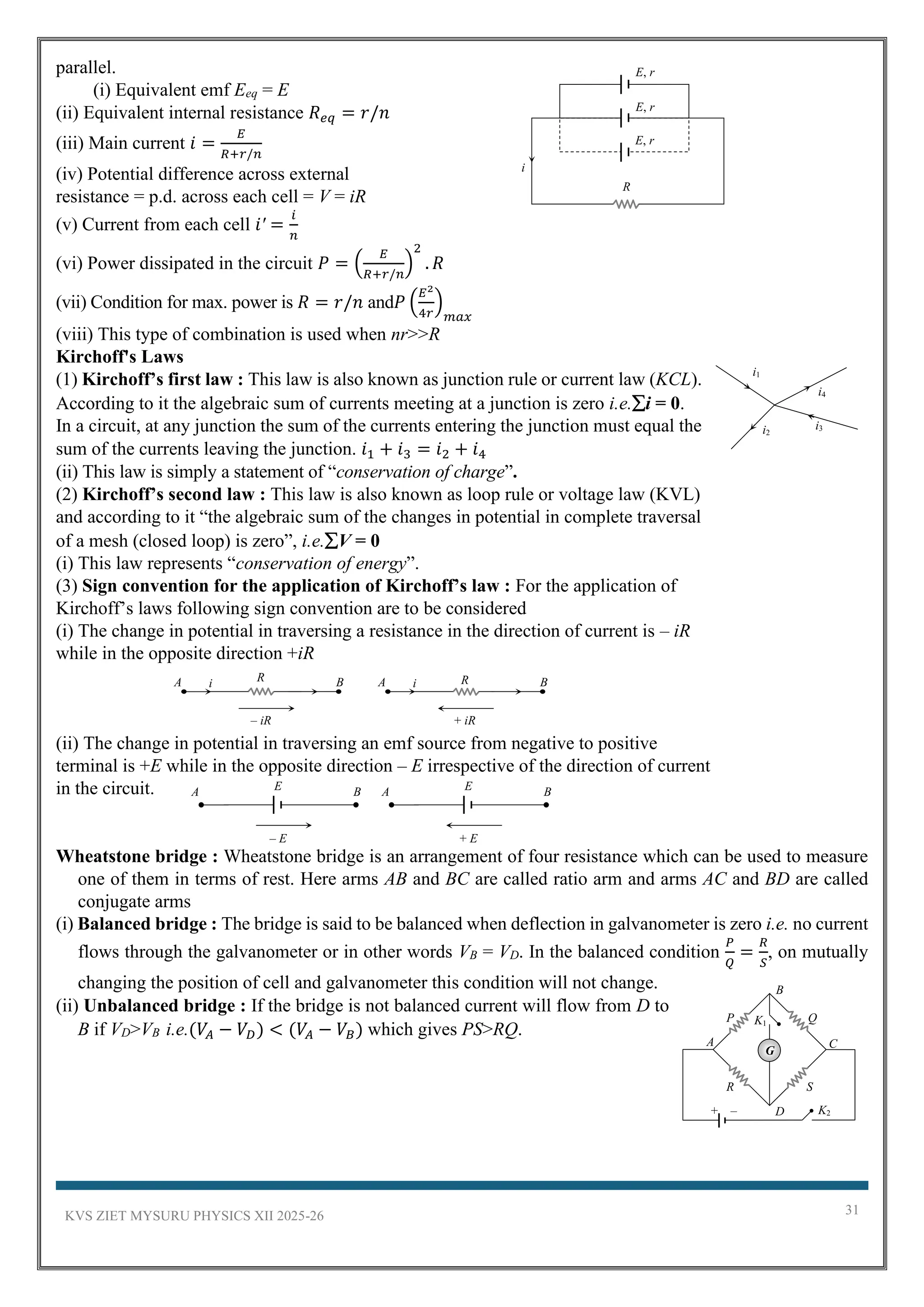 KVS ZIET MYSURU PHYSICS XII 2025-26 31
parallel.
(i) Equivalent emf Eeq = E
(ii) Equivalent internal resistance 𝑅𝑒𝑞 = 𝑟/𝑛
(iii) Main current 𝑖 =
𝐸
𝑅+𝑟/𝑛
(iv) Potential difference across external
resistance = p.d. across each cell = V = iR
(v) Current from each cell 𝑖′ =
𝑖
𝑛
(vi) Power dissipated in the circuit 𝑃 = (
𝐸
𝑅+𝑟/𝑛
)
2
. 𝑅
(vii) Condition for max. power is 𝑅 = 𝑟/𝑛 and𝑃 (
𝐸2
4𝑟
)
𝑚𝑎𝑥
(viii) This type of combination is used when nr>>R
Kirchoff's Laws
(1) Kirchoff’s first law : This law is also known as junction rule or current law (KCL).
According to it the algebraic sum of currents meeting at a junction is zero i.e.i = 0.
In a circuit, at any junction the sum of the currents entering the junction must equal the
sum of the currents leaving the junction. 𝑖1 + 𝑖3 = 𝑖2 + 𝑖4
(ii) This law is simply a statement of “conservation of charge”.
(2) Kirchoff’s second law : This law is also known as loop rule or voltage law (KVL)
and according to it “the algebraic sum of the changes in potential in complete traversal
of a mesh (closed loop) is zero”, i.e.V = 0
(i) This law represents “conservation of energy”.
(3) Sign convention for the application of Kirchoff’s law : For the application of
Kirchoff’s laws following sign convention are to be considered
(i) The change in potential in traversing a resistance in the direction of current is – iR
while in the opposite direction +iR
(ii) The change in potential in traversing an emf source from negative to positive
terminal is +E while in the opposite direction – E irrespective of the direction of current
in the circuit.
Wheatstone bridge : Wheatstone bridge is an arrangement of four resistance which can be used to measure
one of them in terms of rest. Here arms AB and BC are called ratio arm and arms AC and BD are called
conjugate arms
(i) Balanced bridge : The bridge is said to be balanced when deflection in galvanometer is zero i.e. no current
flows through the galvanometer or in other words VB = VD. In the balanced condition
𝑃
𝑄
=
𝑅
𝑆
, on mutually
changing the position of cell and galvanometer this condition will not change.
(ii) Unbalanced bridge : If the bridge is not balanced current will flow from D to
B if VD>VB i.e.(𝑉𝐴 − 𝑉𝐷) < (𝑉𝐴 − 𝑉𝐵) which gives PS>RQ.
E, r
R
i
E, r
E, r
i1
i2
i3
i4
– E
E
A B E
A B
+ E
R
i
A B
– iR
R
i
A B
+ iR
P Q
R S
+ –
A
B
C
D
G
K1
K2
 