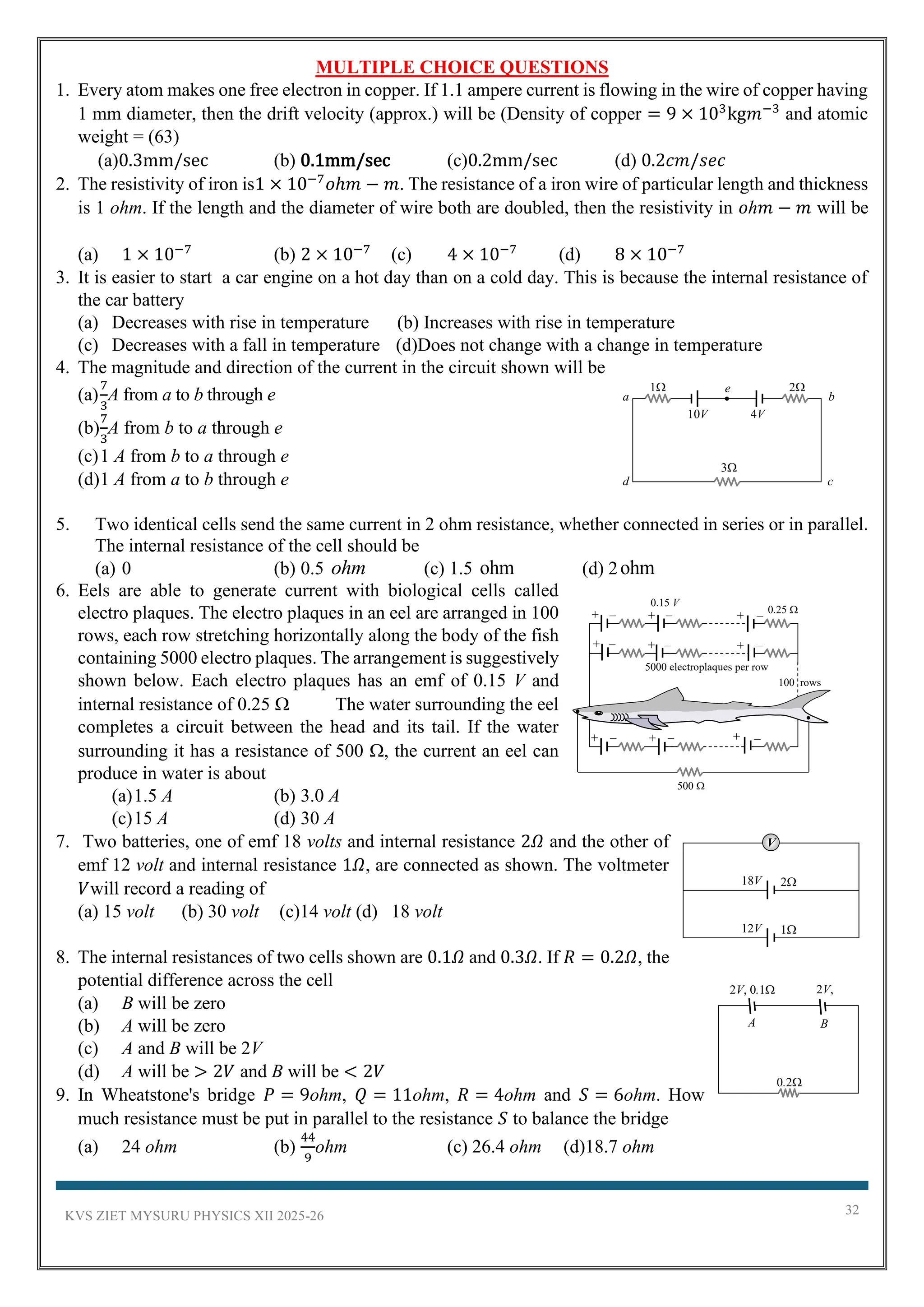 KVS ZIET MYSURU PHYSICS XII 2025-26 32
MULTIPLE CHOICE QUESTIONS
1. Every atom makes one free electron in copper. If 1.1 ampere current is flowing in the wire of copper having
1 mm diameter, then the drift velocity (approx.) will be (Density of copper = 9 × 103
kg𝑚−3
and atomic
weight = (63)
(a)0.3mm/sec (b) 0.1mm/sec (c)0.2mm/sec (d) 0.2𝑐𝑚/𝑠𝑒𝑐
2. The resistivity of iron is1 × 10−7
𝑜ℎ𝑚 − 𝑚. The resistance of a iron wire of particular length and thickness
is 1 ohm. If the length and the diameter of wire both are doubled, then the resistivity in 𝑜ℎ𝑚 − 𝑚 will be
(a) 1 × 10−7
(b) 2 × 10−7
(c) 4 × 10−7
(d) 8 × 10−7
3. It is easier to start a car engine on a hot day than on a cold day. This is because the internal resistance of
the car battery
(a) Decreases with rise in temperature (b) Increases with rise in temperature
(c) Decreases with a fall in temperature (d)Does not change with a change in temperature
4. The magnitude and direction of the current in the circuit shown will be
(a)
7
3
A from a to b through e
(b)
7
3
A from b to a through e
(c)1 A from b to a through e
(d)1 A from a to b through e
5. Two identical cells send the same current in 2 ohm resistance, whether connected in series or in parallel.
The internal resistance of the cell should be
(a) 0 (b) 0.5 (c) 1.5 (d) 2
6. Eels are able to generate current with biological cells called
electro plaques. The electro plaques in an eel are arranged in 100
rows, each row stretching horizontally along the body of the fish
containing 5000 electro plaques. The arrangement is suggestively
shown below. Each electro plaques has an emf of 0.15 V and
internal resistance of 0.25  The water surrounding the eel
completes a circuit between the head and its tail. If the water
surrounding it has a resistance of 500 , the current an eel can
produce in water is about
(a)1.5 A (b) 3.0 A
(c)15 A (d) 30 A
7. Two batteries, one of emf 18 volts and internal resistance 2𝛺 and the other of
emf 12 volt and internal resistance 1𝛺, are connected as shown. The voltmeter
𝑉will record a reading of
(a) 15 volt (b) 30 volt (c)14 volt (d) 18 volt
8. The internal resistances of two cells shown are 0.1𝛺 and 0.3𝛺. If 𝑅 = 0.2𝛺, the
potential difference across the cell
(a) B will be zero
(b) A will be zero
(c) A and B will be 2V
(d) A will be > 2𝑉 and B will be < 2𝑉
9. In Wheatstone's bridge 𝑃 = 9ohm, 𝑄 = 11ohm, 𝑅 = 4ohm and 𝑆 = 6ohm. How
much resistance must be put in parallel to the resistance 𝑆 to balance the bridge
(a) 24 ohm (b)
44
9
ohm (c) 26.4 ohm (d)18.7 ohm
ohm ohm ohm
d c
b
a
1
10V
e
4V
2
3
500 
100 rows
5000 electroplaques per row
0.25 
0.15 V
+ – + – + –
+ – + – + –
+ – + – + –
V
2
18V
1
12V
A B
2V, 0.1 2V,
0.3
0.2
 