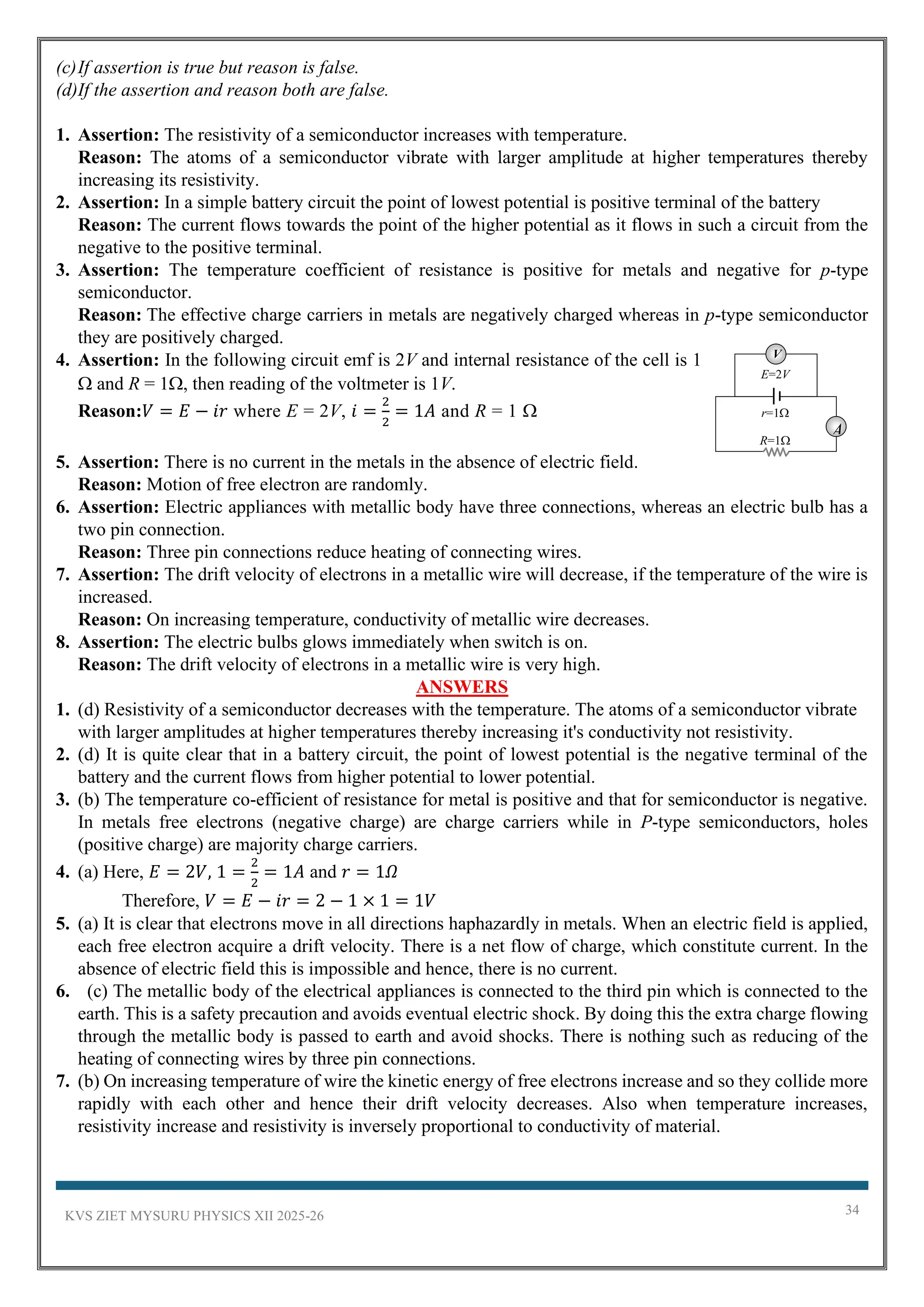 KVS ZIET MYSURU PHYSICS XII 2025-26 34
(c)If assertion is true but reason is false.
(d)If the assertion and reason both are false.
1. Assertion: The resistivity of a semiconductor increases with temperature.
Reason: The atoms of a semiconductor vibrate with larger amplitude at higher temperatures thereby
increasing its resistivity.
2. Assertion: In a simple battery circuit the point of lowest potential is positive terminal of the battery
Reason: The current flows towards the point of the higher potential as it flows in such a circuit from the
negative to the positive terminal.
3. Assertion: The temperature coefficient of resistance is positive for metals and negative for p-type
semiconductor.
Reason: The effective charge carriers in metals are negatively charged whereas in p-type semiconductor
they are positively charged.
4. Assertion: In the following circuit emf is 2V and internal resistance of the cell is 1
 and R = 1, then reading of the voltmeter is 1V.
Reason:𝑉 = 𝐸 − 𝑖𝑟 where E = 2V, 𝑖 =
2
2
= 1𝐴 and R = 1 
5. Assertion: There is no current in the metals in the absence of electric field.
Reason: Motion of free electron are randomly.
6. Assertion: Electric appliances with metallic body have three connections, whereas an electric bulb has a
two pin connection.
Reason: Three pin connections reduce heating of connecting wires.
7. Assertion: The drift velocity of electrons in a metallic wire will decrease, if the temperature of the wire is
increased.
Reason: On increasing temperature, conductivity of metallic wire decreases.
8. Assertion: The electric bulbs glows immediately when switch is on.
Reason: The drift velocity of electrons in a metallic wire is very high.
ANSWERS
1. (d) Resistivity of a semiconductor decreases with the temperature. The atoms of a semiconductor vibrate
with larger amplitudes at higher temperatures thereby increasing it's conductivity not resistivity.
2. (d) It is quite clear that in a battery circuit, the point of lowest potential is the negative terminal of the
battery and the current flows from higher potential to lower potential.
3. (b) The temperature co-efficient of resistance for metal is positive and that for semiconductor is negative.
In metals free electrons (negative charge) are charge carriers while in P-type semiconductors, holes
(positive charge) are majority charge carriers.
4. (a) Here, 𝐸 = 2𝑉, 1 =
2
2
= 1𝐴 and 𝑟 = 1𝛺
Therefore, 𝑉 = 𝐸 − 𝑖𝑟 = 2 − 1 × 1 = 1𝑉
5. (a) It is clear that electrons move in all directions haphazardly in metals. When an electric field is applied,
each free electron acquire a drift velocity. There is a net flow of charge, which constitute current. In the
absence of electric field this is impossible and hence, there is no current.
6. (c) The metallic body of the electrical appliances is connected to the third pin which is connected to the
earth. This is a safety precaution and avoids eventual electric shock. By doing this the extra charge flowing
through the metallic body is passed to earth and avoid shocks. There is nothing such as reducing of the
heating of connecting wires by three pin connections.
7. (b) On increasing temperature of wire the kinetic energy of free electrons increase and so they collide more
rapidly with each other and hence their drift velocity decreases. Also when temperature increases,
resistivity increase and resistivity is inversely proportional to conductivity of material.
A
R=1
r=1
E=2V
V
 