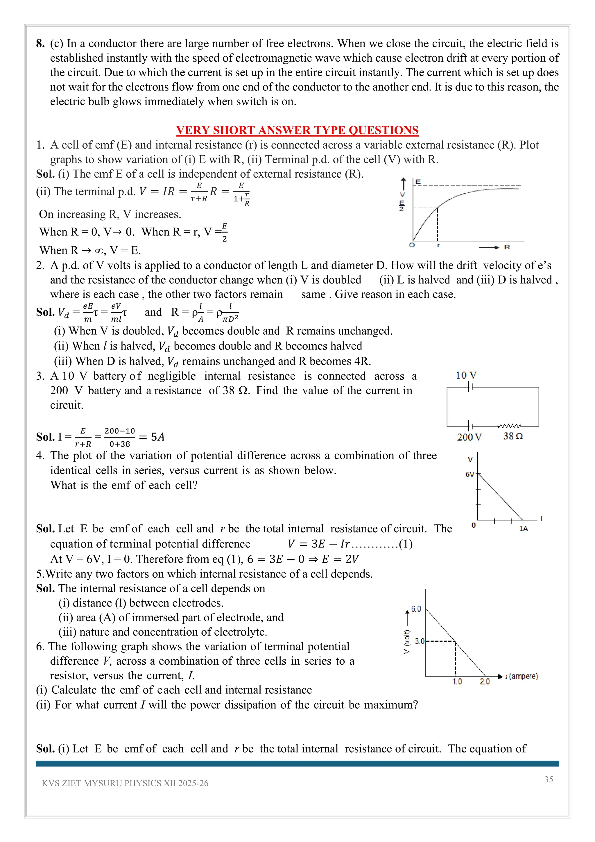 KVS ZIET MYSURU PHYSICS XII 2025-26 35
8. (c) In a conductor there are large number of free electrons. When we close the circuit, the electric field is
established instantly with the speed of electromagnetic wave which cause electron drift at every portion of
the circuit. Due to which the current is set up in the entire circuit instantly. The current which is set up does
not wait for the electrons flow from one end of the conductor to the another end. It is due to this reason, the
electric bulb glows immediately when switch is on.
VERY SHORT ANSWER TYPE QUESTIONS
1. A cell of emf (E) and internal resistance (r) is connected across a variable external resistance (R). Plot
graphs to show variation of (i) E with R, (ii) Terminal p.d. of the cell (V) with R.
Sol. (i) The emf E of a cell is independent of external resistance (R).
(ii) The terminal p.d. 𝑉 = 𝐼𝑅 =
𝐸
𝑟+𝑅
𝑅 =
𝐸
1+
𝑟
𝑅
On increasing R, V increases.
When R = 0, V→ 0. When R = r, V =
𝐸
2
When R → ∞, V = E.
2. A p.d. of V volts is applied to a conductor of length L and diameter D. How will the drift velocity of e’s
and the resistance of the conductor change when (i) V is doubled (ii) L is halved and (iii) D is halved ,
where is each case , the other two factors remain same . Give reason in each case.
Sol. 𝑉𝑑 =
𝑒𝐸
𝑚
τ =
𝑒𝑉
𝑚𝑙
τ and R = ρ
𝑙
𝐴
= ρ
𝑙
𝜋𝐷2
(i) When V is doubled, 𝑉𝑑 becomes double and R remains unchanged.
(ii) When l is halved, 𝑉𝑑 becomes double and R becomes halved
(iii) When D is halved, 𝑉𝑑 remains unchanged and R becomes 4R.
3. A 10 V battery of negligible internal resistance is connected across a
200 V battery and a resistance of 38 Ω. Find the value of the current in
circuit.
Sol. I =
𝐸
𝑟+𝑅
=
200−10
0+38
= 5𝐴
4. The plot of the variation of potential difference across a combination of three
identical cells in series, versus current is as shown below.
What is the emf of each cell?
Sol. Let E be emf of each cell and r be the total internal resistance of circuit. The
equation of terminal potential difference 𝑉 = 3𝐸 − 𝐼𝑟…………(1)
At V = 6V, I = 0. Therefore from eq (1), 6 = 3𝐸 − 0 ⇒ 𝐸 = 2𝑉
5.Write any two factors on which internal resistance of a cell depends.
Sol. The internal resistance of a cell depends on
(i) distance (l) between electrodes.
(ii) area (A) of immersed part of electrode, and
(iii) nature and concentration of electrolyte.
6. The following graph shows the variation of terminal potential
difference V, across a combination of three cells in series to a
resistor, versus the current, I.
(i) Calculate the emf of each cell and internal resistance
(ii) For what current I will the power dissipation of the circuit be maximum?
Sol. (i) Let E be emf of each cell and r be the total internal resistance of circuit. The equation of
 
