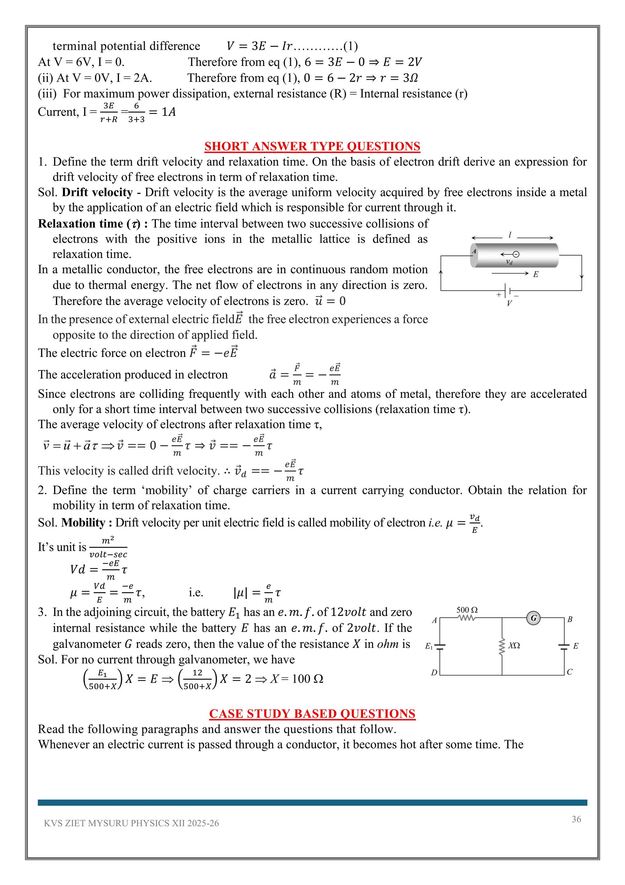 KVS ZIET MYSURU PHYSICS XII 2025-26 36
terminal potential difference 𝑉 = 3𝐸 − 𝐼𝑟…………(1)
At V = 6V, I = 0. Therefore from eq (1), 6 = 3𝐸 − 0 ⇒ 𝐸 = 2𝑉
(ii) At V = 0V, I = 2A. Therefore from eq (1), 0 = 6 − 2𝑟 ⇒ 𝑟 = 3𝛺
(iii) For maximum power dissipation, external resistance (R) = Internal resistance (r)
Current, I =
3𝐸
𝑟+𝑅
=
6
3+3
= 1𝐴
SHORT ANSWER TYPE QUESTIONS
1. Define the term drift velocity and relaxation time. On the basis of electron drift derive an expression for
drift velocity of free electrons in term of relaxation time.
Sol. Drift velocity - Drift velocity is the average uniform velocity acquired by free electrons inside a metal
by the application of an electric field which is responsible for current through it.
Relaxation time () : The time interval between two successive collisions of
electrons with the positive ions in the metallic lattice is defined as
relaxation time.
In a metallic conductor, the free electrons are in continuous random motion
due to thermal energy. The net flow of electrons in any direction is zero.
Therefore the average velocity of electrons is zero. 𝑢
⃗ = 0
In the presence of external electric field𝐸
⃗ the free electron experiences a force
opposite to the direction of applied field.
The electric force on electron 𝐹 = −𝑒𝐸
⃗
The acceleration produced in electron 𝑎 =
𝐹
𝑚
= −
𝑒𝐸
⃗
𝑚
Since electrons are colliding frequently with each other and atoms of metal, therefore they are accelerated
only for a short time interval between two successive collisions (relaxation time τ).
The average velocity of electrons after relaxation time τ,

+
= 
a
u
v



𝑣 == 0 −
𝑒𝐸
⃗
𝑚
𝜏 ⇒ 𝑣 == −
𝑒𝐸
⃗
𝑚
𝜏
This velocity is called drift velocity. ∴ 𝑣𝑑 == −
𝑒𝐸
⃗
𝑚
𝜏
2. Define the term ‘mobility’ of charge carriers in a current carrying conductor. Obtain the relation for
mobility in term of relaxation time.
Sol. Mobility : Drift velocity per unit electric field is called mobility of electron i.e. 𝜇 =
𝑣𝑑
𝐸
.
It’s unit is
𝑚2
𝑣𝑜𝑙𝑡−𝑠𝑒𝑐
𝑉𝑑 =
−𝑒𝐸
𝑚
𝜏
𝜇 =
𝑉𝑑
𝐸
=
−𝑒
𝑚
𝜏, i.e. |𝜇| =
𝑒
𝑚
𝜏
3. In the adjoining circuit, the battery 𝐸1 has an 𝑒. 𝑚. 𝑓. of 12𝑣𝑜𝑙𝑡 and zero
internal resistance while the battery 𝐸 has an 𝑒. 𝑚. 𝑓. of 2𝑣𝑜𝑙𝑡. If the
galvanometer 𝐺 reads zero, then the value of the resistance 𝑋 in ohm is
Sol. For no current through galvanometer, we have
(
𝐸1
500+𝑋
) 𝑋 = 𝐸  (
12
500+𝑋
) 𝑋 = 2  X = 100 
CASE STUDY BASED QUESTIONS
Read the following paragraphs and answer the questions that follow.
Whenever an electric current is passed through a conductor, it becomes hot after some time. The
l
V
E
+ –
vd
A
E1
D
A B
C
E
X
500 
G
 