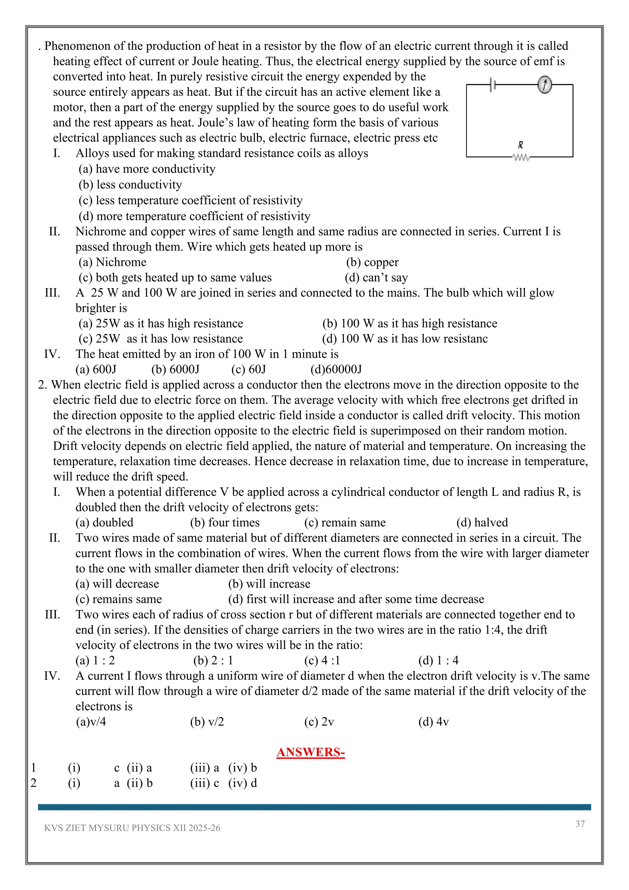KVS ZIET MYSURU PHYSICS XII 2025-26 37
. Phenomenon of the production of heat in a resistor by the flow of an electric current through it is called
heating effect of current or Joule heating. Thus, the electrical energy supplied by the source of emf is
converted into heat. In purely resistive circuit the energy expended by the
source entirely appears as heat. But if the circuit has an active element like a
motor, then a part of the energy supplied by the source goes to do useful work
and the rest appears as heat. Joule’s law of heating form the basis of various
electrical appliances such as electric bulb, electric furnace, electric press etc
I. Alloys used for making standard resistance coils as alloys
(a) have more conductivity
(b) less conductivity
(c) less temperature coefficient of resistivity
(d) more temperature coefficient of resistivity
II. Nichrome and copper wires of same length and same radius are connected in series. Current I is
passed through them. Wire which gets heated up more is
(a) Nichrome (b) copper
(c) both gets heated up to same values (d) can’t say
III. A 25 W and 100 W are joined in series and connected to the mains. The bulb which will glow
brighter is
(a) 25W as it has high resistance (b) 100 W as it has high resistance
(c) 25W as it has low resistance (d) 100 W as it has low resistanc
IV. The heat emitted by an iron of 100 W in 1 minute is
(a) 600J (b) 6000J (c) 60J (d)60000J
2. When electric field is applied across a conductor then the electrons move in the direction opposite to the
electric field due to electric force on them. The average velocity with which free electrons get drifted in
the direction opposite to the applied electric field inside a conductor is called drift velocity. This motion
of the electrons in the direction opposite to the electric field is superimposed on their random motion.
Drift velocity depends on electric field applied, the nature of material and temperature. On increasing the
temperature, relaxation time decreases. Hence decrease in relaxation time, due to increase in temperature,
will reduce the drift speed.
I. When a potential difference V be applied across a cylindrical conductor of length L and radius R, is
doubled then the drift velocity of electrons gets:
(a) doubled (b) four times (c) remain same (d) halved
II. Two wires made of same material but of different diameters are connected in series in a circuit. The
current flows in the combination of wires. When the current flows from the wire with larger diameter
to the one with smaller diameter then drift velocity of electrons:
(a) will decrease (b) will increase
(c) remains same (d) first will increase and after some time decrease
III. Two wires each of radius of cross section r but of different materials are connected together end to
end (in series). If the densities of charge carriers in the two wires are in the ratio 1:4, the drift
velocity of electrons in the two wires will be in the ratio:
(a) 1 : 2 (b) 2 : 1 (c) 4 :1 (d) 1 : 4
IV. A current I flows through a uniform wire of diameter d when the electron drift velocity is v.The same
current will flow through a wire of diameter d/2 made of the same material if the drift velocity of the
electrons is
(a)v/4 (b) v/2 (c) 2v (d) 4v
ANSWERS-
1 (i) c (ii) a (iii) a (iv) b
2 (i) a (ii) b (iii) c (iv) d
 