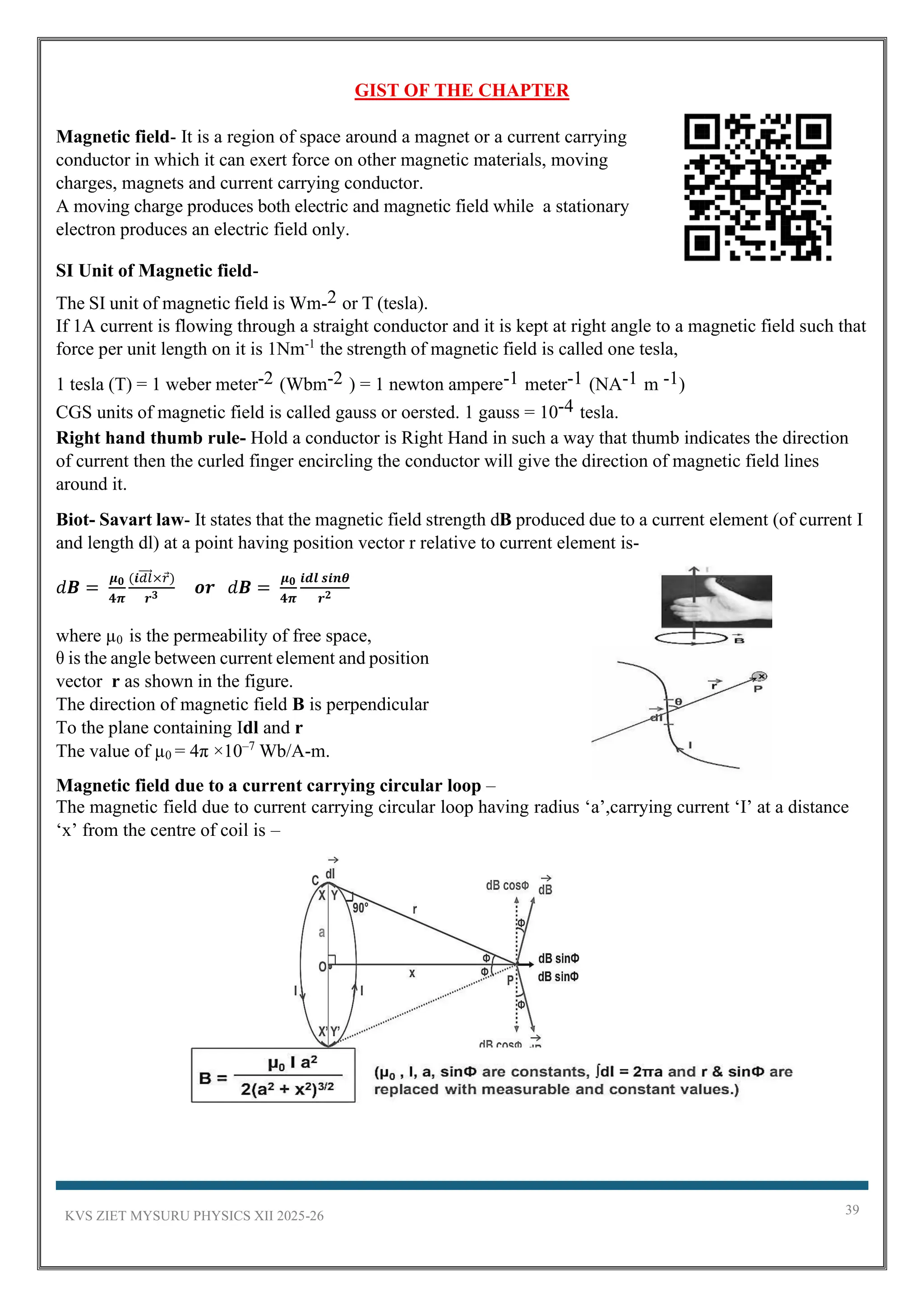 KVS ZIET MYSURU PHYSICS XII 2025-26 39
GIST OF THE CHAPTER
Magnetic field- It is a region of space around a magnet or a current carrying
conductor in which it can exert force on other magnetic materials, moving
charges, magnets and current carrying conductor.
A moving charge produces both electric and magnetic field while a stationary
electron produces an electric field only.
SI Unit of Magnetic field-
The SI unit of magnetic field is Wm-2 or T (tesla).
If 1A current is flowing through a straight conductor and it is kept at right angle to a magnetic field such that
force per unit length on it is 1Nm-1
the strength of magnetic field is called one tesla,
1 tesla (T) = 1 weber meter-2 (Wbm-2 ) = 1 newton ampere-1 meter-1 (NA-1 m -1)
CGS units of magnetic field is called gauss or oersted. 1 gauss = 10-4 tesla.
Right hand thumb rule- Hold a conductor is Right Hand in such a way that thumb indicates the direction
of current then the curled finger encircling the conductor will give the direction of magnetic field lines
around it.
Biot- Savart law- It states that the magnetic field strength dB produced due to a current element (of current I
and length dl) at a point having position vector r relative to current element is-
𝑑𝑩 =
𝝁𝟎
𝟒𝝅
(𝒊𝑑𝑙
⃗⃗⃗⃗ ×𝑟)
𝒓𝟑 𝒐𝒓 𝑑𝑩 =
𝝁𝟎
𝟒𝝅
𝒊𝒅𝒍 𝒔𝒊𝒏𝜽
𝒓𝟐
where µ0 is the permeability of free space,
θ is the angle between current element and position
vector r as shown in the figure.
The direction of magnetic field B is perpendicular
To the plane containing Idl and r
The value of µ0 = 4π ×10–7
Wb/A-m.
Magnetic field due to a current carrying circular loop –
The magnetic field due to current carrying circular loop having radius ‘a’,carrying current ‘I’ at a distance
‘x’ from the centre of coil is –
 