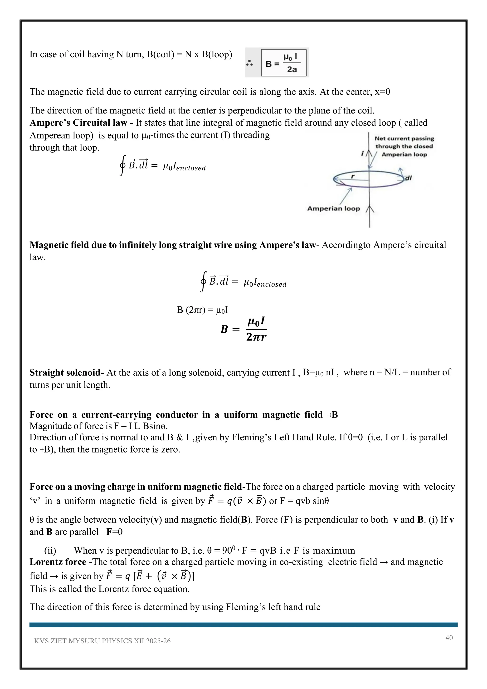 KVS ZIET MYSURU PHYSICS XII 2025-26 40
In case of coil having N turn, B(coil) = N x B(loop)
The magnetic field due to current carrying circular coil is along the axis. At the center, x=0
The direction of the magnetic field at the center is perpendicular to the plane of the coil.
Ampere’s Circuital law - It states that line integral of magnetic field around any closed loop ( called
Amperean loop) is equal to µ0-times the current (I) threading
through that loop.
∮ 𝐵
⃗ . 𝑑𝑙
⃗⃗⃗ = 𝜇0𝐼𝑒𝑛𝑐𝑙𝑜𝑠𝑒𝑑
Magnetic field due to infinitely long straight wire using Ampere's law- Accordingto Ampere’s circuital
law.
∮ 𝐵
⃗ . 𝑑𝑙
⃗⃗⃗ = 𝜇0𝐼𝑒𝑛𝑐𝑙𝑜𝑠𝑒𝑑
B (2πr) = µ0I
𝑩 =
𝝁𝟎𝑰
𝟐𝝅𝒓
Straight solenoid- At the axis of a long solenoid, carrying current I , B=μ0 nI , where n = N/L = number of
turns per unit length.
Force on a current-carrying conductor in a uniform magnetic field →B
Magnitude of force is F = I L Bsinө.
Direction of force is normal to and B & I ,given by Fleming’s Left Hand Rule. If θ=0 (i.e. I or L is parallel
to →B), then the magnetic force is zero.
Force on a moving charge in uniform magnetic field-The force on a charged particle moving with velocity
‘v’ in a uniform magnetic field is given by 𝐹 = 𝑞(𝑣 × 𝐵
⃗ ) or F = qvb sinθ
θ is the angle between velocity(v) and magnetic field(B). Force (F) is perpendicular to both v and B. (i) If v
and B are parallel F=0
(ii) When v is perpendicular to B, i.e. θ = 900 ,
F = qvB i.e F is maximum
Lorentz force -The total force on a charged particle moving in co-existing electric field → and magnetic
field → is given by 𝐹 = 𝑞 [𝐸
⃗ + (𝑣 × 𝐵
⃗ )]
This is called the Lorentz force equation.
The direction of this force is determined by using Fleming’s left hand rule
 