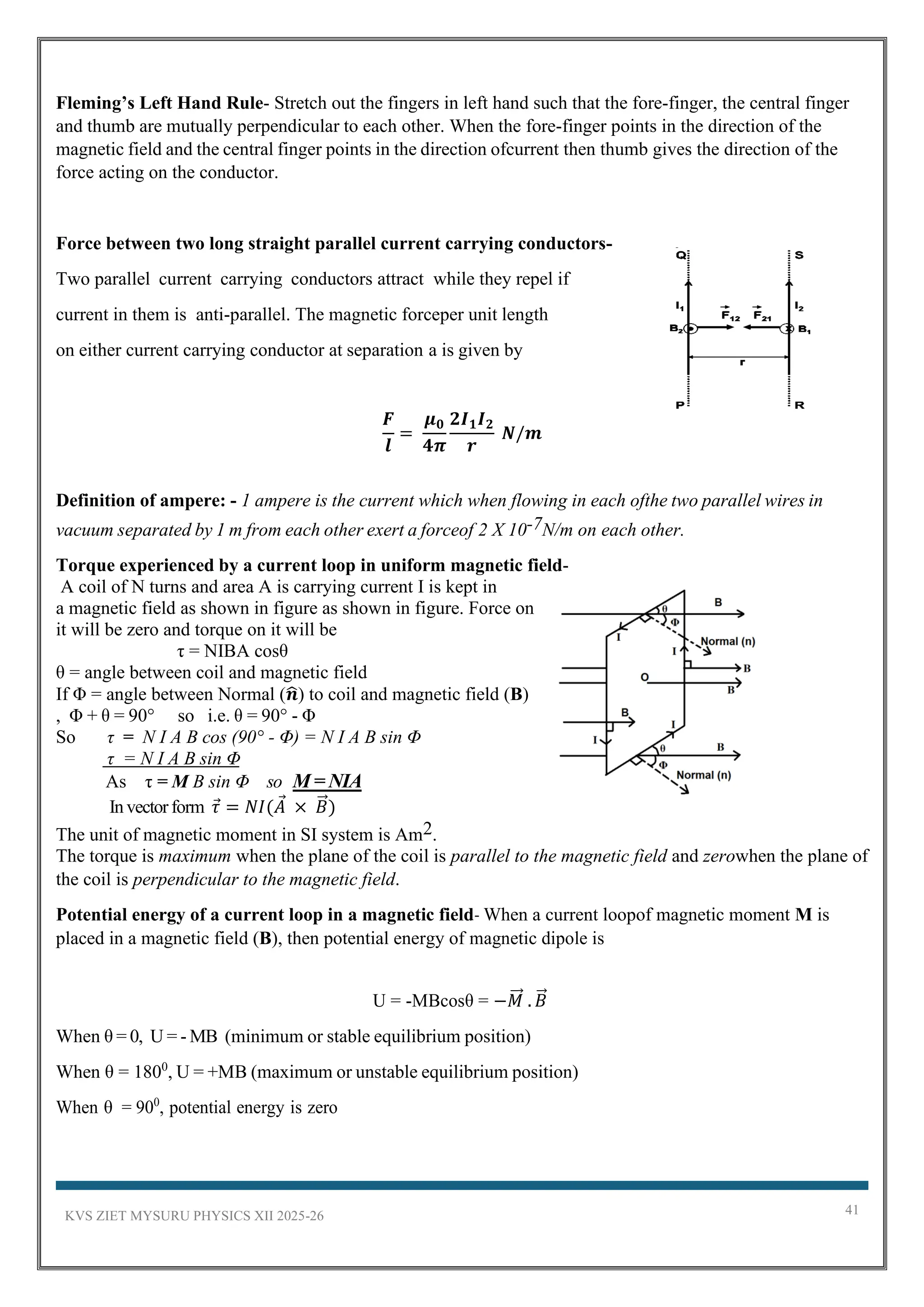KVS ZIET MYSURU PHYSICS XII 2025-26 41
Fleming’s Left Hand Rule- Stretch out the fingers in left hand such that the fore-finger, the central finger
and thumb are mutually perpendicular to each other. When the fore-finger points in the direction of the
magnetic field and the central finger points in the direction ofcurrent then thumb gives the direction of the
force acting on the conductor.
Force between two long straight parallel current carrying conductors-
Two parallel current carrying conductors attract while they repel if
current in them is anti-parallel. The magnetic forceper unit length
on either current carrying conductor at separation a is given by
𝑭
𝒍
=
𝝁𝟎
𝟒𝝅
𝟐𝑰𝟏𝑰𝟐
𝒓
𝑵/𝒎
Definition of ampere: - 1 ampere is the current which when flowing in each ofthe two parallel wires in
vacuum separated by 1 m from each other exert a forceof 2 X 10-7N/m on each other.
Torque experienced by a current loop in uniform magnetic field-
A coil of N turns and area A is carrying current I is kept in
a magnetic field as shown in figure as shown in figure. Force on
it will be zero and torque on it will be
τ = NIBA cosθ
θ = angle between coil and magnetic field
If Φ = angle between Normal (𝒏
̂) to coil and magnetic field (B)
, Φ + θ = 90° so i.e. θ = 90° - Φ
So τ = N I A B cos (90° - Φ) = N I A B sin Φ
τ = N I A B sin Φ
As τ = M B sin Φ so M = NIA
In vectorform 𝜏 = 𝑁𝐼(𝐴 × 𝐵
⃗ )
The unit of magnetic moment in SI system is Am2.
The torque is maximum when the plane of the coil is parallel to the magnetic field and zerowhen the plane of
the coil is perpendicular to the magnetic field.
Potential energy of a current loop in a magnetic field- When a current loopof magnetic moment M is
placed in a magnetic field (B), then potential energy of magnetic dipole is
U = -MBcosθ = −𝑀
⃗⃗ . 𝐵
⃗
When θ = 0, U = - MB (minimum or stable equilibrium position)
When θ = 1800
, U = +MB (maximum or unstable equilibrium position)
When θ = 900
, potential energy is zero
 