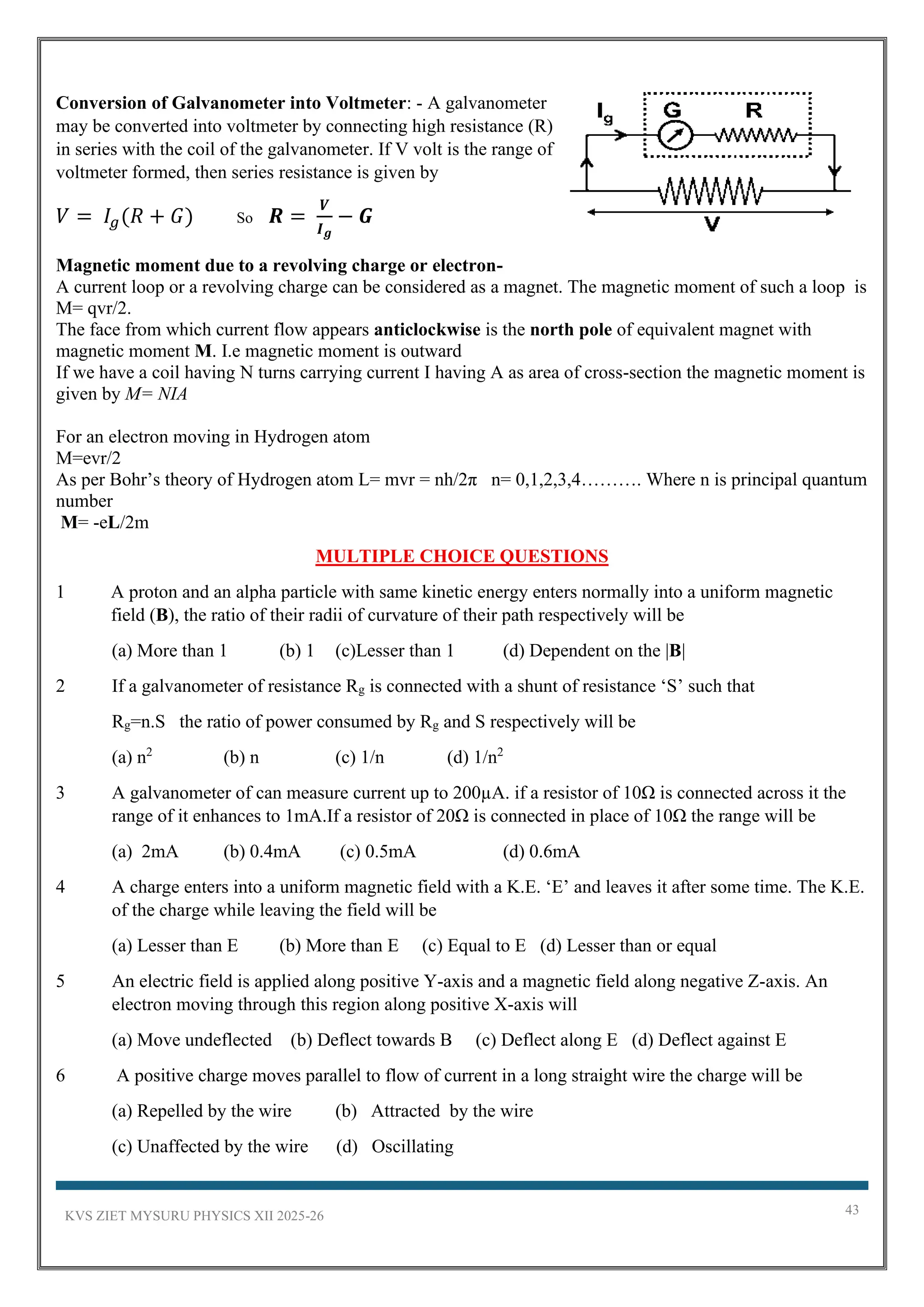 KVS ZIET MYSURU PHYSICS XII 2025-26 43
Conversion of Galvanometer into Voltmeter: - A galvanometer
may be converted into voltmeter by connecting high resistance (R)
in series with the coil of the galvanometer. If V volt is the range of
voltmeter formed, then series resistance is given by
𝑉 = 𝐼𝑔(𝑅 + 𝐺) So 𝑹 =
𝑽
𝑰𝒈
− 𝑮
Magnetic moment due to a revolving charge or electron-
A current loop or a revolving charge can be considered as a magnet. The magnetic moment of such a loop is
M= qvr/2.
The face from which current flow appears anticlockwise is the north pole of equivalent magnet with
magnetic moment M. I.e magnetic moment is outward
If we have a coil having N turns carrying current I having A as area of cross-section the magnetic moment is
given by M= NIA
For an electron moving in Hydrogen atom
M=evr/2
As per Bohr’s theory of Hydrogen atom L= mvr = nh/2π n= 0,1,2,3,4………. Where n is principal quantum
number
M= -eL/2m
MULTIPLE CHOICE QUESTIONS
1 A proton and an alpha particle with same kinetic energy enters normally into a uniform magnetic
field (B), the ratio of their radii of curvature of their path respectively will be
(a) More than 1 (b) 1 (c)Lesser than 1 (d) Dependent on the |B|
2 If a galvanometer of resistance Rg is connected with a shunt of resistance ‘S’ such that
Rg=n.S the ratio of power consumed by Rg and S respectively will be
(a) n2
(b) n (c) 1/n (d) 1/n2
3 A galvanometer of can measure current up to 200µA. if a resistor of 10Ω is connected across it the
range of it enhances to 1mA.If a resistor of 20Ω is connected in place of 10Ω the range will be
(a) 2mA (b) 0.4mA (c) 0.5mA (d) 0.6mA
4 A charge enters into a uniform magnetic field with a K.E. ‘E’ and leaves it after some time. The K.E.
of the charge while leaving the field will be
(a) Lesser than E (b) More than E (c) Equal to E (d) Lesser than or equal
5 An electric field is applied along positive Y-axis and a magnetic field along negative Z-axis. An
electron moving through this region along positive X-axis will
(a) Move undeflected (b) Deflect towards B (c) Deflect along E (d) Deflect against E
6 A positive charge moves parallel to flow of current in a long straight wire the charge will be
(a) Repelled by the wire (b) Attracted by the wire
(c) Unaffected by the wire (d) Oscillating
 