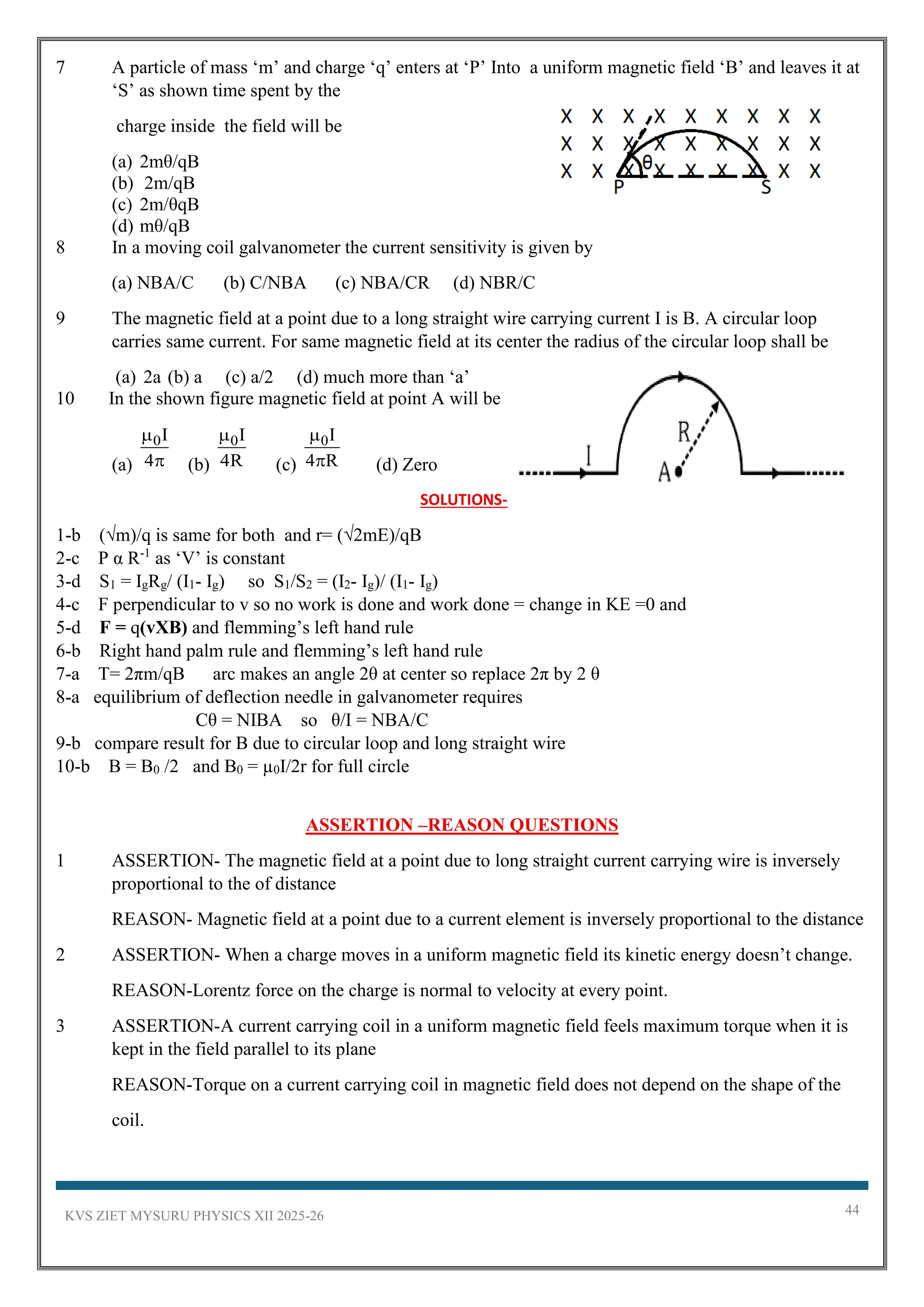 KVS ZIET MYSURU PHYSICS XII 2025-26 44
7 A particle of mass ‘m’ and charge ‘q’ enters at ‘P’ Into a uniform magnetic field ‘B’ and leaves it at
‘S’ as shown time spent by the
charge inside the field will be
(a) 2mθ/qB
(b) 2m/qB
(c) 2m/θqB
(d) mθ/qB
8 In a moving coil galvanometer the current sensitivity is given by
(a) NBA/C (b) C/NBA (c) NBA/CR (d) NBR/C
9 The magnetic field at a point due to a long straight wire carrying current I is B. A circular loop
carries same current. For same magnetic field at its center the radius of the circular loop shall be
(a) 2a (b) a (c) a/2 (d) much more than ‘a’
10 In the shown figure magnetic field at point A will be
(a)
0I
4

 (b)
0I
4R

(c)
0I
4 R

 (d) Zero
SOLUTIONS-
1-b (√m)/q is same for both and r= (√2mE)/qB
2-c P α R-1
as ‘V’ is constant
3-d S1 = IgRg/ (I1- Ig) so S1/S2 = (I2- Ig)/ (I1- Ig)
4-c F perpendicular to v so no work is done and work done = change in KE =0 and
5-d F = q(vXB) and flemming’s left hand rule
6-b Right hand palm rule and flemming’s left hand rule
7-a T= 2πm/qB arc makes an angle 2θ at center so replace 2π by 2 θ
8-a equilibrium of deflection needle in galvanometer requires
Cθ = NIBA so θ/I = NBA/C
9-b compare result for B due to circular loop and long straight wire
10-b B = B0 /2 and B0 = µ0I/2r for full circle
ASSERTION –REASON QUESTIONS
1 ASSERTION- The magnetic field at a point due to long straight current carrying wire is inversely
proportional to the of distance
REASON- Magnetic field at a point due to a current element is inversely proportional to the distance
2 ASSERTION- When a charge moves in a uniform magnetic field its kinetic energy doesn’t change.
REASON-Lorentz force on the charge is normal to velocity at every point.
3 ASSERTION-A current carrying coil in a uniform magnetic field feels maximum torque when it is
kept in the field parallel to its plane
REASON-Torque on a current carrying coil in magnetic field does not depend on the shape of the
coil.
 