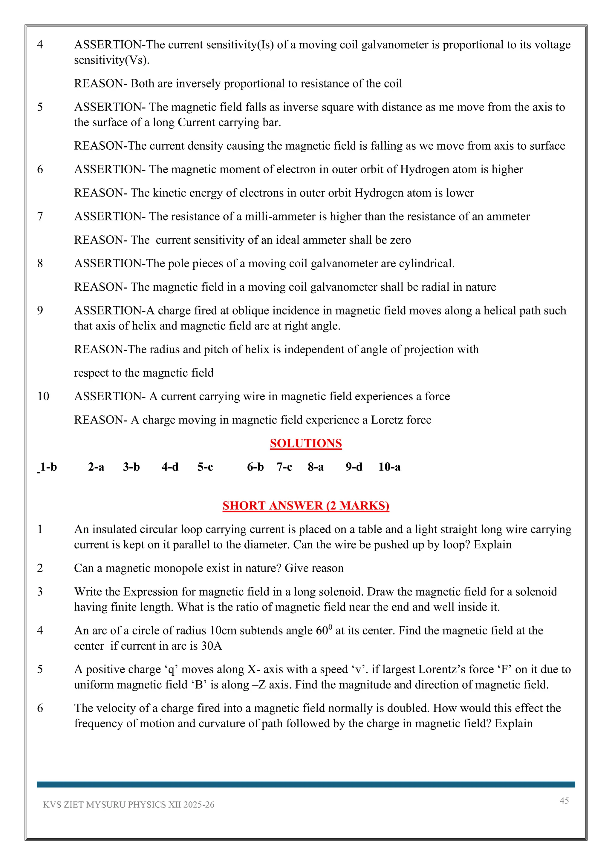 KVS ZIET MYSURU PHYSICS XII 2025-26 45
4 ASSERTION-The current sensitivity(Is) of a moving coil galvanometer is proportional to its voltage
sensitivity(Vs).
REASON- Both are inversely proportional to resistance of the coil
5 ASSERTION- The magnetic field falls as inverse square with distance as me move from the axis to
the surface of a long Current carrying bar.
REASON-The current density causing the magnetic field is falling as we move from axis to surface
6 ASSERTION- The magnetic moment of electron in outer orbit of Hydrogen atom is higher
REASON- The kinetic energy of electrons in outer orbit Hydrogen atom is lower
7 ASSERTION- The resistance of a milli-ammeter is higher than the resistance of an ammeter
REASON- The current sensitivity of an ideal ammeter shall be zero
8 ASSERTION-The pole pieces of a moving coil galvanometer are cylindrical.
REASON- The magnetic field in a moving coil galvanometer shall be radial in nature
9 ASSERTION-A charge fired at oblique incidence in magnetic field moves along a helical path such
that axis of helix and magnetic field are at right angle.
REASON-The radius and pitch of helix is independent of angle of projection with
respect to the magnetic field
10 ASSERTION- A current carrying wire in magnetic field experiences a force
REASON- A charge moving in magnetic field experience a Loretz force
SOLUTIONS
1-b 2-a 3-b 4-d 5-c 6-b 7-c 8-a 9-d 10-a
SHORT ANSWER (2 MARKS)
1 An insulated circular loop carrying current is placed on a table and a light straight long wire carrying
current is kept on it parallel to the diameter. Can the wire be pushed up by loop? Explain
2 Can a magnetic monopole exist in nature? Give reason
3 Write the Expression for magnetic field in a long solenoid. Draw the magnetic field for a solenoid
having finite length. What is the ratio of magnetic field near the end and well inside it.
4 An arc of a circle of radius 10cm subtends angle 600
at its center. Find the magnetic field at the
center if current in arc is 30A
5 A positive charge ‘q’ moves along X- axis with a speed ‘v’. if largest Lorentz’s force ‘F’ on it due to
uniform magnetic field ‘B’ is along –Z axis. Find the magnitude and direction of magnetic field.
6 The velocity of a charge fired into a magnetic field normally is doubled. How would this effect the
frequency of motion and curvature of path followed by the charge in magnetic field? Explain
 