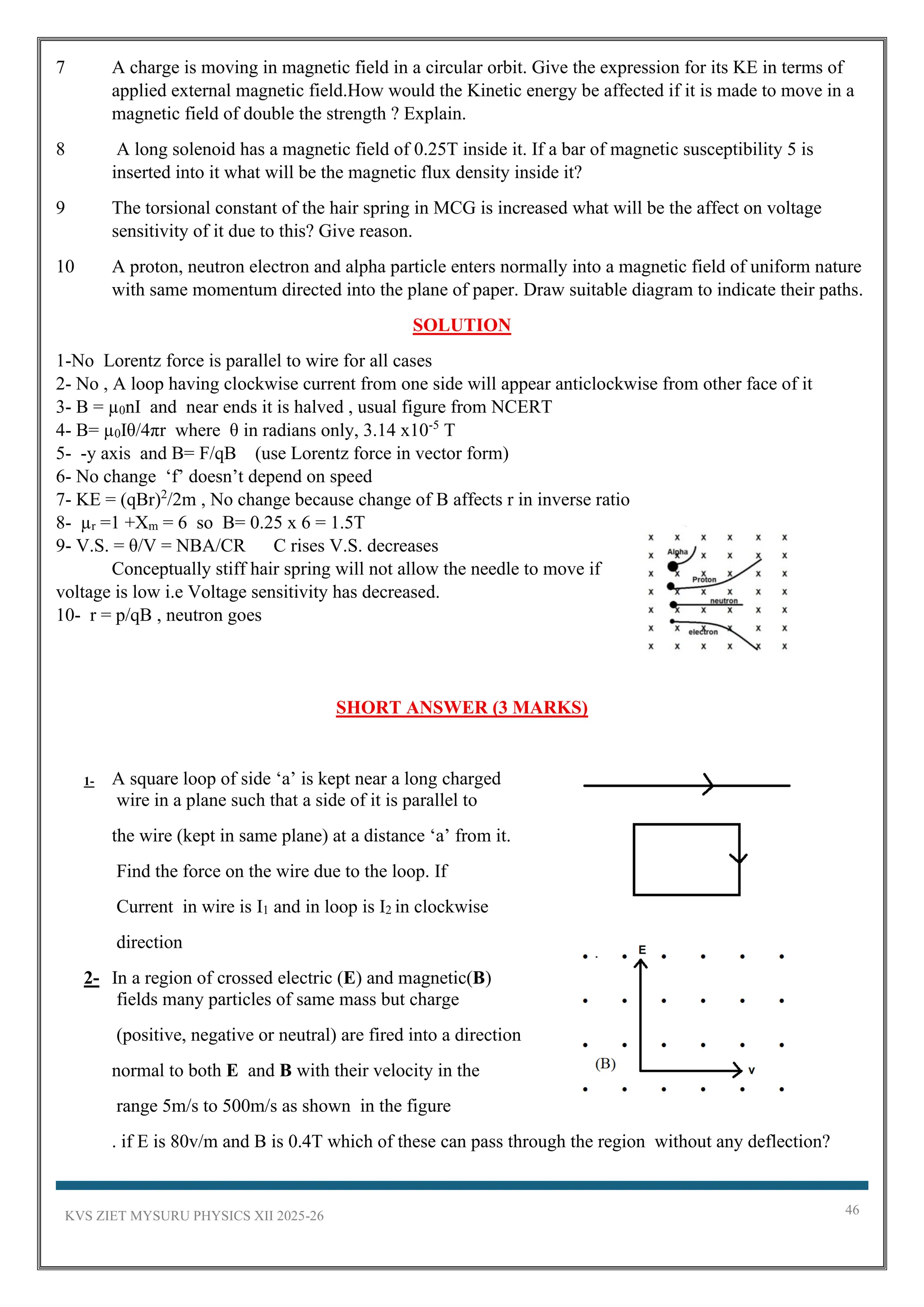 KVS ZIET MYSURU PHYSICS XII 2025-26 46
7 A charge is moving in magnetic field in a circular orbit. Give the expression for its KE in terms of
applied external magnetic field.How would the Kinetic energy be affected if it is made to move in a
magnetic field of double the strength ? Explain.
8 A long solenoid has a magnetic field of 0.25T inside it. If a bar of magnetic susceptibility 5 is
inserted into it what will be the magnetic flux density inside it?
9 The torsional constant of the hair spring in MCG is increased what will be the affect on voltage
sensitivity of it due to this? Give reason.
10 A proton, neutron electron and alpha particle enters normally into a magnetic field of uniform nature
with same momentum directed into the plane of paper. Draw suitable diagram to indicate their paths.
SOLUTION
1-No Lorentz force is parallel to wire for all cases
2- No , A loop having clockwise current from one side will appear anticlockwise from other face of it
3- B = µ0nI and near ends it is halved , usual figure from NCERT
4- B= µ0Iθ/4πr where θ in radians only, 3.14 x10-5
T
5- -y axis and B= F/qB (use Lorentz force in vector form)
6- No change ‘f’ doesn’t depend on speed
7- KE = (qBr)2
/2m , No change because change of B affects r in inverse ratio
8- µr =1 +Xm = 6 so B= 0.25 x 6 = 1.5T
9- V.S. = θ/V = NBA/CR C rises V.S. decreases
Conceptually stiff hair spring will not allow the needle to move if
voltage is low i.e Voltage sensitivity has decreased.
10- r = p/qB , neutron goes
SHORT ANSWER (3 MARKS)
1- A square loop of side ‘a’ is kept near a long charged
wire in a plane such that a side of it is parallel to
the wire (kept in same plane) at a distance ‘a’ from it.
Find the force on the wire due to the loop. If
Current in wire is I1 and in loop is I2 in clockwise
direction
2- In a region of crossed electric (E) and magnetic(B)
fields many particles of same mass but charge
(positive, negative or neutral) are fired into a direction
normal to both E and B with their velocity in the
range 5m/s to 500m/s as shown in the figure
. if E is 80v/m and B is 0.4T which of these can pass through the region without any deflection?
 
