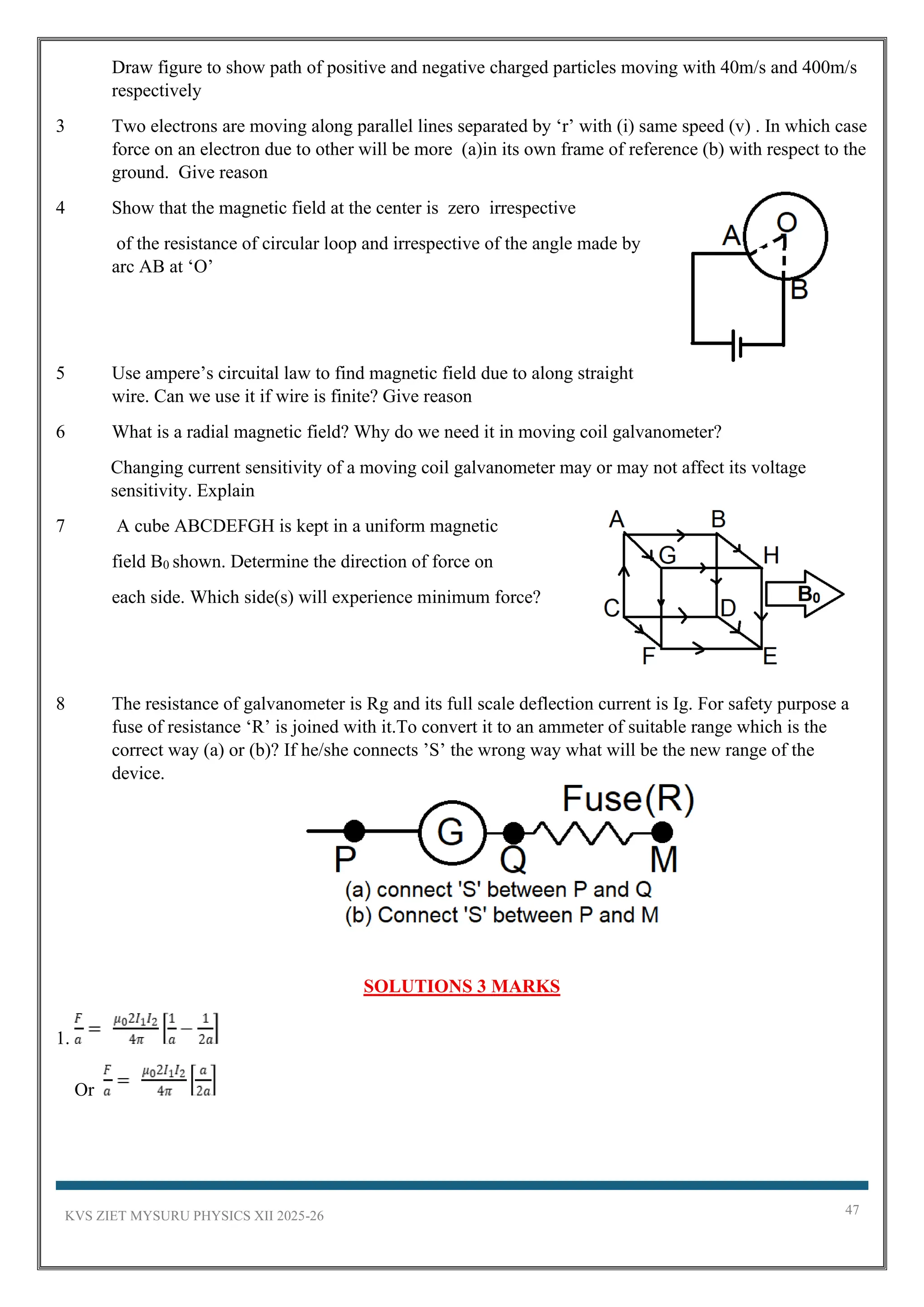 KVS ZIET MYSURU PHYSICS XII 2025-26 47
Draw figure to show path of positive and negative charged particles moving with 40m/s and 400m/s
respectively
3 Two electrons are moving along parallel lines separated by ‘r’ with (i) same speed (v) . In which case
force on an electron due to other will be more (a)in its own frame of reference (b) with respect to the
ground. Give reason
4 Show that the magnetic field at the center is zero irrespective
of the resistance of circular loop and irrespective of the angle made by
arc AB at ‘O’
5 Use ampere’s circuital law to find magnetic field due to along straight
wire. Can we use it if wire is finite? Give reason
6 What is a radial magnetic field? Why do we need it in moving coil galvanometer?
Changing current sensitivity of a moving coil galvanometer may or may not affect its voltage
sensitivity. Explain
7 A cube ABCDEFGH is kept in a uniform magnetic
field B0 shown. Determine the direction of force on
each side. Which side(s) will experience minimum force?
8 The resistance of galvanometer is Rg and its full scale deflection current is Ig. For safety purpose a
fuse of resistance ‘R’ is joined with it.To convert it to an ammeter of suitable range which is the
correct way (a) or (b)? If he/she connects ’S’ the wrong way what will be the new range of the
device.
SOLUTIONS 3 MARKS
1.
Or
 