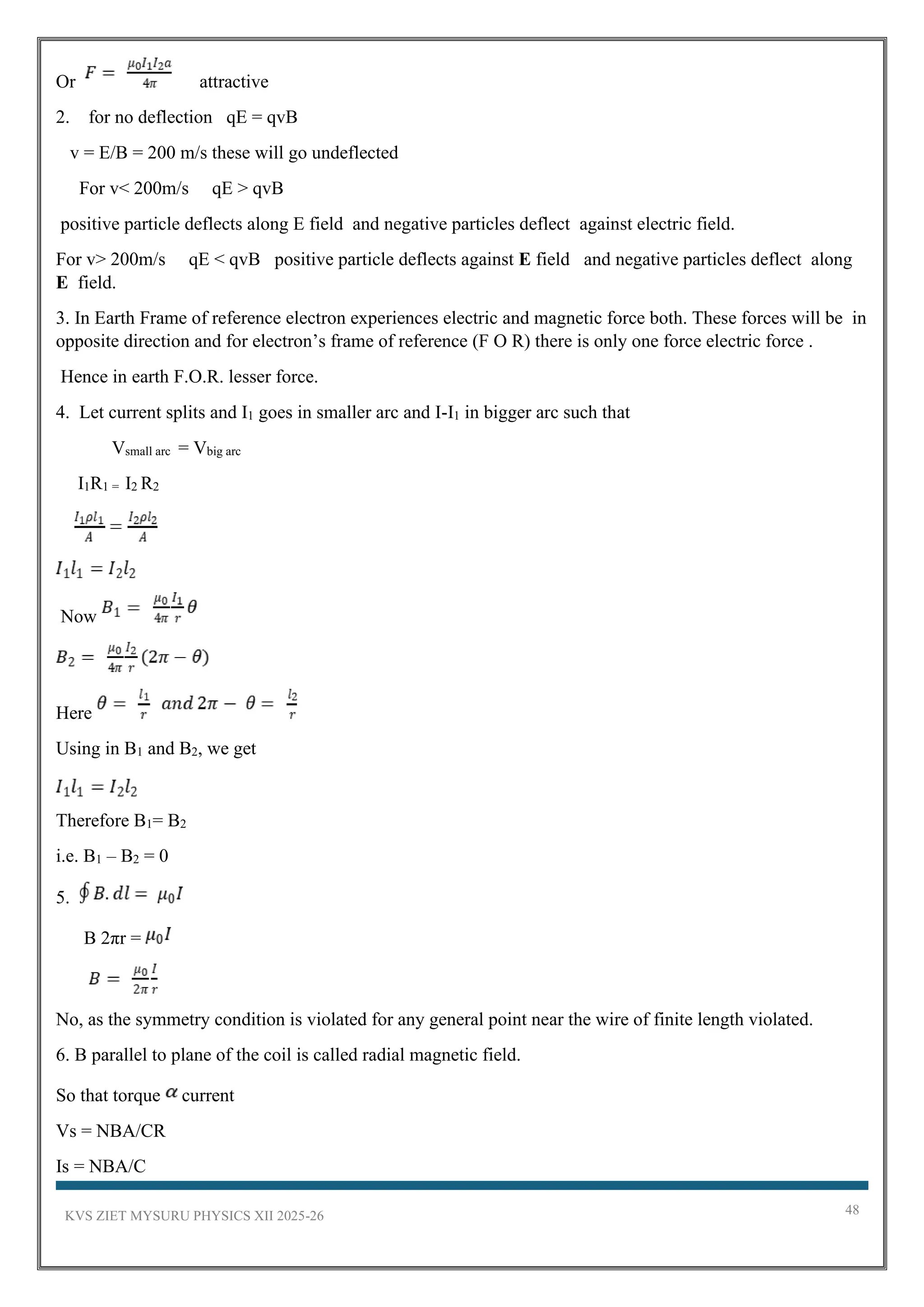 KVS ZIET MYSURU PHYSICS XII 2025-26 48
Or attractive
2. for no deflection qE = qvB
v = E/B = 200 m/s these will go undeflected
For v< 200m/s qE > qvB
positive particle deflects along E field and negative particles deflect against electric field.
For v> 200m/s qE < qvB positive particle deflects against E field and negative particles deflect along
E field.
3. In Earth Frame of reference electron experiences electric and magnetic force both. These forces will be in
opposite direction and for electron’s frame of reference (F O R) there is only one force electric force .
Hence in earth F.O.R. lesser force.
4. Let current splits and I1 goes in smaller arc and I-I1 in bigger arc such that
Vsmall arc = Vbig arc
I1R1 = I2 R2
Now
Here
Using in B1 and B2, we get
Therefore B1= B2
i.e. B1 – B2 = 0
5.
B 2πr =
No, as the symmetry condition is violated for any general point near the wire of finite length violated.
6. B parallel to plane of the coil is called radial magnetic field.
So that torque current
Vs = NBA/CR
Is = NBA/C
 