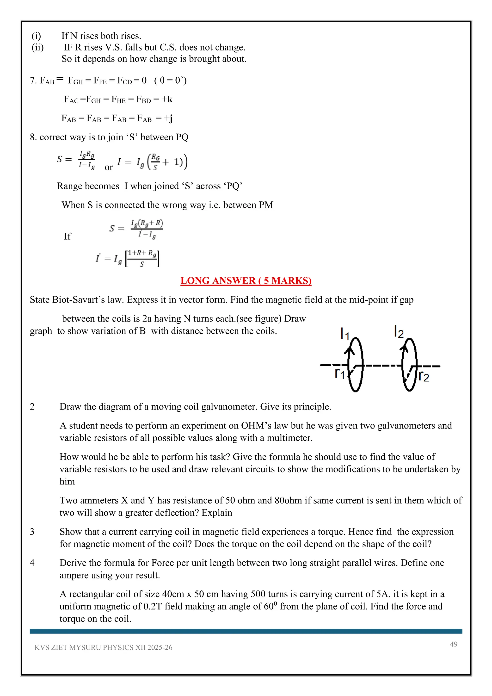 KVS ZIET MYSURU PHYSICS XII 2025-26 49
(i) If N rises both rises.
(ii) IF R rises V.S. falls but C.S. does not change.
So it depends on how change is brought about.
7. FAB FGH = FFE = FCD = 0 ( θ = 0˚)
FAC =FGH = FHE = FBD = +k
FAB = FAB = FAB = FAB = +j
8. correct way is to join ‘S’ between PQ
or
Range becomes I when joined ‘S’ across ‘PQ’
When S is connected the wrong way i.e. between PM
If
LONG ANSWER ( 5 MARKS)
State Biot-Savart’s law. Express it in vector form. Find the magnetic field at the mid-point if gap
between the coils is 2a having N turns each.(see figure) Draw
graph to show variation of B with distance between the coils.
2 Draw the diagram of a moving coil galvanometer. Give its principle.
A student needs to perform an experiment on OHM’s law but he was given two galvanometers and
variable resistors of all possible values along with a multimeter.
How would he be able to perform his task? Give the formula he should use to find the value of
variable resistors to be used and draw relevant circuits to show the modifications to be undertaken by
him
Two ammeters X and Y has resistance of 50 ohm and 80ohm if same current is sent in them which of
two will show a greater deflection? Explain
3 Show that a current carrying coil in magnetic field experiences a torque. Hence find the expression
for magnetic moment of the coil? Does the torque on the coil depend on the shape of the coil?
4 Derive the formula for Force per unit length between two long straight parallel wires. Define one
ampere using your result.
A rectangular coil of size 40cm x 50 cm having 500 turns is carrying current of 5A. it is kept in a
uniform magnetic of 0.2T field making an angle of 600
from the plane of coil. Find the force and
torque on the coil.
 
