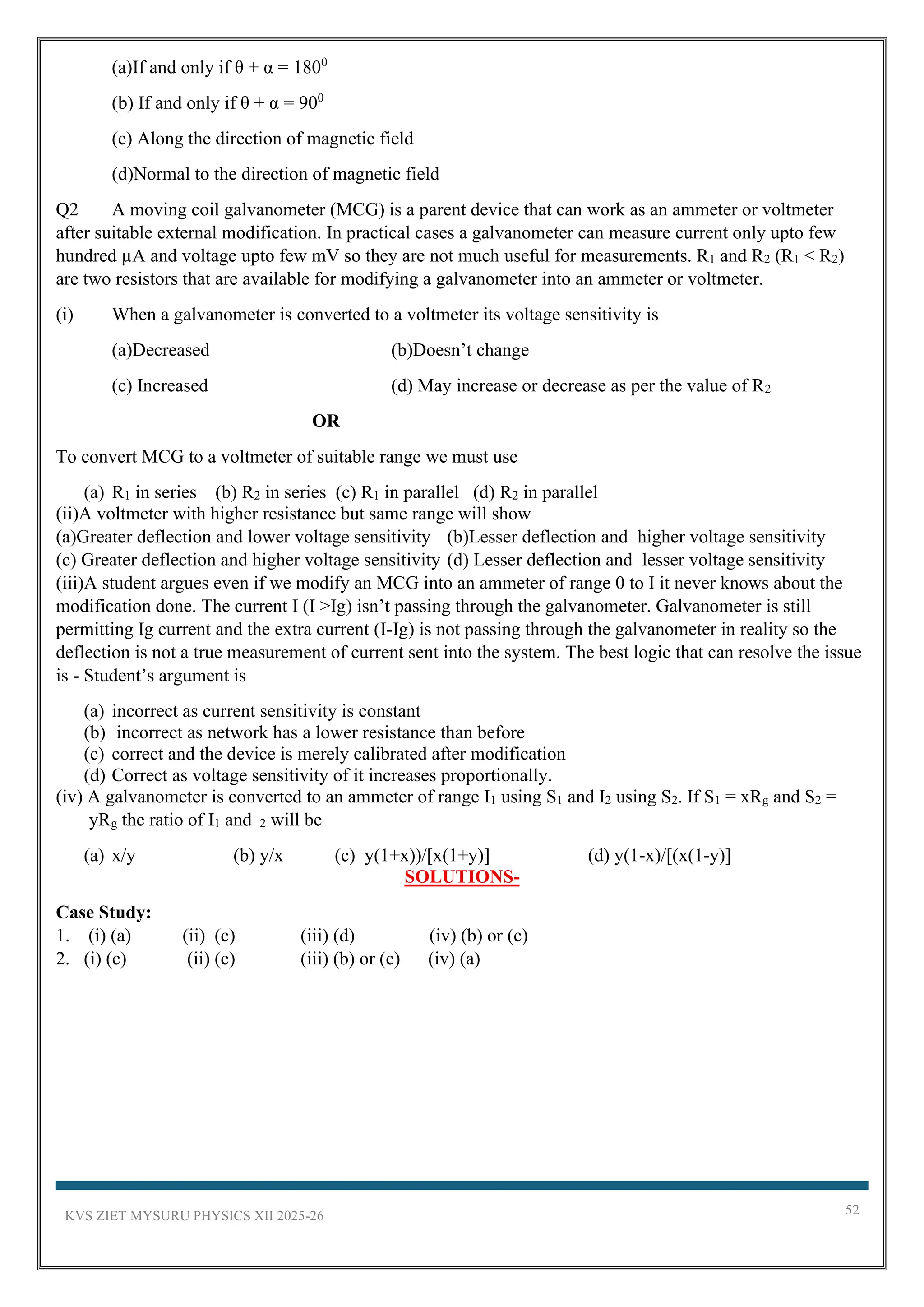 KVS ZIET MYSURU PHYSICS XII 2025-26 52
(a)If and only if θ + α = 1800
(b) If and only if θ + α = 900
(c) Along the direction of magnetic field
(d)Normal to the direction of magnetic field
Q2 A moving coil galvanometer (MCG) is a parent device that can work as an ammeter or voltmeter
after suitable external modification. In practical cases a galvanometer can measure current only upto few
hundred µA and voltage upto few mV so they are not much useful for measurements. R1 and R2 (R1 < R2)
are two resistors that are available for modifying a galvanometer into an ammeter or voltmeter.
(i) When a galvanometer is converted to a voltmeter its voltage sensitivity is
(a)Decreased (b)Doesn’t change
(c) Increased (d) May increase or decrease as per the value of R2
OR
To convert MCG to a voltmeter of suitable range we must use
(a) R1 in series (b) R2 in series (c) R1 in parallel (d) R2 in parallel
(ii)A voltmeter with higher resistance but same range will show
(a)Greater deflection and lower voltage sensitivity (b)Lesser deflection and higher voltage sensitivity
(c) Greater deflection and higher voltage sensitivity (d) Lesser deflection and lesser voltage sensitivity
(iii)A student argues even if we modify an MCG into an ammeter of range 0 to I it never knows about the
modification done. The current I (I >Ig) isn’t passing through the galvanometer. Galvanometer is still
permitting Ig current and the extra current (I-Ig) is not passing through the galvanometer in reality so the
deflection is not a true measurement of current sent into the system. The best logic that can resolve the issue
is - Student’s argument is
(a) incorrect as current sensitivity is constant
(b) incorrect as network has a lower resistance than before
(c) correct and the device is merely calibrated after modification
(d) Correct as voltage sensitivity of it increases proportionally.
(iv) A galvanometer is converted to an ammeter of range I1 using S1 and I2 using S2. If S1 = xRg and S2 =
yRg the ratio of I1 and 2 will be
(a) x/y (b) y/x (c) y(1+x))/[x(1+y)] (d) y(1-x)/[(x(1-y)]
SOLUTIONS-
Case Study:
1. (i) (a) (ii) (c) (iii) (d) (iv) (b) or (c)
2. (i) (c) (ii) (c) (iii) (b) or (c) (iv) (a)
 