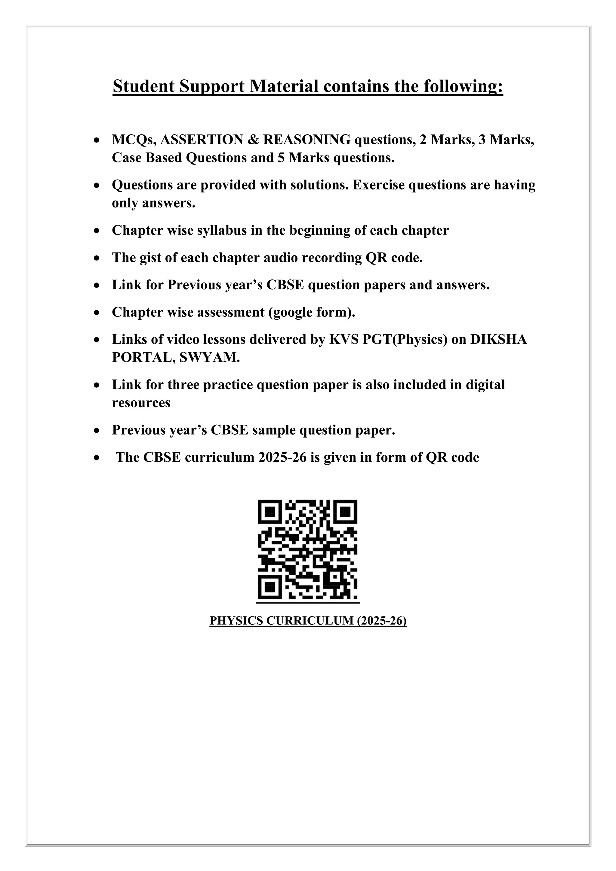 Student Support Material contains the following:
• MCQs, ASSERTION & REASONING questions, 2 Marks, 3 Marks,
Case Based Questions and 5 Marks questions.
• Questions are provided with solutions. Exercise questions are having
only answers.
• Chapter wise syllabus in the beginning of each chapter
• The gist of each chapter audio recording QR code.
• Link for Previous year’s CBSE question papers and answers.
• Chapter wise assessment (google form).
• Links of video lessons delivered by KVS PGT(Physics) on DIKSHA
PORTAL, SWYAM.
• Link for three practice question paper is also included in digital
resources
• Previous year’s CBSE sample question paper.
• The CBSE curriculum 2025-26 is given in form of QR code
PHYSICS CURRICULUM (2025-26)
 