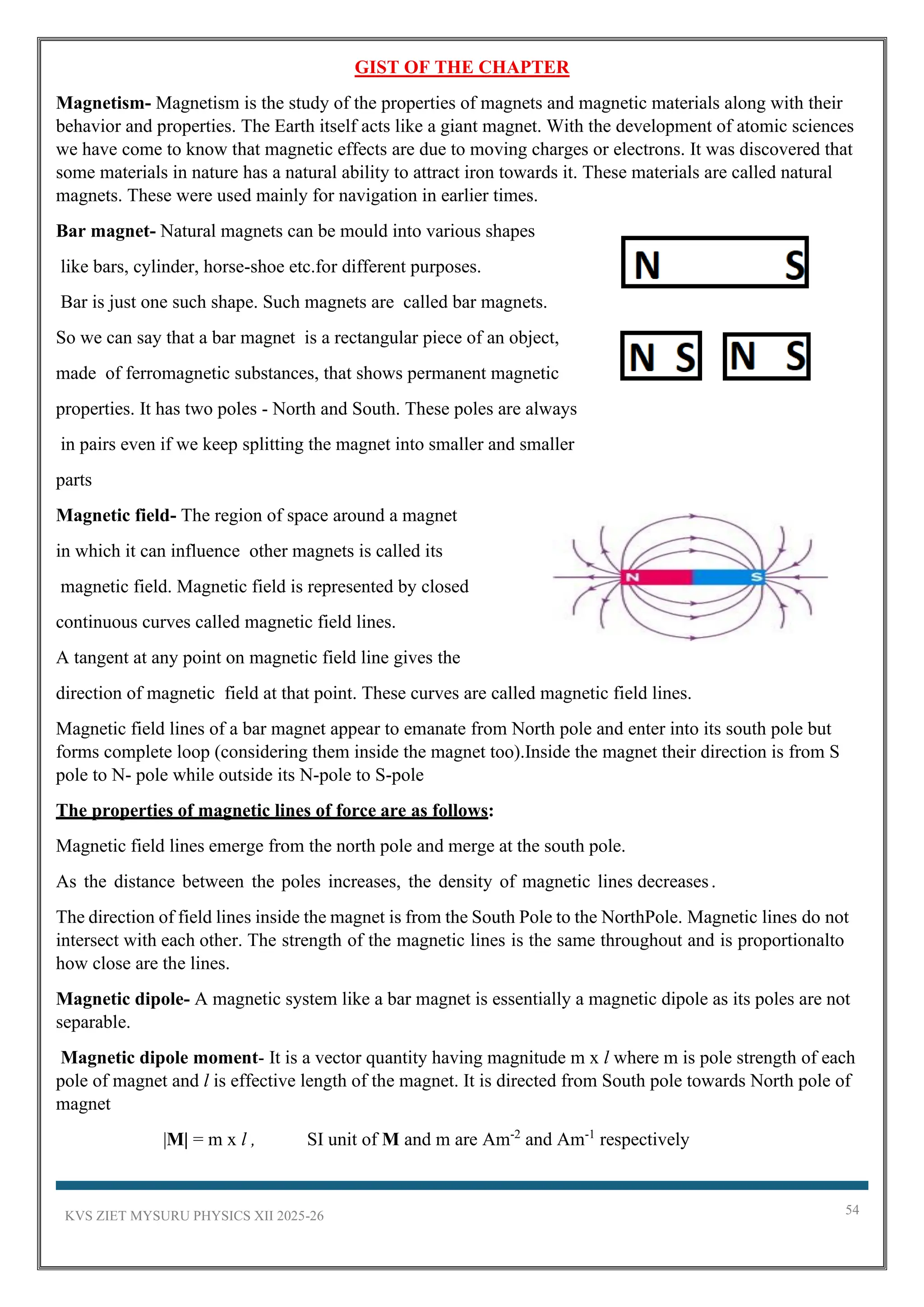 KVS ZIET MYSURU PHYSICS XII 2025-26 54
GIST OF THE CHAPTER
Magnetism- Magnetism is the study of the properties of magnets and magnetic materials along with their
behavior and properties. The Earth itself acts like a giant magnet. With the development of atomic sciences
we have come to know that magnetic effects are due to moving charges or electrons. It was discovered that
some materials in nature has a natural ability to attract iron towards it. These materials are called natural
magnets. These were used mainly for navigation in earlier times.
Bar magnet- Natural magnets can be mould into various shapes
like bars, cylinder, horse-shoe etc.for different purposes.
Bar is just one such shape. Such magnets are called bar magnets.
So we can say that a bar magnet is a rectangular piece of an object,
made of ferromagnetic substances, that shows permanent magnetic
properties. It has two poles - North and South. These poles are always
in pairs even if we keep splitting the magnet into smaller and smaller
parts
Magnetic field- The region of space around a magnet
in which it can influence other magnets is called its
magnetic field. Magnetic field is represented by closed
continuous curves called magnetic field lines.
A tangent at any point on magnetic field line gives the
direction of magnetic field at that point. These curves are called magnetic field lines.
Magnetic field lines of a bar magnet appear to emanate from North pole and enter into its south pole but
forms complete loop (considering them inside the magnet too).Inside the magnet their direction is from S
pole to N- pole while outside its N-pole to S-pole
The properties of magnetic lines of force are as follows:
Magnetic field lines emerge from the north pole and merge at the south pole.
As the distance between the poles increases, the density of magnetic lines decreases.
The direction of field lines inside the magnet is from the South Pole to the NorthPole. Magnetic lines do not
intersect with each other. The strength of the magnetic lines is the same throughout and is proportionalto
how close are the lines.
Magnetic dipole- A magnetic system like a bar magnet is essentially a magnetic dipole as its poles are not
separable.
Magnetic dipole moment- It is a vector quantity having magnitude m x l where m is pole strength of each
pole of magnet and l is effective length of the magnet. It is directed from South pole towards North pole of
magnet
|M| = m x l , SI unit of M and m are Am-2
and Am-1
respectively
 