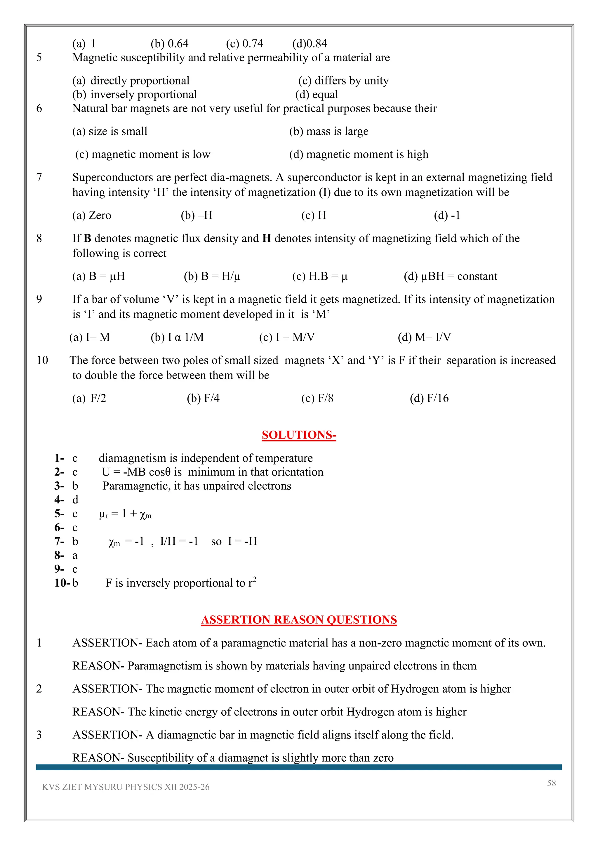 KVS ZIET MYSURU PHYSICS XII 2025-26 58
(a) 1 (b) 0.64 (c) 0.74 (d)0.84
5 Magnetic susceptibility and relative permeability of a material are
(a) directly proportional (c) differs by unity
(b) inversely proportional (d) equal
6 Natural bar magnets are not very useful for practical purposes because their
(a) size is small (b) mass is large
(c) magnetic moment is low (d) magnetic moment is high
7 Superconductors are perfect dia-magnets. A superconductor is kept in an external magnetizing field
having intensity ‘H’ the intensity of magnetization (I) due to its own magnetization will be
(a) Zero (b) –H (c) H (d) -1
8 If B denotes magnetic flux density and H denotes intensity of magnetizing field which of the
following is correct
(a) B = µH (b) B = H/µ (c) H.B = µ (d) µBH = constant
9 If a bar of volume ‘V’ is kept in a magnetic field it gets magnetized. If its intensity of magnetization
is ‘I’ and its magnetic moment developed in it is ‘M’
(a) I= M (b) I α 1/M (c) I = M/V (d) M= I/V
10 The force between two poles of small sized magnets ‘X’ and ‘Y’ is F if their separation is increased
to double the force between them will be
(a) F/2 (b) F/4 (c) F/8 (d) F/16
SOLUTIONS-
1- c diamagnetism is independent of temperature
2- c U = -MB cosθ is minimum in that orientation
3- b Paramagnetic, it has unpaired electrons
4- d
5- c µr = 1 + χm
6- c
7- b χm = -1 , I/H = -1 so I = -H
8- a
9- c
10- b F is inversely proportional to r2
ASSERTION REASON QUESTIONS
1 ASSERTION- Each atom of a paramagnetic material has a non-zero magnetic moment of its own.
REASON- Paramagnetism is shown by materials having unpaired electrons in them
2 ASSERTION- The magnetic moment of electron in outer orbit of Hydrogen atom is higher
REASON- The kinetic energy of electrons in outer orbit Hydrogen atom is higher
3 ASSERTION- A diamagnetic bar in magnetic field aligns itself along the field.
REASON- Susceptibility of a diamagnet is slightly more than zero
 