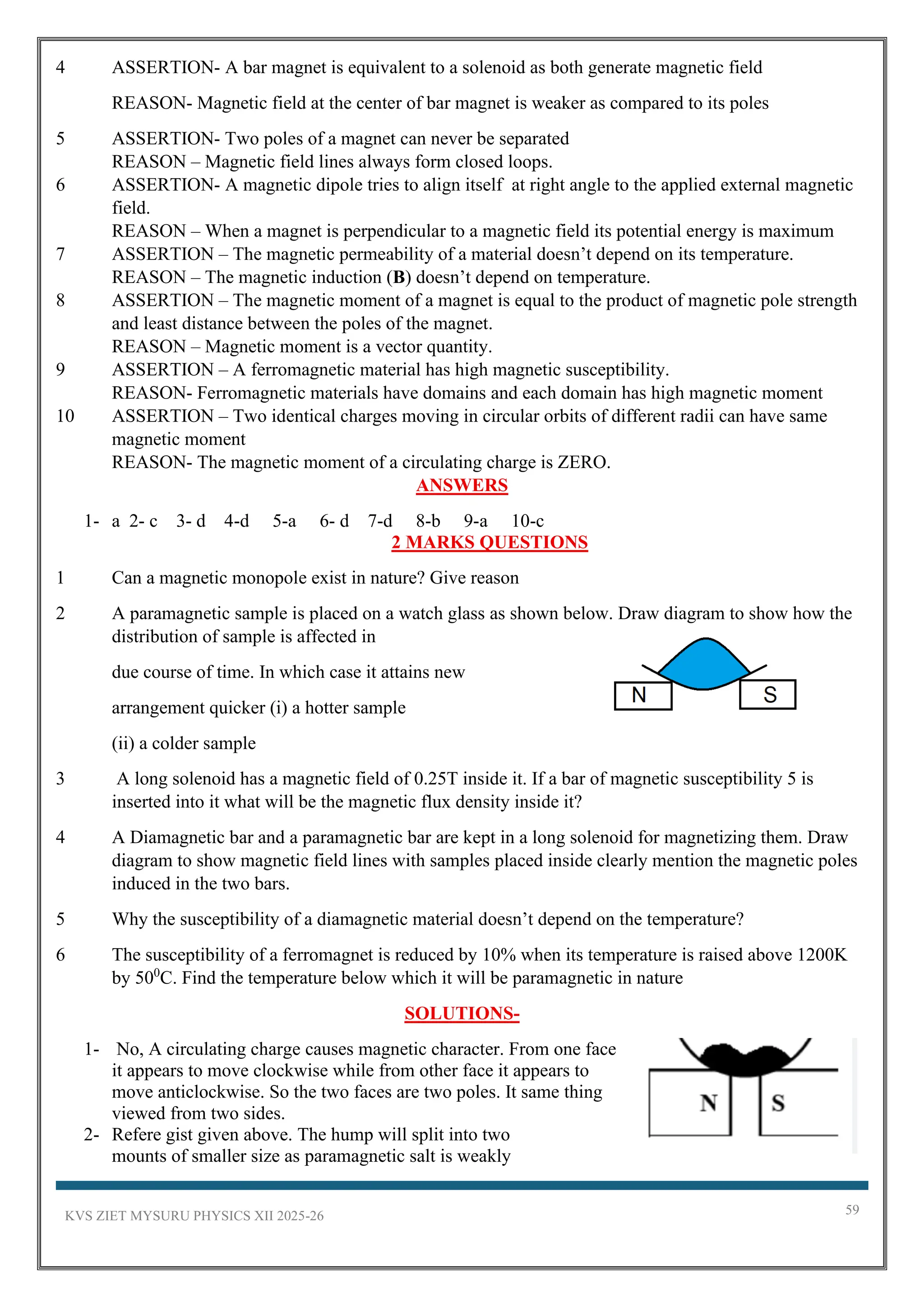 KVS ZIET MYSURU PHYSICS XII 2025-26 59
4 ASSERTION- A bar magnet is equivalent to a solenoid as both generate magnetic field
REASON- Magnetic field at the center of bar magnet is weaker as compared to its poles
5 ASSERTION- Two poles of a magnet can never be separated
REASON – Magnetic field lines always form closed loops.
6 ASSERTION- A magnetic dipole tries to align itself at right angle to the applied external magnetic
field.
REASON – When a magnet is perpendicular to a magnetic field its potential energy is maximum
7 ASSERTION – The magnetic permeability of a material doesn’t depend on its temperature.
REASON – The magnetic induction (B) doesn’t depend on temperature.
8 ASSERTION – The magnetic moment of a magnet is equal to the product of magnetic pole strength
and least distance between the poles of the magnet.
REASON – Magnetic moment is a vector quantity.
9 ASSERTION – A ferromagnetic material has high magnetic susceptibility.
REASON- Ferromagnetic materials have domains and each domain has high magnetic moment
10 ASSERTION – Two identical charges moving in circular orbits of different radii can have same
magnetic moment
REASON- The magnetic moment of a circulating charge is ZERO.
ANSWERS
1- a 2- c 3- d 4-d 5-a 6- d 7-d 8-b 9-a 10-c
2 MARKS QUESTIONS
1 Can a magnetic monopole exist in nature? Give reason
2 A paramagnetic sample is placed on a watch glass as shown below. Draw diagram to show how the
distribution of sample is affected in
due course of time. In which case it attains new
arrangement quicker (i) a hotter sample
(ii) a colder sample
3 A long solenoid has a magnetic field of 0.25T inside it. If a bar of magnetic susceptibility 5 is
inserted into it what will be the magnetic flux density inside it?
4 A Diamagnetic bar and a paramagnetic bar are kept in a long solenoid for magnetizing them. Draw
diagram to show magnetic field lines with samples placed inside clearly mention the magnetic poles
induced in the two bars.
5 Why the susceptibility of a diamagnetic material doesn’t depend on the temperature?
6 The susceptibility of a ferromagnet is reduced by 10% when its temperature is raised above 1200K
by 500
C. Find the temperature below which it will be paramagnetic in nature
SOLUTIONS-
1- No, A circulating charge causes magnetic character. From one face
it appears to move clockwise while from other face it appears to
move anticlockwise. So the two faces are two poles. It same thing
viewed from two sides.
2- Refere gist given above. The hump will split into two
mounts of smaller size as paramagnetic salt is weakly
 