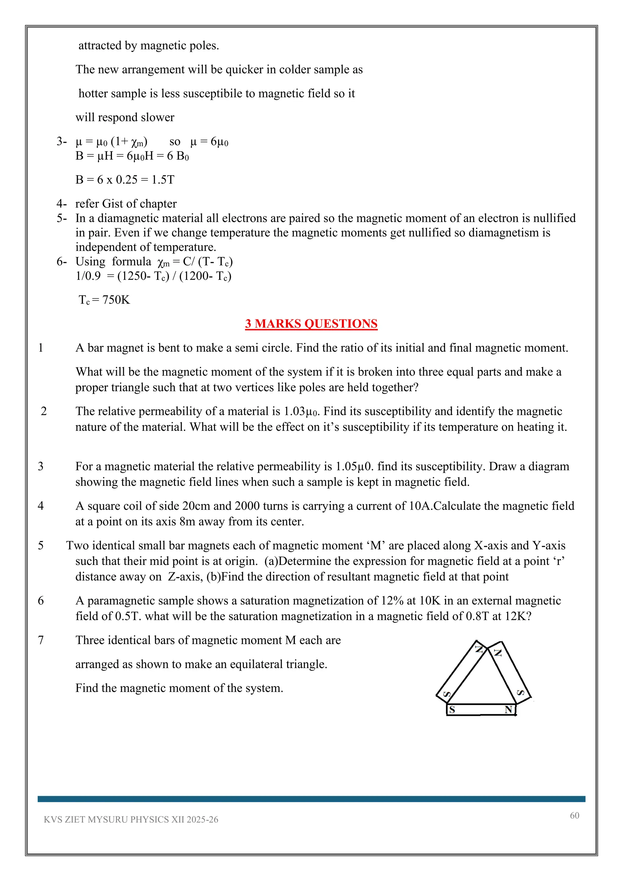 KVS ZIET MYSURU PHYSICS XII 2025-26 60
attracted by magnetic poles.
The new arrangement will be quicker in colder sample as
hotter sample is less susceptibile to magnetic field so it
will respond slower
3- µ = µ0 (1+ χm) so µ = 6µ0
B = µH = 6µ0H = 6 B0
B = 6 x 0.25 = 1.5T
4- refer Gist of chapter
5- In a diamagnetic material all electrons are paired so the magnetic moment of an electron is nullified
in pair. Even if we change temperature the magnetic moments get nullified so diamagnetism is
independent of temperature.
6- Using formula χm = C/ (T- Tc)
1/0.9 = (1250- Tc) / (1200- Tc)
Tc = 750K
3 MARKS QUESTIONS
1 A bar magnet is bent to make a semi circle. Find the ratio of its initial and final magnetic moment.
What will be the magnetic moment of the system if it is broken into three equal parts and make a
proper triangle such that at two vertices like poles are held together?
2 The relative permeability of a material is 1.03µ0. Find its susceptibility and identify the magnetic
nature of the material. What will be the effect on it’s susceptibility if its temperature on heating it.
3 For a magnetic material the relative permeability is 1.05µ0. find its susceptibility. Draw a diagram
showing the magnetic field lines when such a sample is kept in magnetic field.
4 A square coil of side 20cm and 2000 turns is carrying a current of 10A.Calculate the magnetic field
at a point on its axis 8m away from its center.
5 Two identical small bar magnets each of magnetic moment ‘M’ are placed along X-axis and Y-axis
such that their mid point is at origin. (a)Determine the expression for magnetic field at a point ‘r’
distance away on Z-axis, (b)Find the direction of resultant magnetic field at that point
6 A paramagnetic sample shows a saturation magnetization of 12% at 10K in an external magnetic
field of 0.5T. what will be the saturation magnetization in a magnetic field of 0.8T at 12K?
7 Three identical bars of magnetic moment M each are
arranged as shown to make an equilateral triangle.
Find the magnetic moment of the system.
 