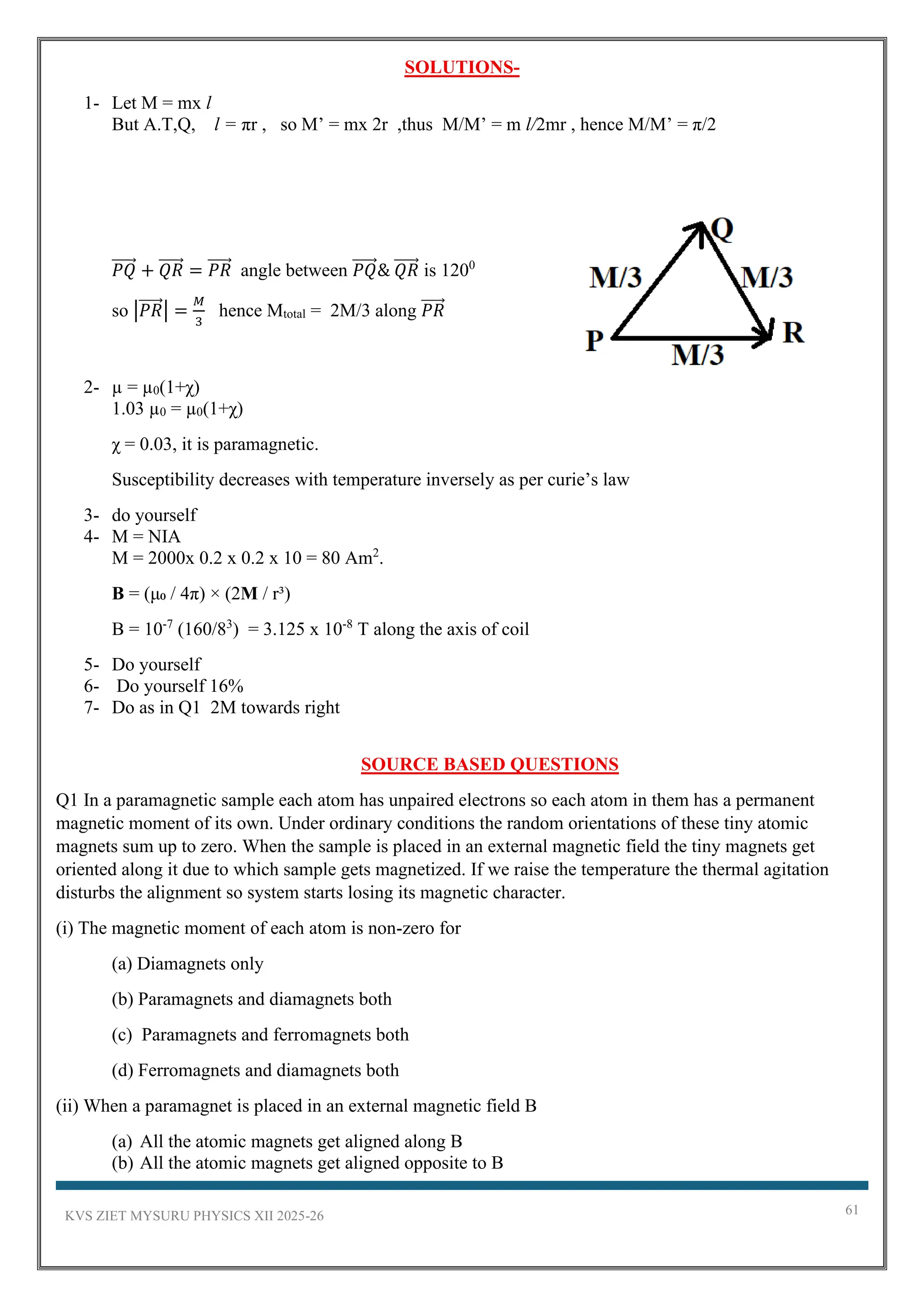 KVS ZIET MYSURU PHYSICS XII 2025-26 61
SOLUTIONS-
1- Let M = mx l
But A.T,Q, l = πr , so M’ = mx 2r ,thus M/M’ = m l/2mr , hence M/M’ = π/2
𝑃𝑄
⃗⃗⃗⃗⃗ + 𝑄𝑅
⃗⃗⃗⃗⃗ = 𝑃𝑅
⃗⃗⃗⃗⃗ angle between 𝑃𝑄
⃗⃗⃗⃗⃗ & 𝑄𝑅
⃗⃗⃗⃗⃗ is 1200
so |𝑃𝑅
⃗⃗⃗⃗⃗ | =
𝑀
3
hence Mtotal = 2M/3 along 𝑃𝑅
⃗⃗⃗⃗⃗
2- µ = µ0(1+χ)
1.03 µ0 = µ0(1+χ)
χ = 0.03, it is paramagnetic.
Susceptibility decreases with temperature inversely as per curie’s law
3- do yourself
4- M = NIA
M = 2000x 0.2 x 0.2 x 10 = 80 Am2
.
B = (μ₀ / 4π) × (2M / r³)
B = 10-7
(160/83
) = 3.125 x 10-8
T along the axis of coil
5- Do yourself
6- Do yourself 16%
7- Do as in Q1 2M towards right
SOURCE BASED QUESTIONS
Q1 In a paramagnetic sample each atom has unpaired electrons so each atom in them has a permanent
magnetic moment of its own. Under ordinary conditions the random orientations of these tiny atomic
magnets sum up to zero. When the sample is placed in an external magnetic field the tiny magnets get
oriented along it due to which sample gets magnetized. If we raise the temperature the thermal agitation
disturbs the alignment so system starts losing its magnetic character.
(i) The magnetic moment of each atom is non-zero for
(a) Diamagnets only
(b) Paramagnets and diamagnets both
(c) Paramagnets and ferromagnets both
(d) Ferromagnets and diamagnets both
(ii) When a paramagnet is placed in an external magnetic field B
(a) All the atomic magnets get aligned along B
(b) All the atomic magnets get aligned opposite to B
 
