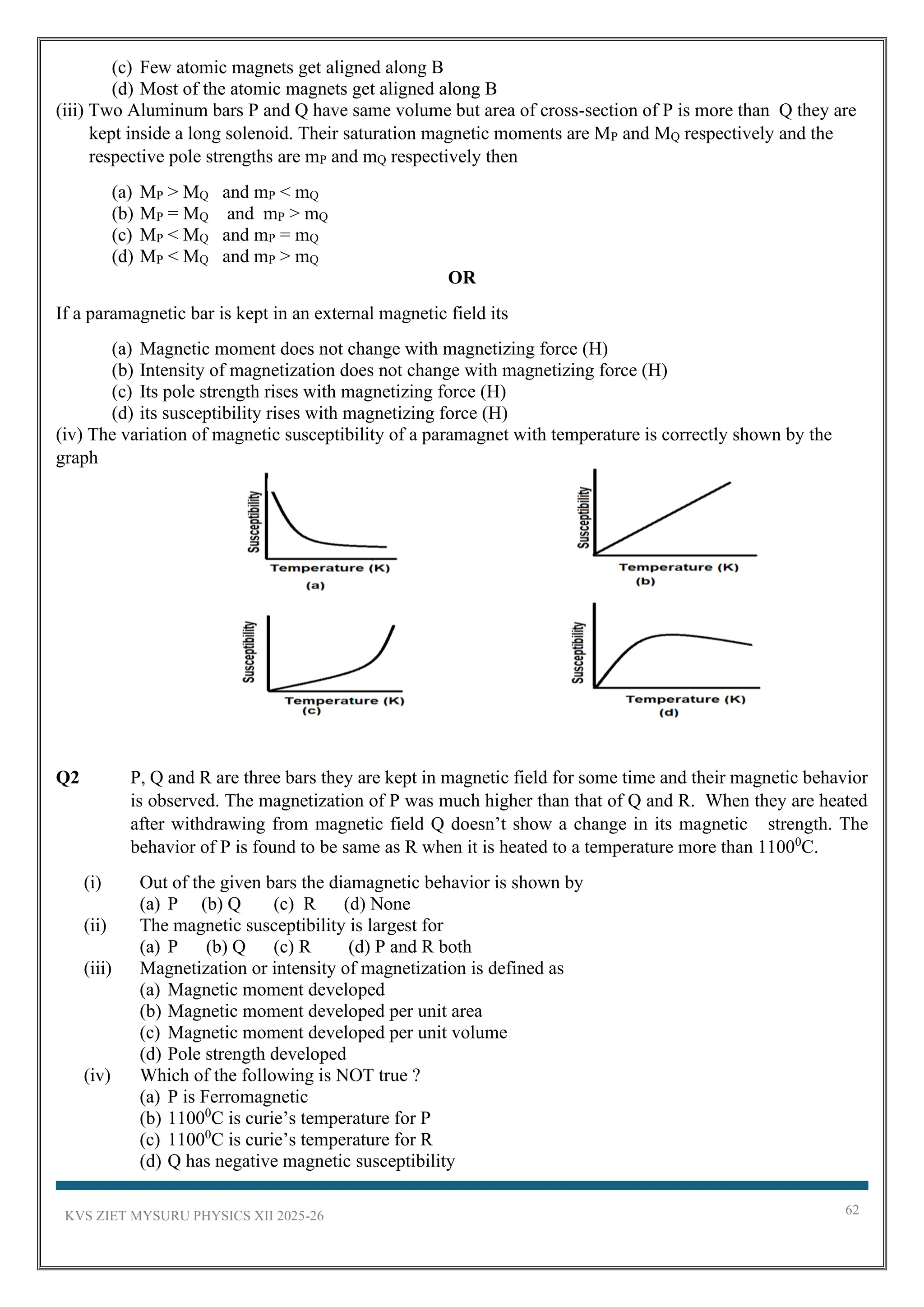 KVS ZIET MYSURU PHYSICS XII 2025-26 62
(c) Few atomic magnets get aligned along B
(d) Most of the atomic magnets get aligned along B
(iii) Two Aluminum bars P and Q have same volume but area of cross-section of P is more than Q they are
kept inside a long solenoid. Their saturation magnetic moments are MP and MQ respectively and the
respective pole strengths are mP and mQ respectively then
(a) MP > MQ and mP < mQ
(b) MP = MQ and mP > mQ
(c) MP < MQ and mP = mQ
(d) MP < MQ and mP > mQ
OR
If a paramagnetic bar is kept in an external magnetic field its
(a) Magnetic moment does not change with magnetizing force (H)
(b) Intensity of magnetization does not change with magnetizing force (H)
(c) Its pole strength rises with magnetizing force (H)
(d) its susceptibility rises with magnetizing force (H)
(iv) The variation of magnetic susceptibility of a paramagnet with temperature is correctly shown by the
graph
Q2 P, Q and R are three bars they are kept in magnetic field for some time and their magnetic behavior
is observed. The magnetization of P was much higher than that of Q and R. When they are heated
after withdrawing from magnetic field Q doesn’t show a change in its magnetic strength. The
behavior of P is found to be same as R when it is heated to a temperature more than 11000
C.
(i) Out of the given bars the diamagnetic behavior is shown by
(a) P (b) Q (c) R (d) None
(ii) The magnetic susceptibility is largest for
(a) P (b) Q (c) R (d) P and R both
(iii) Magnetization or intensity of magnetization is defined as
(a) Magnetic moment developed
(b) Magnetic moment developed per unit area
(c) Magnetic moment developed per unit volume
(d) Pole strength developed
(iv) Which of the following is NOT true ?
(a) P is Ferromagnetic
(b) 11000
C is curie’s temperature for P
(c) 11000
C is curie’s temperature for R
(d) Q has negative magnetic susceptibility
 
