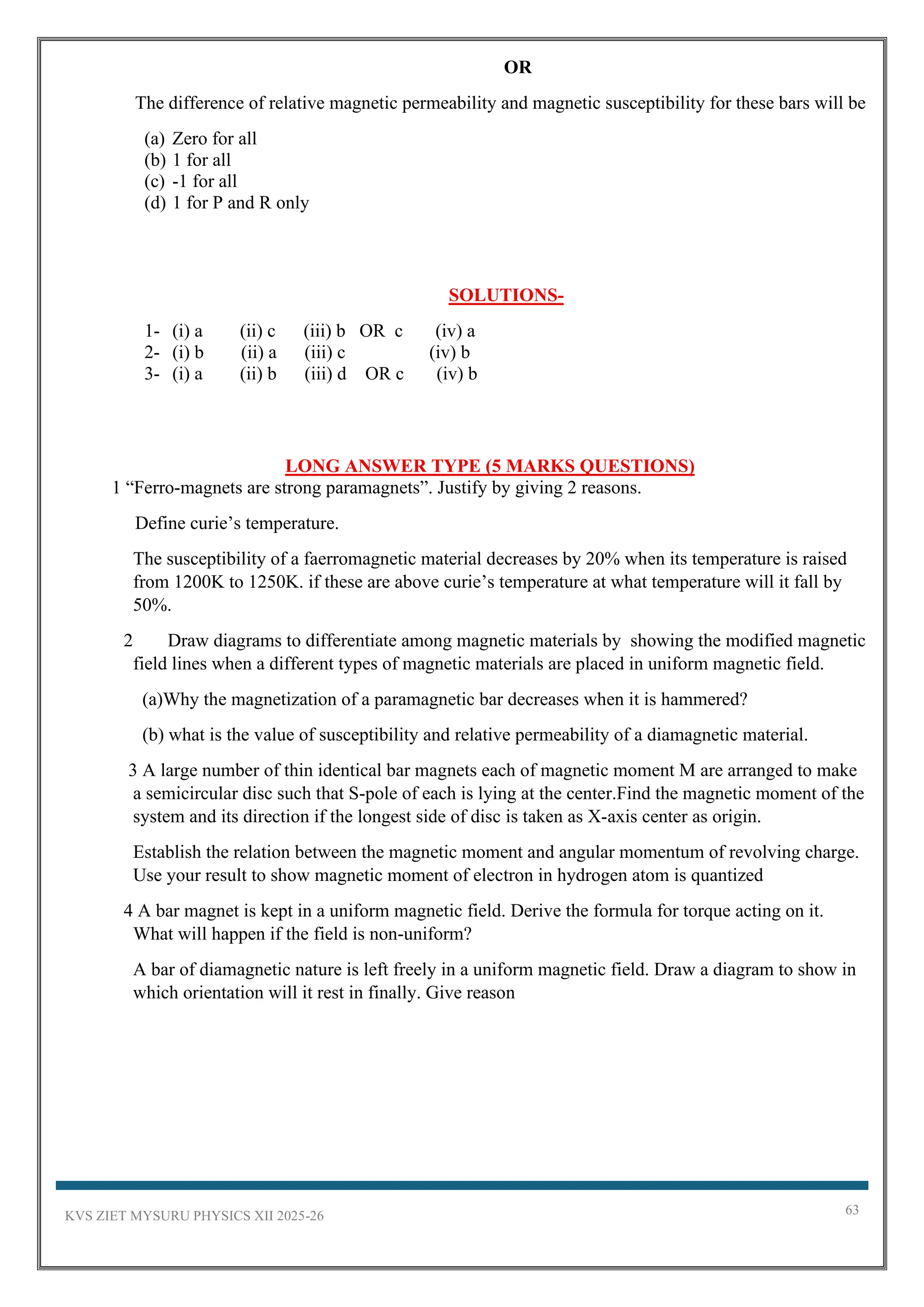KVS ZIET MYSURU PHYSICS XII 2025-26 63
OR
The difference of relative magnetic permeability and magnetic susceptibility for these bars will be
(a) Zero for all
(b) 1 for all
(c) -1 for all
(d) 1 for P and R only
SOLUTIONS-
1- (i) a (ii) c (iii) b OR c (iv) a
2- (i) b (ii) a (iii) c (iv) b
3- (i) a (ii) b (iii) d OR c (iv) b
LONG ANSWER TYPE (5 MARKS QUESTIONS)
1 “Ferro-magnets are strong paramagnets”. Justify by giving 2 reasons.
Define curie’s temperature.
The susceptibility of a faerromagnetic material decreases by 20% when its temperature is raised
from 1200K to 1250K. if these are above curie’s temperature at what temperature will it fall by
50%.
2 Draw diagrams to differentiate among magnetic materials by showing the modified magnetic
field lines when a different types of magnetic materials are placed in uniform magnetic field.
(a)Why the magnetization of a paramagnetic bar decreases when it is hammered?
(b) what is the value of susceptibility and relative permeability of a diamagnetic material.
3 A large number of thin identical bar magnets each of magnetic moment M are arranged to make
a semicircular disc such that S-pole of each is lying at the center.Find the magnetic moment of the
system and its direction if the longest side of disc is taken as X-axis center as origin.
Establish the relation between the magnetic moment and angular momentum of revolving charge.
Use your result to show magnetic moment of electron in hydrogen atom is quantized
4 A bar magnet is kept in a uniform magnetic field. Derive the formula for torque acting on it.
What will happen if the field is non-uniform?
A bar of diamagnetic nature is left freely in a uniform magnetic field. Draw a diagram to show in
which orientation will it rest in finally. Give reason
 