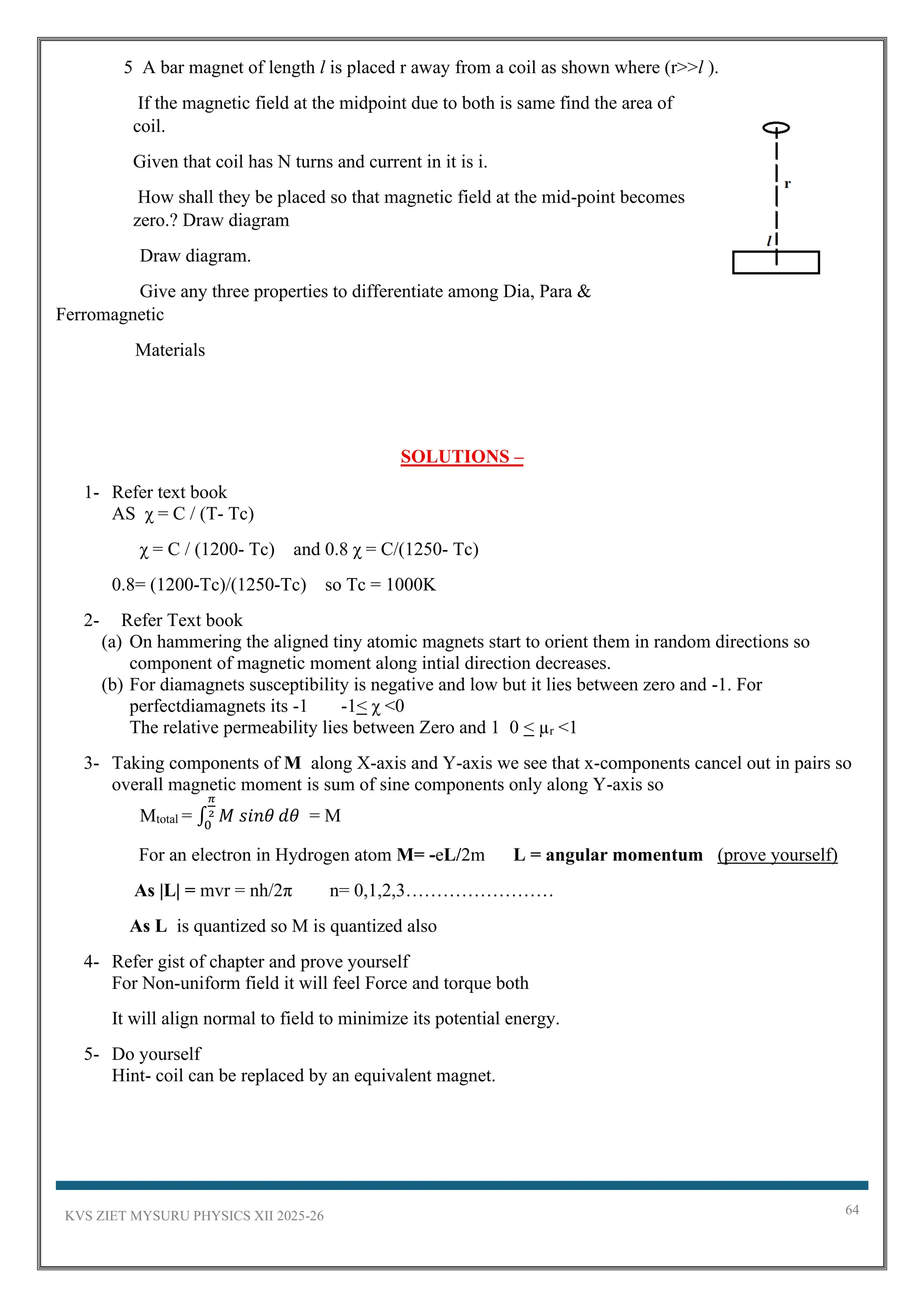 KVS ZIET MYSURU PHYSICS XII 2025-26 64
5 A bar magnet of length l is placed r away from a coil as shown where (r>>l ).
If the magnetic field at the midpoint due to both is same find the area of
coil.
Given that coil has N turns and current in it is i.
How shall they be placed so that magnetic field at the mid-point becomes
zero.? Draw diagram
Draw diagram.
Give any three properties to differentiate among Dia, Para &
Ferromagnetic
Materials
SOLUTIONS –
1- Refer text book
AS χ = C / (T- Tc)
χ = C / (1200- Tc) and 0.8 χ = C/(1250- Tc)
0.8= (1200-Tc)/(1250-Tc) so Tc = 1000K
2- Refer Text book
(a) On hammering the aligned tiny atomic magnets start to orient them in random directions so
component of magnetic moment along intial direction decreases.
(b) For diamagnets susceptibility is negative and low but it lies between zero and -1. For
perfectdiamagnets its -1 -1< χ <0
The relative permeability lies between Zero and 1 0 < µr <1
3- Taking components of M along X-axis and Y-axis we see that x-components cancel out in pairs so
overall magnetic moment is sum of sine components only along Y-axis so
Mtotal = ∫ 𝑀 𝑠𝑖𝑛𝜃
𝜋
2
0
𝑑𝜃 = M
For an electron in Hydrogen atom M= -eL/2m L = angular momentum (prove yourself)
As |L| = mvr = nh/2π n= 0,1,2,3……………………
As L is quantized so M is quantized also
4- Refer gist of chapter and prove yourself
For Non-uniform field it will feel Force and torque both
It will align normal to field to minimize its potential energy.
5- Do yourself
Hint- coil can be replaced by an equivalent magnet.
 