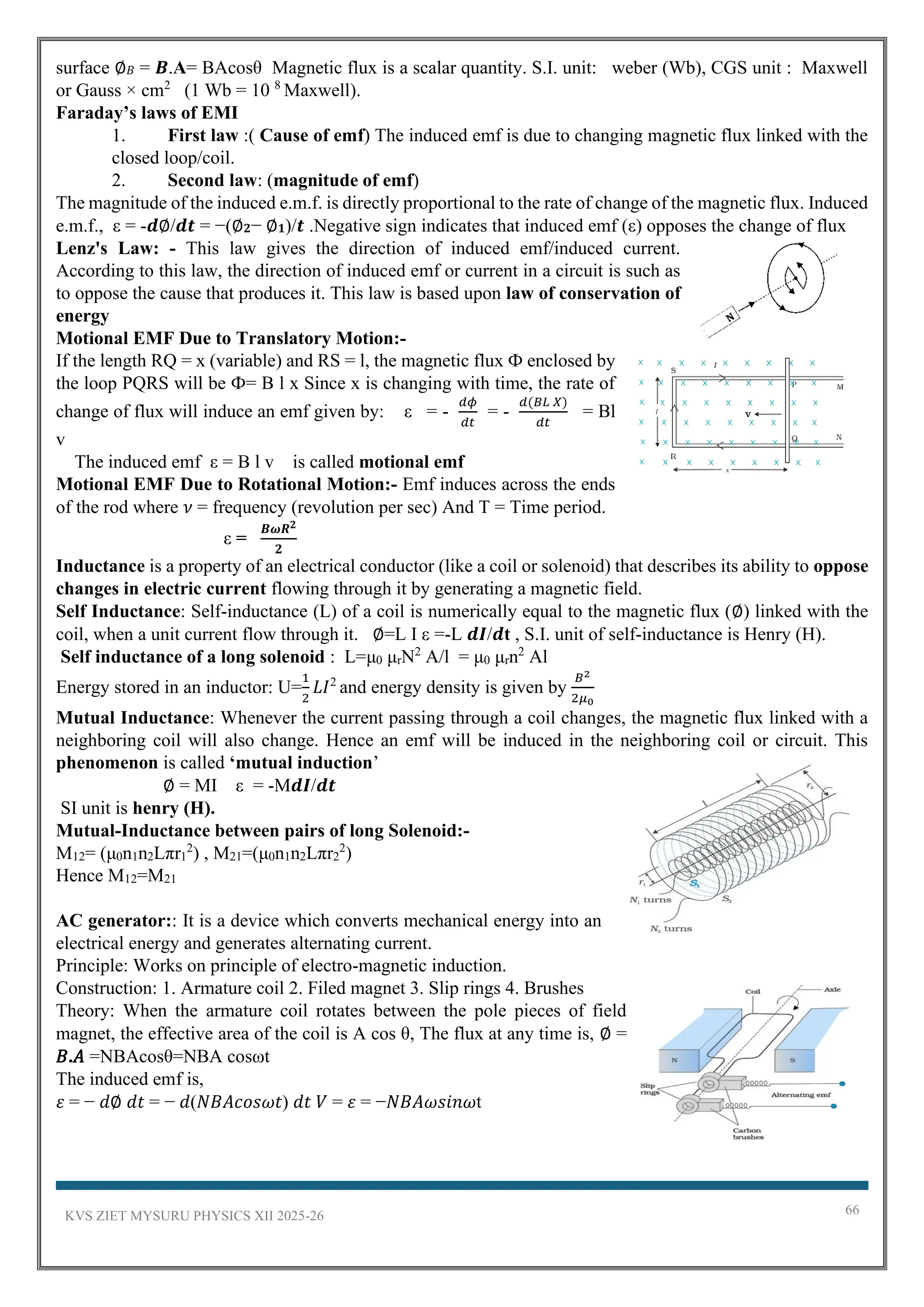 KVS ZIET MYSURU PHYSICS XII 2025-26 66
surface ∅𝐵 = 𝑩.A= BAcosθ Magnetic flux is a scalar quantity. S.I. unit: weber (Wb), CGS unit : Maxwell
or Gauss × cm2
(1 Wb = 10 8
Maxwell).
Faraday’s laws of EMI
1. First law :( Cause of emf) The induced emf is due to changing magnetic flux linked with the
closed loop/coil.
2. Second law: (magnitude of emf)
The magnitude of the induced e.m.f. is directly proportional to the rate of change of the magnetic flux. Induced
e.m.f., ε = -𝒅∅/𝒅𝒕 = −(∅𝟐− ∅𝟏)/𝒕 .Negative sign indicates that induced emf (ε) opposes the change of flux
Lenz's Law: - This law gives the direction of induced emf/induced current.
According to this law, the direction of induced emf or current in a circuit is such as
to oppose the cause that produces it. This law is based upon law of conservation of
energy
Motional EMF Due to Translatory Motion:-
If the length RQ = x (variable) and RS = l, the magnetic flux Ф enclosed by
the loop PQRS will be Ф= B l x Since x is changing with time, the rate of
change of flux will induce an emf given by: ε = -
𝑑𝜙
𝑑𝑡
= -
𝑑(𝐵𝐿 𝑋)
𝑑𝑡
= Bl
v
The induced emf ε = B l v is called motional emf
Motional EMF Due to Rotational Motion:- Emf induces across the ends
of the rod where 𝜈 = frequency (revolution per sec) And T = Time period.
ε =
𝑩𝝎𝑹𝟐
𝟐
Inductance is a property of an electrical conductor (like a coil or solenoid) that describes its ability to oppose
changes in electric current flowing through it by generating a magnetic field.
Self Inductance: Self-inductance (L) of a coil is numerically equal to the magnetic flux (∅) linked with the
coil, when a unit current flow through it. ∅=L I ε =-L 𝒅𝑰/𝒅t , S.I. unit of self-inductance is Henry (H).
Self inductance of a long solenoid : L=μ0 μrN2
A/l = μ0 μrn2
Al
Energy stored in an inductor: U=
1
2
𝐿𝐼2
and energy density is given by
𝐵2
2𝜇0
Mutual Inductance: Whenever the current passing through a coil changes, the magnetic flux linked with a
neighboring coil will also change. Hence an emf will be induced in the neighboring coil or circuit. This
phenomenon is called ‘mutual induction’
∅ = MI ε = -M𝒅𝑰/𝒅𝒕
SI unit is henry (H).
Mutual-Inductance between pairs of long Solenoid:-
M12= (μ0n1n2Lπr1
2
) , M21=(μ0n1n2Lπr2
2
)
Hence M12=M21
AC generator:: It is a device which converts mechanical energy into an
electrical energy and generates alternating current.
Principle: Works on principle of electro-magnetic induction.
Construction: 1. Armature coil 2. Filed magnet 3. Slip rings 4. Brushes
Theory: When the armature coil rotates between the pole pieces of field
magnet, the effective area of the coil is A cos θ, The flux at any time is, ∅ =
𝐵.𝐴 =NBAcosθ=NBA cosωt
The induced emf is,
𝜀 = − 𝑑∅ 𝑑𝑡 = − 𝑑(𝑁𝐵𝐴𝑐𝑜𝑠𝜔𝑡) 𝑑𝑡 𝑉 = 𝜀 = −𝑁𝐵𝐴𝜔𝑠𝑖𝑛𝜔t
 