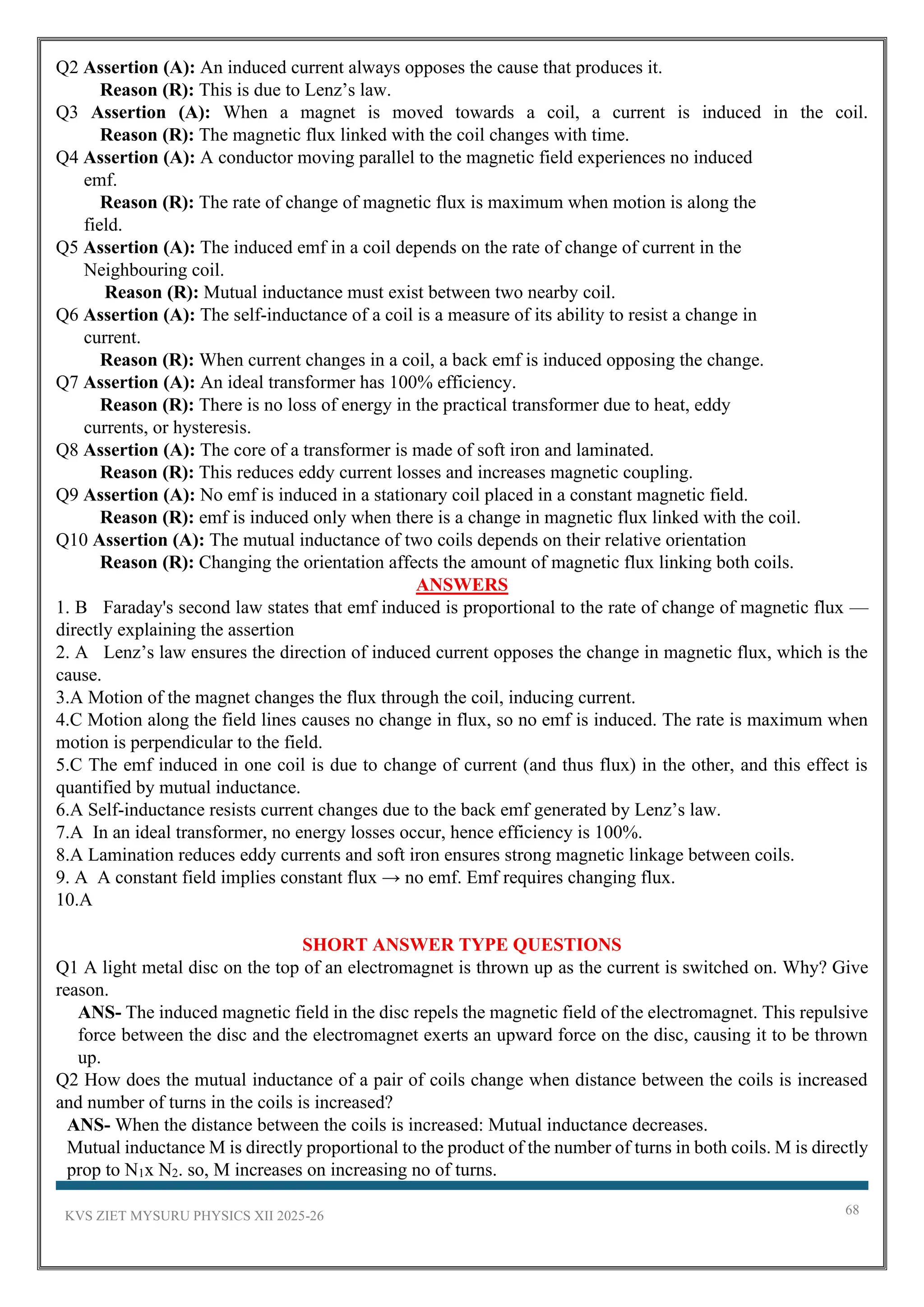 KVS ZIET MYSURU PHYSICS XII 2025-26 68
Q2 Assertion (A): An induced current always opposes the cause that produces it.
Reason (R): This is due to Lenz’s law.
Q3 Assertion (A): When a magnet is moved towards a coil, a current is induced in the coil.
Reason (R): The magnetic flux linked with the coil changes with time.
Q4 Assertion (A): A conductor moving parallel to the magnetic field experiences no induced
emf.
Reason (R): The rate of change of magnetic flux is maximum when motion is along the
field.
Q5 Assertion (A): The induced emf in a coil depends on the rate of change of current in the
Neighbouring coil.
Reason (R): Mutual inductance must exist between two nearby coil.
Q6 Assertion (A): The self-inductance of a coil is a measure of its ability to resist a change in
current.
Reason (R): When current changes in a coil, a back emf is induced opposing the change.
Q7 Assertion (A): An ideal transformer has 100% efficiency.
Reason (R): There is no loss of energy in the practical transformer due to heat, eddy
currents, or hysteresis.
Q8 Assertion (A): The core of a transformer is made of soft iron and laminated.
Reason (R): This reduces eddy current losses and increases magnetic coupling.
Q9 Assertion (A): No emf is induced in a stationary coil placed in a constant magnetic field.
Reason (R): emf is induced only when there is a change in magnetic flux linked with the coil.
Q10 Assertion (A): The mutual inductance of two coils depends on their relative orientation
Reason (R): Changing the orientation affects the amount of magnetic flux linking both coils.
ANSWERS
1. B Faraday's second law states that emf induced is proportional to the rate of change of magnetic flux —
directly explaining the assertion
2. A Lenz’s law ensures the direction of induced current opposes the change in magnetic flux, which is the
cause.
3.A Motion of the magnet changes the flux through the coil, inducing current.
4.C Motion along the field lines causes no change in flux, so no emf is induced. The rate is maximum when
motion is perpendicular to the field.
5.C The emf induced in one coil is due to change of current (and thus flux) in the other, and this effect is
quantified by mutual inductance.
6.A Self-inductance resists current changes due to the back emf generated by Lenz’s law.
7.A In an ideal transformer, no energy losses occur, hence efficiency is 100%.
8.A Lamination reduces eddy currents and soft iron ensures strong magnetic linkage between coils.
9. A A constant field implies constant flux → no emf. Emf requires changing flux.
10.A
SHORT ANSWER TYPE QUESTIONS
Q1 A light metal disc on the top of an electromagnet is thrown up as the current is switched on. Why? Give
reason.
ANS- The induced magnetic field in the disc repels the magnetic field of the electromagnet. This repulsive
force between the disc and the electromagnet exerts an upward force on the disc, causing it to be thrown
up.
Q2 How does the mutual inductance of a pair of coils change when distance between the coils is increased
and number of turns in the coils is increased?
ANS- When the distance between the coils is increased: Mutual inductance decreases.
Mutual inductance M is directly proportional to the product of the number of turns in both coils. M is directly
prop to N1x N2. so, M increases on increasing no of turns.
 