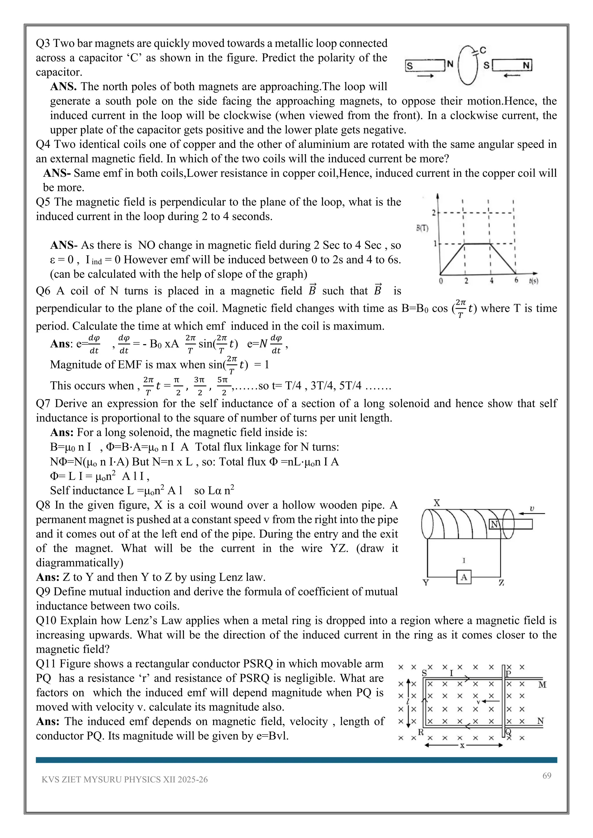 KVS ZIET MYSURU PHYSICS XII 2025-26 69
Q3 Two bar magnets are quickly moved towards a metallic loop connected
across a capacitor ‘C’ as shown in the figure. Predict the polarity of the
capacitor.
ANS. The north poles of both magnets are approaching.The loop will
generate a south pole on the side facing the approaching magnets, to oppose their motion.Hence, the
induced current in the loop will be clockwise (when viewed from the front). In a clockwise current, the
upper plate of the capacitor gets positive and the lower plate gets negative.
Q4 Two identical coils one of copper and the other of aluminium are rotated with the same angular speed in
an external magnetic field. In which of the two coils will the induced current be more?
ANS- Same emf in both coils,Lower resistance in copper coil,Hence, induced current in the copper coil will
be more.
Q5 The magnetic field is perpendicular to the plane of the loop, what is the
induced current in the loop during 2 to 4 seconds.
ANS- As there is NO change in magnetic field during 2 Sec to 4 Sec , so
ε = 0 , I ind = 0 However emf will be induced between 0 to 2s and 4 to 6s.
(can be calculated with the help of slope of the graph)
Q6 A coil of N turns is placed in a magnetic field 𝐵
⃗ such that 𝐵
⃗ is
perpendicular to the plane of the coil. Magnetic field changes with time as B=B0 cos (
2𝜋
𝑇
𝑡) where T is time
period. Calculate the time at which emf induced in the coil is maximum.
Ans: e=
𝑑𝜑
𝑑𝑡
,
𝑑𝜑
𝑑𝑡
= - B0 xA
2𝜋
𝑇
sin(
2𝜋
𝑇
𝑡) e=𝑁
𝑑𝜑
𝑑𝑡
,
Magnitude of EMF is max when sin(
2𝜋
𝑇
𝑡) = 1
This occurs when ,
2𝜋
𝑇
𝑡 =
π
2
,
3π
2
,
5π
2
,……so t= T/4 , 3T/4, 5T/4 …….
Q7 Derive an expression for the self inductance of a section of a long solenoid and hence show that self
inductance is proportional to the square of number of turns per unit length.
Ans: For a long solenoid, the magnetic field inside is:
B=μ0 n I , Φ=B⋅A=μo n I A Total flux linkage for N turns:
NΦ=N(μo n I⋅A) But N=n x L , so: Total flux Φ =nL⋅μon I A
Φ= L I = μon2
A l I ,
Self inductance L =μon2
A l so Lα n2
Q8 In the given figure, X is a coil wound over a hollow wooden pipe. A
permanent magnet is pushed at a constant speed v from the right into the pipe
and it comes out of at the left end of the pipe. During the entry and the exit
of the magnet. What will be the current in the wire YZ. (draw it
diagrammatically)
Ans: Z to Y and then Y to Z by using Lenz law.
Q9 Define mutual induction and derive the formula of coefficient of mutual
inductance between two coils.
Q10 Explain how Lenz’s Law applies when a metal ring is dropped into a region where a magnetic field is
increasing upwards. What will be the direction of the induced current in the ring as it comes closer to the
magnetic field?
Q11 Figure shows a rectangular conductor PSRQ in which movable arm
PQ has a resistance ‘r’ and resistance of PSRQ is negligible. What are
factors on which the induced emf will depend magnitude when PQ is
moved with velocity v. calculate its magnitude also.
Ans: The induced emf depends on magnetic field, velocity , length of
conductor PQ. Its magnitude will be given by e=Bvl.
 